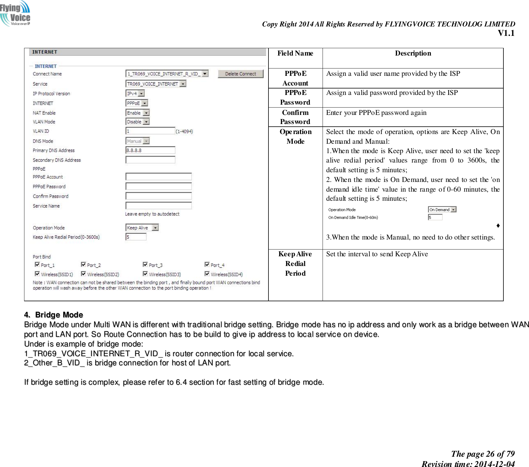                                                                Copy Right 2014 All Rights Reserved by FLYINGVOICE TECHNOLOG LIMITED V1.1 The page 26 of 79 Revision time: 2014-12-04       Field Name   Description PPPoE Account   Assign a valid user name provided by the ISP PPPoE Password Assign a valid password provided by the ISP Confirm Password Enter your PPPoE password again Operation Mode Select the mode of operation, options are Keep Alive, On Demand and Manual: 1.When the mode is Keep Alive, user need to set the &apos;keep alive  redial  period&apos;  values  range  from  0  to  3600s,  the default setting is 5 minutes; 2. When the mode is On Demand, user need to set the &apos;on demand idle time&apos; value in the range of 0-60 minutes, the default setting is 5 minutes; ♦ 3.When the mode is Manual, no need to do other settings. Keep Alive Redial   Period Set the interval to send Keep Alive   44..  BBrriiddggee  MMooddee  BBrriiddggee  MMooddee  uunnddeerr  MMuullttii  WWAANN  iiss  ddiiffffeerreenntt  wwiitthh  ttrraaddiittiioonnaall  bbrriiddggee  sseettttiinngg..  BBrriiddggee  mmooddee  hhaass  nnoo  iipp  aaddddrreessss  aanndd  oonnllyy  wwoorrkk  aass  aa  bbrriiddggee  bbeettwweeeenn  WWAANN  ppoorrtt  aanndd  LLAANN  ppoorrtt..  SSoo  RRoouuttee  CCoonnnneeccttiioonn  hhaass  ttoo  bbee  bbuuiilldd  ttoo  ggiivvee  iipp  aaddddrreessss  ttoo  llooccaall  sseerrvviiccee  oonn  ddeevviiccee..    UUnnddeerr  iiss  eexxaammppllee  ooff  bbrriiddggee  mmooddee::  11__TTRR006699__VVOOIICCEE__IINNTTEERRNNEETT__RR__VVIIDD__  iiss  rroouutteerr  ccoonnnneeccttiioonn  ffoorr  llooccaall  sseerrvviiccee..  22__OOtthheerr__BB__VVIIDD__  iiss  bbrriiddggee  ccoonnnneeccttiioonn  ffoorr  hhoosstt  ooff  LLAANN  ppoorrtt..    IIff  bbrriiddggee  sseettttiinngg  iiss  ccoommpplleexx,,  pplleeaassee  rreeffeerr  ttoo  66..44  sseeccttiioonn  ffoorr  ffaasstt  sseettttiinngg  ooff  bbrriiddggee  mmooddee..  