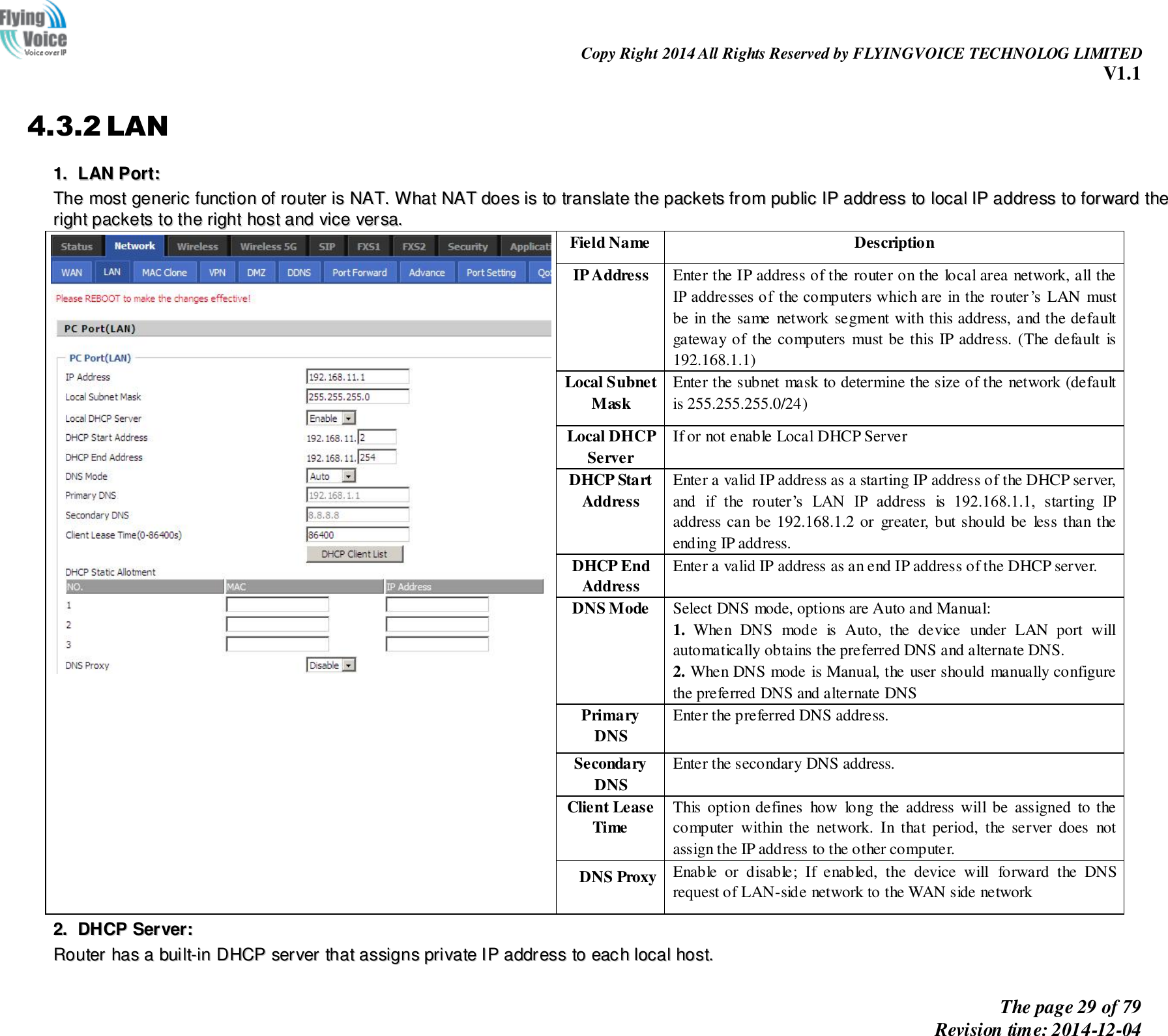                                                                Copy Right 2014 All Rights Reserved by FLYINGVOICE TECHNOLOG LIMITED V1.1 The page 29 of 79 Revision time: 2014-12-04    4.3.2 LAN 11..  LLAANN  PPoorrtt::  TThhee  mmoosstt  ggeenneerriicc  ffuunnccttiioonn  ooff  rroouutteerr  iiss  NNAATT..  WWhhaatt  NNAATT  ddooeess  iiss  ttoo  ttrraannssllaattee  tthhee  ppaacckkeettss  ffrroomm  ppuubblliicc  IIPP  aaddddrreessss  ttoo  llooccaall  IIPP  aaddddrreessss  ttoo  ffoorrwwaarrdd  tthhee  rriigghhtt  ppaacckkeettss  ttoo  tthhee  rriigghhtt  hhoosstt  aanndd  vviiccee  vveerrssaa..   Field Name Description IP Address Enter the IP address of the router on the local area network, all the IP addresses of the computers which are in the router’s  LAN must be in the same network segment with this address, and the default gateway of  the computers  must be this IP address. (The default  is 192.168.1.1) Local Subnet   Mask Enter the subnet mask to determine the size of the network (default is 255.255.255.0/24) Local DHCP   Server If or not enable Local DHCP Server DHCP Start   Address Enter a valid IP address as a starting IP address of the DHCP server, and  if  the  router’s  LAN  IP  address  is  192.168.1.1,  starting  IP address can be 192.168.1.2 or  greater, but should be  less than the ending IP address. DHCP End   Address Enter a valid IP address as an end IP address of the DHCP server. DNS Mode Select DNS mode, options are Auto and Manual:   1.  When  DNS  mode  is  Auto,  the  device  under  LAN  port  will automatically obtains the preferred DNS and alternate DNS. 2. When DNS mode is Manual, the user should manually configure the preferred DNS and alternate DNS Primary DNS Enter the preferred DNS address. Secondary DNS Enter the secondary DNS address. Client Lease Time This option defines  how  long the  address will be assigned  to the computer  within  the  network.  In  that  period,  the  server  does  not assign the IP address to the other computer. DNS Proxy Enable  or  disable;  If  enabled,  the  device  will  forward  the  DNS request of LAN-side network to the WAN side network 22..  DDHHCCPP  SSeerrvveerr::  RRoouutteerr  hhaass  aa  bbuuiilltt--iinn  DDHHCCPP  sseerrvveerr  tthhaatt  aassssiiggnnss  pprriivvaattee  IIPP  aaddddrreessss  ttoo  eeaacchh  llooccaall  hhoosstt..  