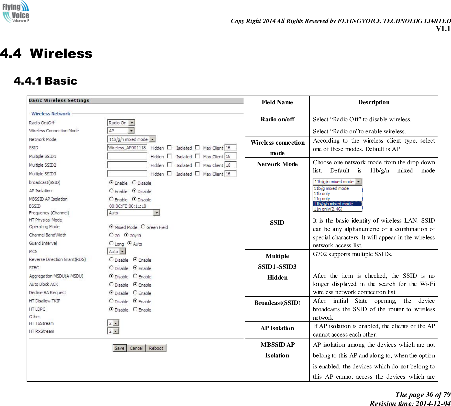                                                                Copy Right 2014 All Rights Reserved by FLYINGVOICE TECHNOLOG LIMITED V1.1 The page 36 of 79 Revision time: 2014-12-04    4.4 Wireless 4.4.1 Basic  Field Name   Description Radio on/off Select “Radio Off” to disable wireless. Select “Radio on”to enable wireless. Wireless connection mode According  to  the  wireless  client  type,  select one of these modes. Default is AP Network Mode Choose one network mode from the drop down list.  Default  is  11b/g/n  mixed  mode  SSID It  is  the basic  identity of wireless  LAN. SSID can be any alphanumeric or a combination of special characters. It will appear in the wireless network access list. Multiple SSID1~SSID3   G702 supports multiple SSIDs. Hidden After  the  item  is  checked,  the  SSID  is  no longer  displayed  in  the  search  for  the  Wi-Fi wireless network connection list Broadcast(SSID) After  initial  State  opening,  the  device broadcasts  the  SSID  of  the  router  to  wireless network AP Isolation If AP isolation is enabled, the clients of the AP cannot access each other. MBSSID AP Isolation AP  isolation among  the devices which are  not belong to this AP and along to, when the option is enabled, the devices which do not belong to this  AP  cannot  access  the  devices  which  are 