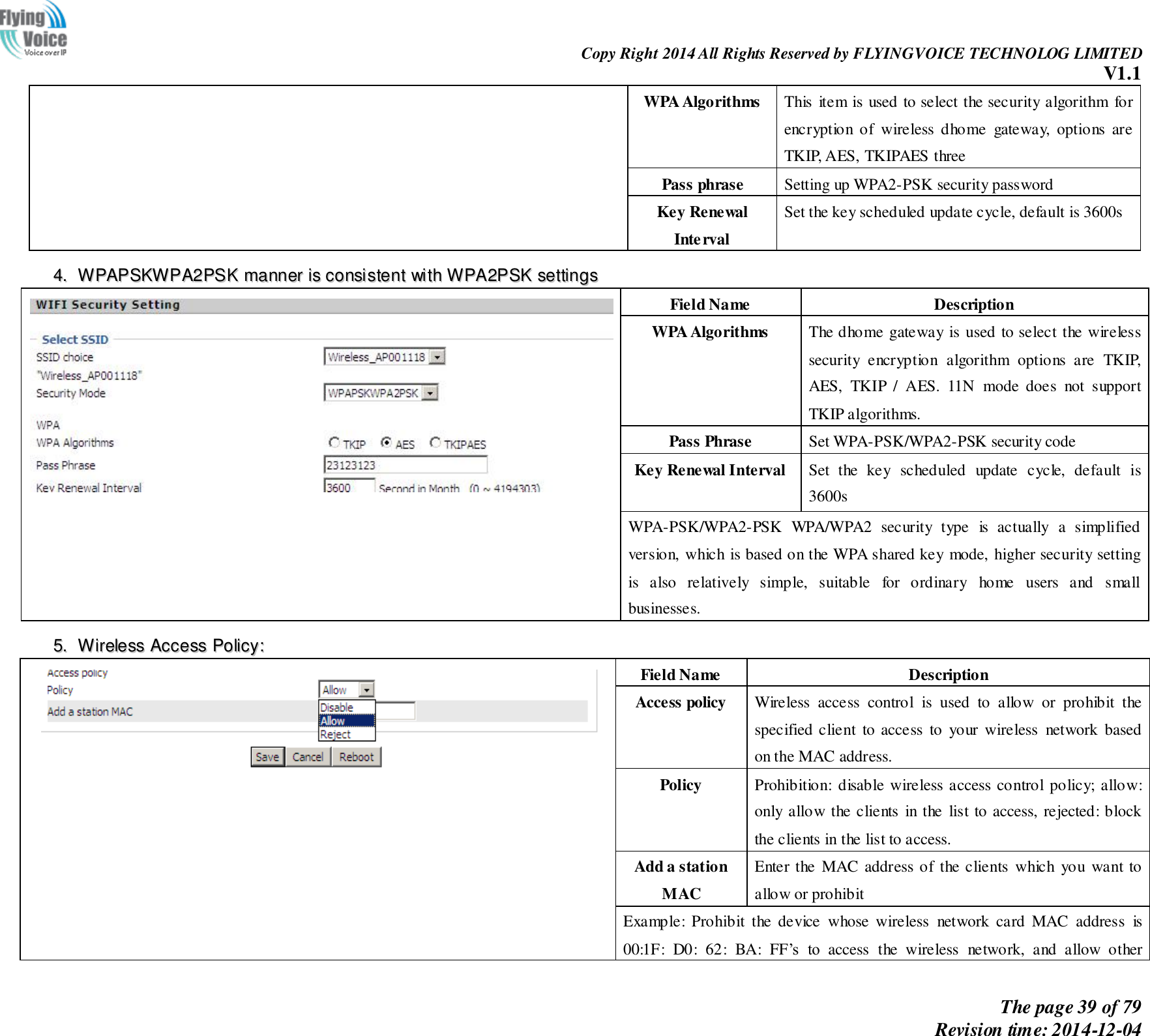                                                                Copy Right 2014 All Rights Reserved by FLYINGVOICE TECHNOLOG LIMITED V1.1 The page 39 of 79 Revision time: 2014-12-04    WPA Algorithms This item is used to select the security algorithm for encryption  of  wireless  dhome  gateway,  options  are TKIP, AES, TKIPAES three Pass phrase Setting up WPA2-PSK security password Key Renewal Interval Set the key scheduled update cycle, default is 3600s 44..  WWPPAAPPSSKKWWPPAA22PPSSKK  mmaannnneerr  iiss  ccoonnssiisstteenntt  wwiitthh  WWPPAA22PPSSKK  sseettttiinnggss   Field Name Description WPA Algorithms The dhome gateway is used to select the wireless security  encryption  algorithm  options  are  TKIP, AES,  TKIP  /  AES.  11N  mode  does  not  support TKIP algorithms. Pass Phrase Set WPA-PSK/WPA2-PSK security code Key Renewal Interval Set  the  key  scheduled  update  cycle,  default  is 3600s WPA-PSK/WPA2-PSK  WPA/WPA2  security  type  is  actually  a  simplified version, which is based on the WPA shared key mode, higher security setting is  also  relatively  simple,  suitable  for  ordinary  home  users  and  small businesses. 55..  WWiirreelleessss  AAcccceessss  PPoolliiccyy::   Field Name Description Access policy   Wireless  access  control  is  used  to  allow  or  prohibit  the specified client  to access  to  your wireless  network based on the MAC address. Policy Prohibition: disable wireless access control policy; allow: only allow the clients  in the  list to access, rejected: block the clients in the list to access. Add a station MAC Enter the  MAC address of the clients  which  you  want to allow or prohibit Example:  Prohibit  the  device  whose  wireless  network  card  MAC  address  is 00:1F:  D0:  62:  BA:  FF’s  to  access  the  wireless  network,  and  allow  other 