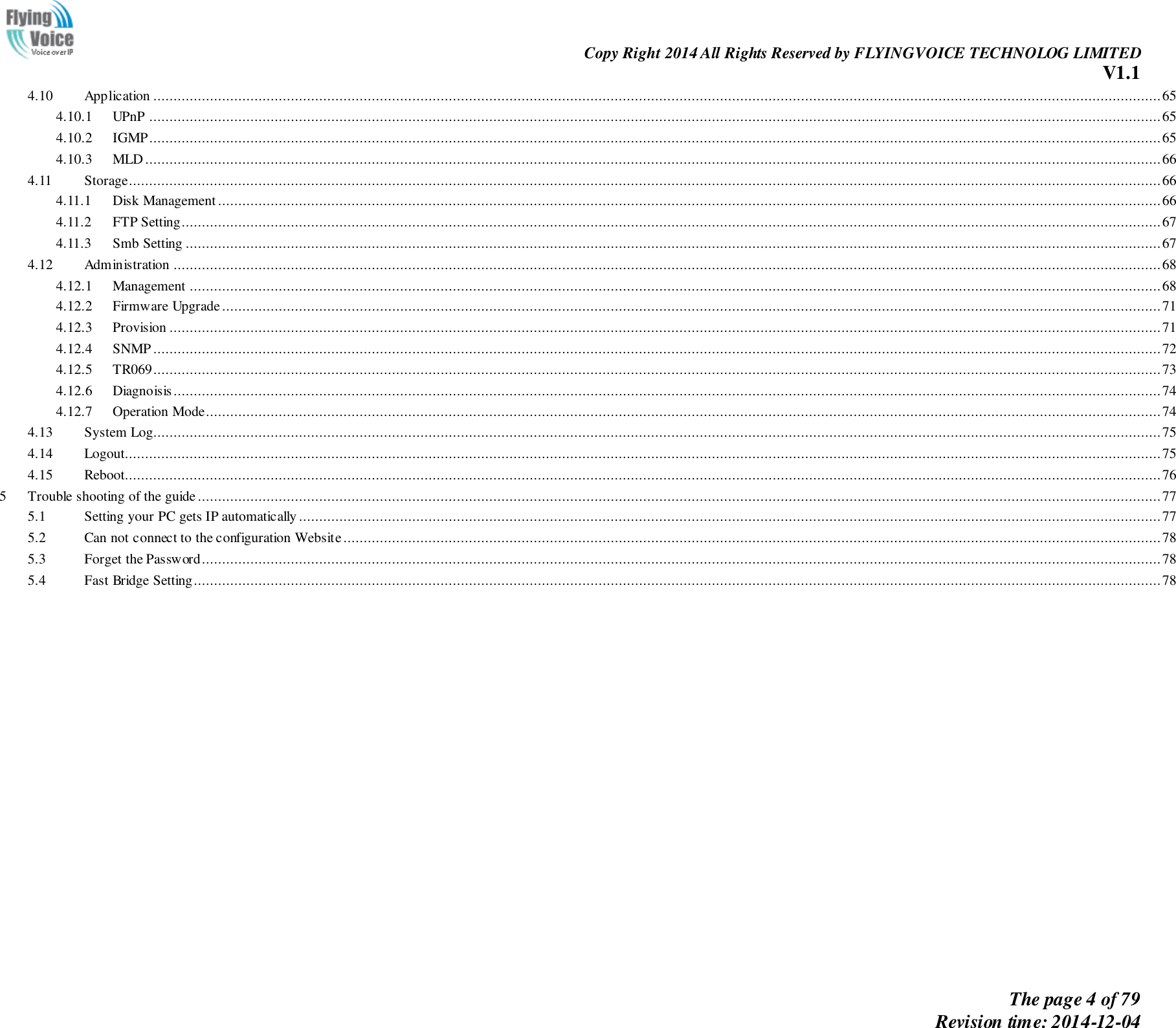                                                                Copy Right 2014 All Rights Reserved by FLYINGVOICE TECHNOLOG LIMITED V1.1 The page 4 of 79 Revision time: 2014-12-04    4.10  Application ......................................................................................................................................................................................................................................................... 65 4.10.1  UPnP .......................................................................................................................................................................................................................................................... 65 4.10.2  IGMP .......................................................................................................................................................................................................................................................... 65 4.10.3  MLD ........................................................................................................................................................................................................................................................... 66 4.11  Storage ............................................................................................................................................................................................................................................................... 66 4.11.1  Disk Management ......................................................................................................................................................................................................................................... 66 4.11.2  FTP Setting .................................................................................................................................................................................................................................................. 67 4.11.3  Smb Setting ................................................................................................................................................................................................................................................. 67 4.12  Administration .................................................................................................................................................................................................................................................... 68 4.12.1  Management ................................................................................................................................................................................................................................................ 68 4.12.2  Firmware Upgrade ........................................................................................................................................................................................................................................ 71 4.12.3  Provision ..................................................................................................................................................................................................................................................... 71 4.12.4  SNMP ......................................................................................................................................................................................................................................................... 72 4.12.5  TR069 ......................................................................................................................................................................................................................................................... 73 4.12.6  Diagnoisis.................................................................................................................................................................................................................................................... 74 4.12.7  Operation Mode............................................................................................................................................................................................................................................ 74 4.13  System Log ......................................................................................................................................................................................................................................................... 75 4.14  Logout................................................................................................................................................................................................................................................................ 75 4.15  Reboot................................................................................................................................................................................................................................................................ 76 5  Trouble shooting of the guide .............................................................................................................................................................................................................................................. 77 5.1  Setting your PC gets IP automatically ..................................................................................................................................................................................................................... 77 5.2  Can not connect to the configuration Website .......................................................................................................................................................................................................... 78 5.3  Forget the Password ............................................................................................................................................................................................................................................. 78 5.4  Fast Bridge Setting............................................................................................................................................................................................................................................... 78  