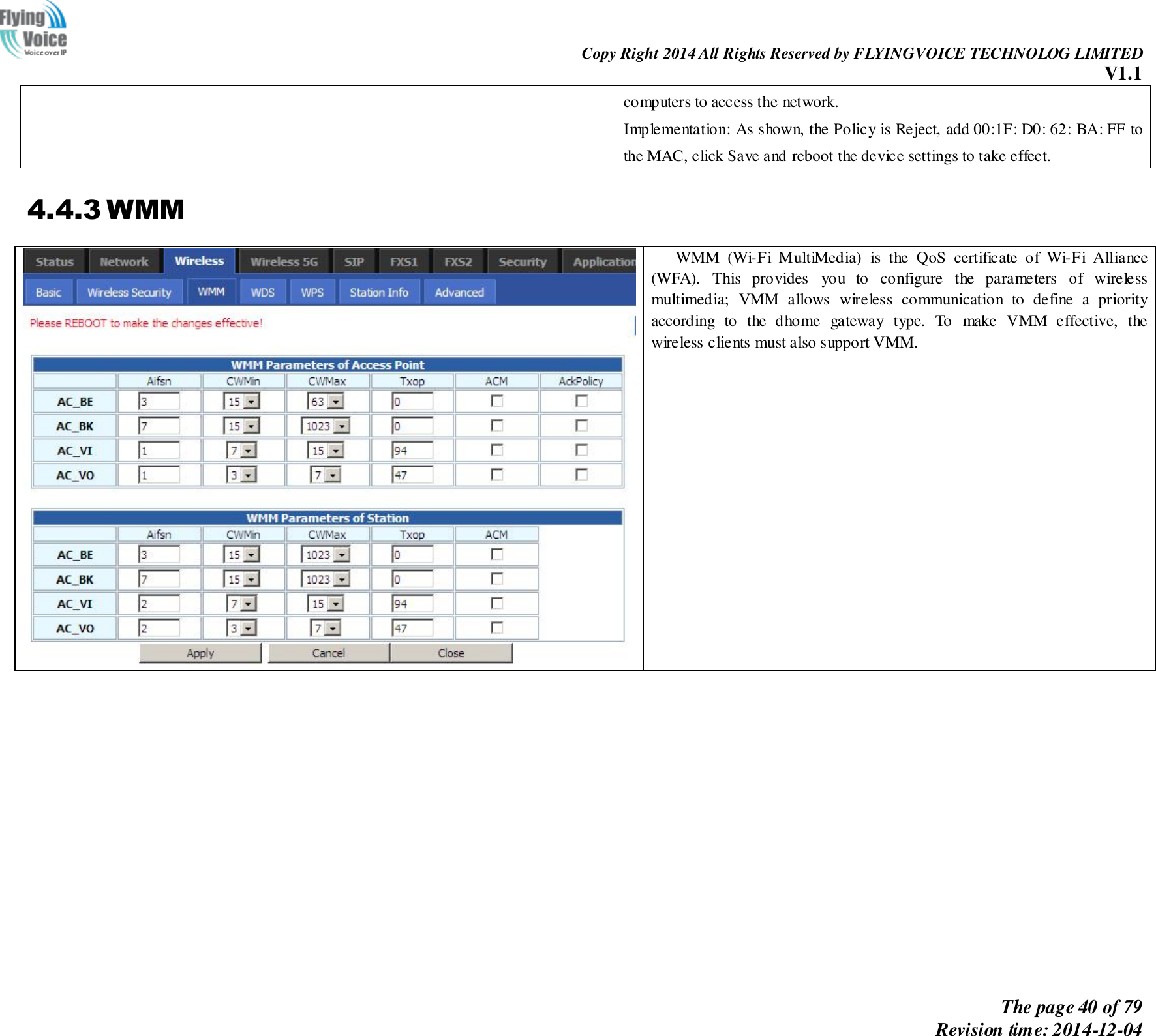                                                                Copy Right 2014 All Rights Reserved by FLYINGVOICE TECHNOLOG LIMITED V1.1 The page 40 of 79 Revision time: 2014-12-04    computers to access the network. Implementation: As shown, the Policy is Reject, add 00:1F: D0: 62: BA: FF to the MAC, click Save and reboot the device settings to take effect. 4.4.3 WMM  WMM  (Wi-Fi  MultiMedia)  is  the  QoS  certificate  of  Wi-Fi  Alliance (WFA).  This  provides  you  to  configure  the  parameters  of  wireless multimedia;  VMM  allows  wireless  communication  to  define  a  priority according  to  the  dhome  gateway  type.  To  make  VMM  effective,  the wireless clients must also support VMM.    