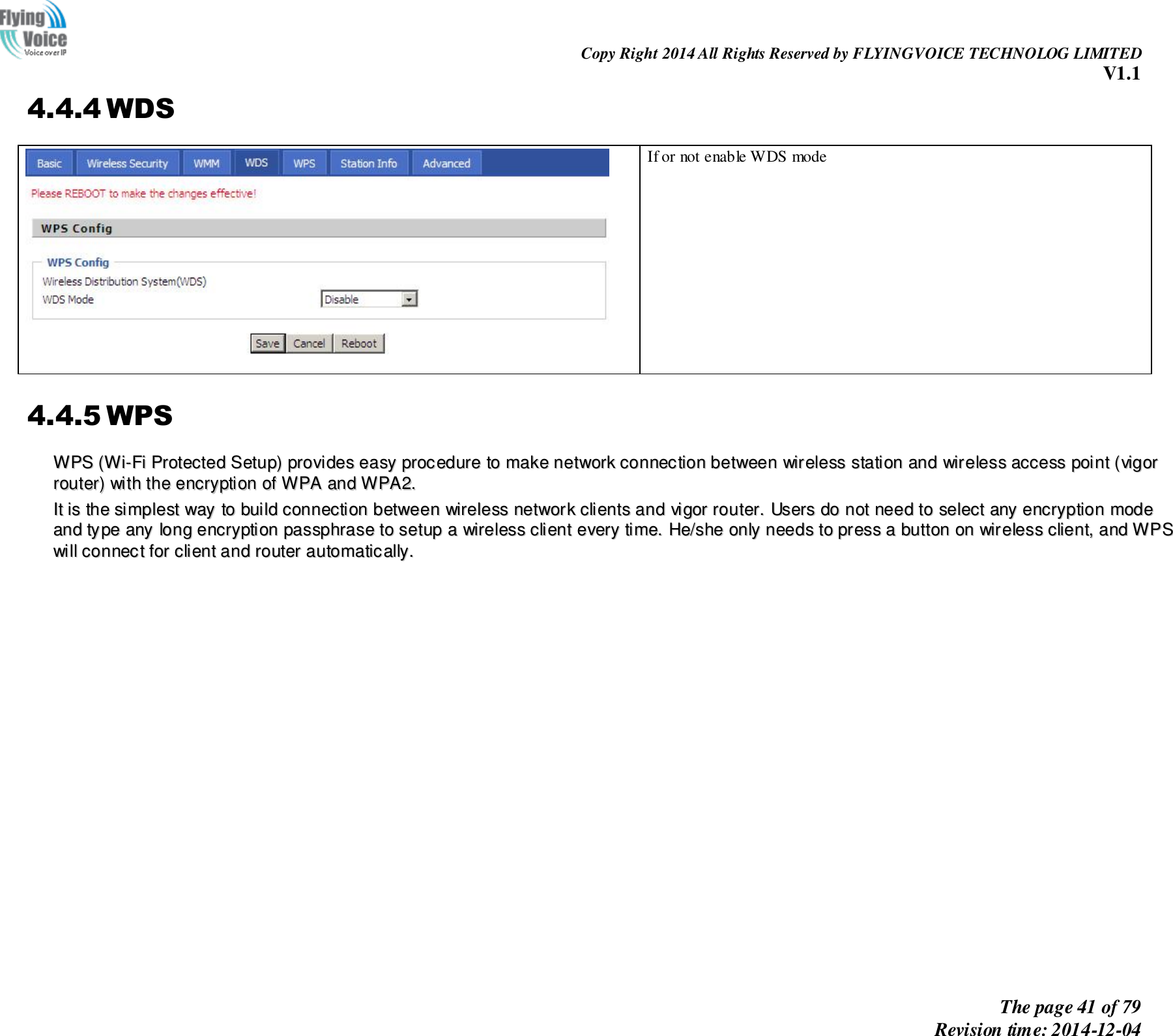                                                                Copy Right 2014 All Rights Reserved by FLYINGVOICE TECHNOLOG LIMITED V1.1 The page 41 of 79 Revision time: 2014-12-04    4.4.4 WDS  If or not enable WDS mode 4.4.5 WPS WWPPSS  ((WWii--FFii  PPrrootteecctteedd  SSeettuupp))  pprroovviiddeess  eeaassyy  pprroocceedduurree  ttoo  mmaakkee  nneettwwoorrkk  ccoonnnneeccttiioonn  bbeettwweeeenn  wwiirreelleessss  ssttaattiioonn  aanndd  wwiirreelleessss  aacccceessss  ppooiinntt  ((vviiggoorr  rroouutteerr))  wwiitthh  tthhee  eennccrryyppttiioonn  ooff  WWPPAA  aanndd  WWPPAA22..  IItt  iiss  tthhee  ssiimmpplleesstt  wwaayy  ttoo  bbuuiilldd  ccoonnnneeccttiioonn  bbeettwweeeenn  wwiirreelleessss  nneettwwoorrkk  cclliieennttss  aanndd  vviiggoorr  rroouutteerr..  UUsseerrss  ddoo  nnoott  nneeeedd  ttoo  sseelleecctt  aannyy  eennccrryyppttiioonn  mmooddee  aanndd  ttyyppee  aannyy  lloonngg  eennccrryyppttiioonn  ppaasssspphhrraassee  ttoo  sseettuupp  aa  wwiirreelleessss  cclliieenntt  eevveerryy  ttiimmee..  HHee//sshhee  oonnllyy  nneeeeddss  ttoo  pprreessss  aa  bbuuttttoonn  oonn  wwiirreelleessss  cclliieenntt,,  aanndd  WWPPSS  wwiillll  ccoonnnneecctt  ffoorr  cclliieenntt  aanndd  rroouutteerr  aauuttoommaattiiccaallllyy..  