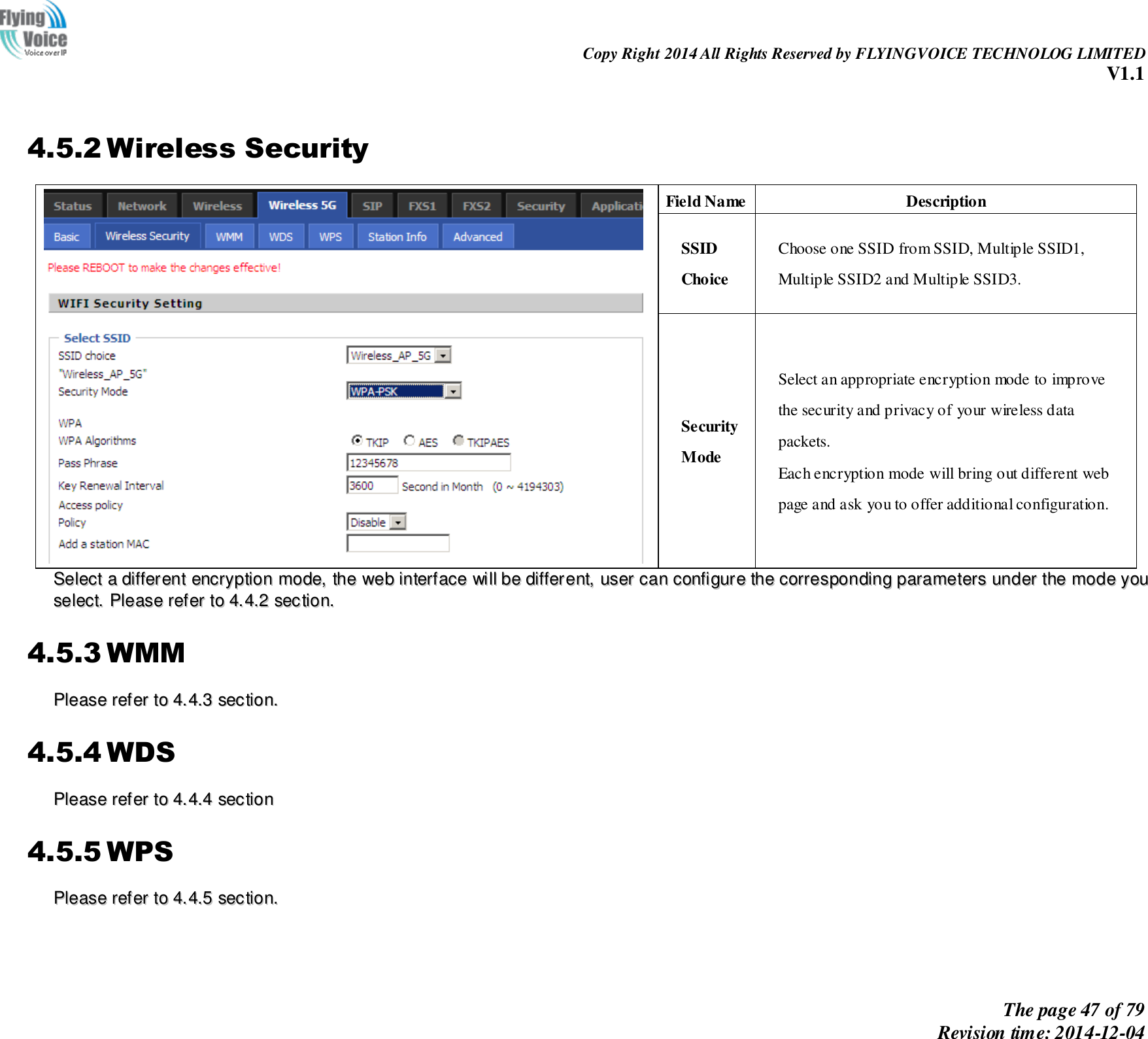                                                                Copy Right 2014 All Rights Reserved by FLYINGVOICE TECHNOLOG LIMITED V1.1 The page 47 of 79 Revision time: 2014-12-04     4.5.2 Wireless Security  Field Name Description SSID Choice Choose one SSID from SSID, Multiple SSID1, Multiple SSID2 and Multiple SSID3. Security Mode Select an appropriate encryption mode to improve   the security and privacy of your wireless data packets. Each encryption mode will bring out different web   page and ask you to offer additional configuration. SSeelleecctt  aa  ddiiffffeerreenntt  eennccrryyppttiioonn  mmooddee,,  tthhee  wweebb  iinntteerrffaaccee  wwiillll  bbee  ddiiffffeerreenntt,,  uusseerr  ccaann  ccoonnffiigguurree  tthhee  ccoorrrreessppoonnddiinngg  ppaarraammeetteerrss  uunnddeerr  tthhee  mmooddee  yyoouu  sseelleecctt..  PPlleeaassee  rreeffeerr  ttoo  44..44..22  sseeccttiioonn..  4.5.3 WMM PPlleeaassee  rreeffeerr  ttoo  44..44..33  sseeccttiioonn..  4.5.4 WDS PPlleeaassee  rreeffeerr  ttoo  44..44..44  sseeccttiioonn  4.5.5 WPS PPlleeaassee  rreeffeerr  ttoo  44..44..55  sseeccttiioonn..    