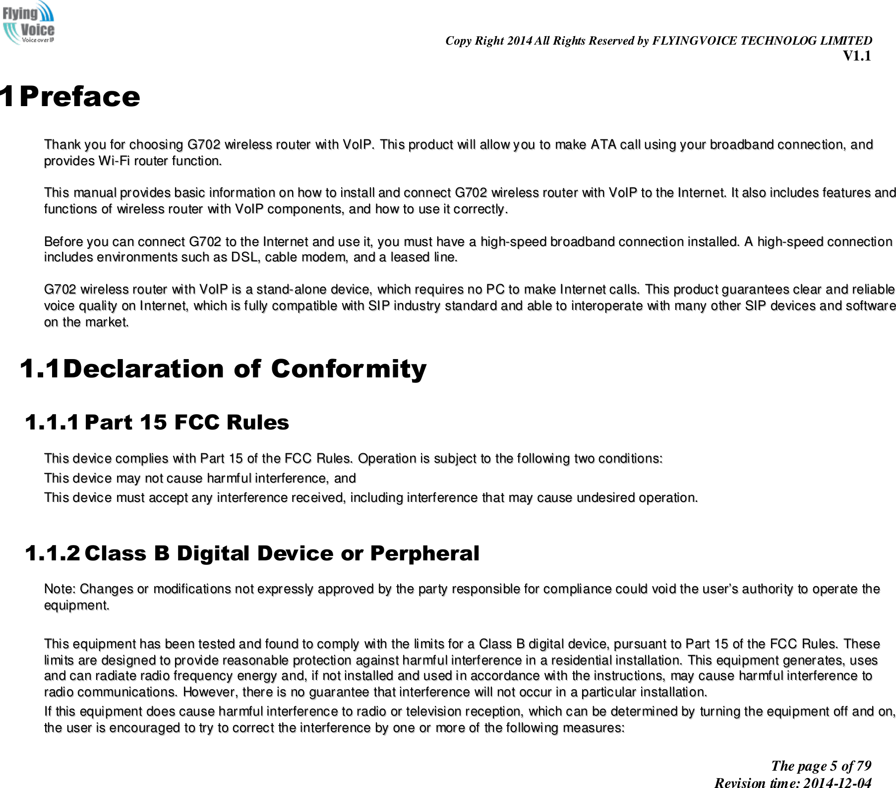                                                                Copy Right 2014 All Rights Reserved by FLYINGVOICE TECHNOLOG LIMITED V1.1 The page 5 of 79 Revision time: 2014-12-04    1 Preface TThhaannkk  yyoouu  ffoorr  cchhoooossiinngg  GG770022  wwiirreelleessss  rroouutteerr  wwiitthh  VVooIIPP..  TThhiiss  pprroodduucctt  wwiillll  aallllooww  yyoouu  ttoo  mmaakkee  AATTAA  ccaallll  uussiinngg  yyoouurr  bbrrooaaddbbaanndd  ccoonnnneeccttiioonn,,  aanndd  pprroovviiddeess  WWii--FFii  rroouutteerr  ffuunnccttiioonn..    TThhiiss  mmaannuuaall  pprroovviiddeess  bbaassiicc  iinnffoorrmmaattiioonn  oonn  hhooww  ttoo  iinnssttaallll  aanndd  ccoonnnneecctt  GG770022  wwiirreelleessss  rroouutteerr  wwiitthh  VVooIIPP  ttoo  tthhee  IInntteerrnneett..  IItt  aallssoo  iinncclluuddeess  ffeeaattuurreess  aanndd  ffuunnccttiioonnss  ooff  wwiirreelleessss  rroouutteerr  wwiitthh  VVooIIPP  ccoommppoonneennttss,,  aanndd  hhooww  ttoo  uussee  iitt  ccoorrrreeccttllyy..    BBeeffoorree  yyoouu  ccaann  ccoonnnneecctt  GG770022  ttoo  tthhee  IInntteerrnneett  aanndd  uussee  iitt,,  yyoouu  mmuusstt  hhaavvee  aa  hhiigghh--ssppeeeedd  bbrrooaaddbbaanndd  ccoonnnneeccttiioonn  iinnssttaalllleedd..  AA  hhiigghh--ssppeeeedd  ccoonnnneeccttiioonn  iinncclluuddeess  eennvviirroonnmmeennttss  ssuucchh  aass  DDSSLL,,  ccaabbllee  mmooddeemm,,  aanndd  aa  lleeaasseedd  lliinnee..    GG770022  wwiirreelleessss  rroouutteerr  wwiitthh  VVooIIPP  iiss  aa  ssttaanndd--aalloonnee  ddeevviiccee,,  wwhhiicchh  rreeqquuiirreess  nnoo  PPCC  ttoo  mmaakkee  IInntteerrnneett  ccaallllss..  TThhiiss  pprroodduucctt  gguuaarraanntteeeess  cclleeaarr  aanndd  rreelliiaabbllee  vvooiiccee  qquuaalliittyy  oonn  IInntteerrnneett,,  wwhhiicchh  iiss  ffuullllyy  ccoommppaattiibbllee  wwiitthh  SSIIPP  iinndduussttrryy  ssttaannddaarrdd  aanndd  aabbllee  ttoo  iinntteerrooppeerraattee  wwiitthh  mmaannyy  ootthheerr  SSIIPP  ddeevviicceess  aanndd  ssooffttwwaarree  oonn  tthhee  mmaarrkkeett..  1.1Declaration of Conformity 1.1.1 Part 15 FCC Rules TThhiiss  ddeevviiccee  ccoommpplliieess  wwiitthh  PPaarrtt  1155  ooff  tthhee  FFCCCC  RRuulleess..  OOppeerraattiioonn  iiss  ssuubbjjeecctt  ttoo  tthhee  ffoolllloowwiinngg  ttwwoo  ccoonnddiittiioonnss::    TThhiiss  ddeevviiccee  mmaayy  nnoott  ccaauussee  hhaarrmmffuull  iinntteerrffeerreennccee,,  aanndd    TThhiiss  ddeevviiccee  mmuusstt  aacccceepptt  aannyy  iinntteerrffeerreennccee  rreecceeiivveedd,,  iinncclluuddiinngg  iinntteerrffeerreennccee  tthhaatt  mmaayy  ccaauussee  uunnddeessiirreedd  ooppeerraattiioonn..   1.1.2 Class B Digital Device or Perpheral NNoottee::  CChhaannggeess  oorr  mmooddiiffiiccaattiioonnss  nnoott  eexxpprreessssllyy  aapppprroovveedd  bbyy  tthhee  ppaarrttyy  rreessppoonnssiibbllee  ffoorr  ccoommpplliiaannccee  ccoouulldd  vvooiidd  tthhee  uusseerr’’ss  aauutthhoorriittyy  ttoo  ooppeerraattee  tthhee  eeqquuiippmmeenntt..      TThhiiss  eeqquuiippmmeenntt  hhaass  bbeeeenn  tteesstteedd  aanndd  ffoouunndd  ttoo  ccoommppllyy  wwiitthh  tthhee  lliimmiittss  ffoorr  aa  CCllaassss  BB  ddiiggiittaall  ddeevviiccee,,  ppuurrssuuaanntt  ttoo  PPaarrtt  1155  ooff  tthhee  FFCCCC  RRuulleess..  TThheessee  lliimmiittss  aarree  ddeessiiggnneedd  ttoo  pprroovviiddee  rreeaassoonnaabbllee  pprrootteeccttiioonn  aaggaaiinnsstt  hhaarrmmffuull  iinntteerrffeerreennccee  iinn  aa  rreessiiddeennttiiaall  iinnssttaallllaattiioonn..  TThhiiss  eeqquuiippmmeenntt  ggeenneerraatteess,,  uusseess  aanndd  ccaann  rraaddiiaattee  rraaddiioo  ffrreeqquueennccyy  eenneerrggyy  aanndd,,  iiff  nnoott  iinnssttaalllleedd  aanndd  uusseedd  iinn  aaccccoorrddaannccee  wwiitthh  tthhee  iinnssttrruuccttiioonnss,,  mmaayy  ccaauussee  hhaarrmmffuull  iinntteerrffeerreennccee  ttoo  rraaddiioo  ccoommmmuunniiccaattiioonnss..  HHoowweevveerr,,  tthheerree  iiss  nnoo  gguuaarraanntteeee  tthhaatt  iinntteerrffeerreennccee  wwiillll  nnoott  ooccccuurr  iinn  aa  ppaarrttiiccuullaarr  iinnssttaallllaattiioonn..  IIff  tthhiiss  eeqquuiippmmeenntt  ddooeess  ccaauussee  hhaarrmmffuull  iinntteerrffeerreennccee  ttoo  rraaddiioo  oorr  tteelleevviissiioonn  rreecceeppttiioonn,,  wwhhiicchh  ccaann  bbee  ddeetteerrmmiinneedd  bbyy  ttuurrnniinngg  tthhee  eeqquuiippmmeenntt  ooffff  aanndd  oonn,,  tthhee  uusseerr  iiss  eennccoouurraaggeedd  ttoo  ttrryy  ttoo  ccoorrrreecctt  tthhee  iinntteerrffeerreennccee  bbyy  oonnee  oorr  mmoorree  ooff  tthhee  ffoolllloowwiinngg  mmeeaassuurreess::  