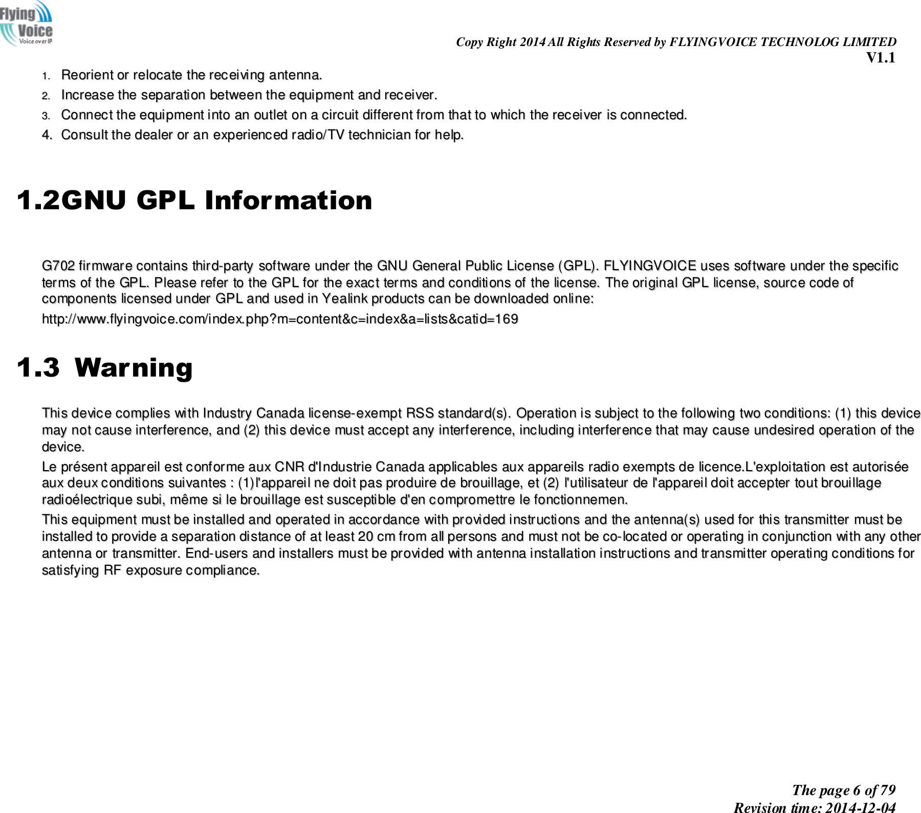                                                                Copy Right 2014 All Rights Reserved by FLYINGVOICE TECHNOLOG LIMITED V1.1 The page 6 of 79 Revision time: 2014-12-04    11..  RReeoorriieenntt  oorr  rreellooccaattee  tthhee  rreecceeiivviinngg  aanntteennnnaa..  22..  IInnccrreeaassee  tthhee  sseeppaarraattiioonn  bbeettwweeeenn  tthhee  eeqquuiippmmeenntt  aanndd  rreecceeiivveerr..  33..  CCoonnnneecctt  tthhee  eeqquuiippmmeenntt  iinnttoo  aann  oouuttlleett  oonn  aa  cciirrccuuiitt  ddiiffffeerreenntt  ffrroomm  tthhaatt  ttoo  wwhhiicchh  tthhee  rreecceeiivveerr  iiss  ccoonnnneecctteedd..  44..  CCoonnssuulltt  tthhee  ddeeaalleerr  oorr  aann  eexxppeerriieenncceedd  rraaddiioo//TTVV  tteecchhnniicciiaann  ffoorr  hheellpp..   1.2GNU GPL Information   GG770022  ffiirrmmwwaarree  ccoonnttaaiinnss  tthhiirrdd--ppaarrttyy  ssooffttwwaarree  uunnddeerr  tthhee  GGNNUU  GGeenneerraall  PPuubblliicc  LLiicceennssee  ((GGPPLL))..  FFLLYYIINNGGVVOOIICCEE  uusseess  ssooffttwwaarree  uunnddeerr  tthhee  ssppeecciiffiicc  tteerrmmss  ooff  tthhee  GGPPLL..  PPlleeaassee  rreeffeerr  ttoo  tthhee  GGPPLL  ffoorr  tthhee  eexxaacctt  tteerrmmss  aanndd  ccoonnddiittiioonnss  ooff  tthhee  lliicceennssee..  TThhee  oorriiggiinnaall  GGPPLL  lliicceennssee,,  ssoouurrccee  ccooddee  ooff    ccoommppoonneennttss  lliicceennsseedd  uunnddeerr  GGPPLL  aanndd  uusseedd  iinn  YYeeaalliinnkk  pprroodduuccttss  ccaann  bbee  ddoowwnnllooaaddeedd  oonnlliinnee::  hhttttpp::////wwwwww..ffllyyiinnggvvooiiccee..ccoomm//iinnddeexx..pphhpp??mm==ccoonntteenntt&amp;&amp;cc==iinnddeexx&amp;&amp;aa==lliissttss&amp;&amp;ccaattiidd==116699  1.3  Warning TThhiiss  ddeevviiccee  ccoommpplliieess  wwiitthh  IInndduussttrryy  CCaannaaddaa  lliicceennssee--eexxeemmpptt  RRSSSS  ssttaannddaarrdd((ss))..  OOppeerraattiioonn  iiss  ssuubbjjeecctt  ttoo  tthhee  ffoolllloowwiinngg  ttwwoo  ccoonnddiittiioonnss::  ((11))  tthhiiss  ddeevviiccee  mmaayy  nnoott  ccaauussee  iinntteerrffeerreennccee,,  aanndd  ((22))  tthhiiss  ddeevviiccee  mmuusstt  aacccceepptt  aannyy  iinntteerrffeerreennccee,,  iinncclluuddiinngg  iinntteerrffeerreennccee  tthhaatt  mmaayy  ccaauussee  uunnddeessiirreedd  ooppeerraattiioonn  ooff  tthhee  ddeevviiccee..  LLee  pprréésseenntt  aappppaarreeiill  eesstt  ccoonnffoorrmmee  aauuxx  CCNNRR  dd&apos;&apos;IInndduussttrriiee  CCaannaaddaa  aapppplliiccaabblleess  aauuxx  aappppaarreeiillss  rraaddiioo  eexxeemmppttss  ddee  lliicceennccee..LL&apos;&apos;eexxppllooiittaattiioonn  eesstt  aauuttoorriissééee  aauuxx  ddeeuuxx  ccoonnddiittiioonnss  ssuuiivvaanntteess  ::  ((11))ll&apos;&apos;aappppaarreeiill  nnee  ddooiitt  ppaass  pprroodduuiirree  ddee  bbrroouuiillllaaggee,,  eett  ((22))  ll&apos;&apos;uuttiilliissaatteeuurr  ddee  ll&apos;&apos;aappppaarreeiill  ddooiitt  aacccceepptteerr  ttoouutt  bbrroouuiillllaaggee  rraaddiiooéélleeccttrriiqquuee  ssuubbii,,  mmêêmmee  ssii  llee  bbrroouuiillllaaggee  eesstt  ssuusscceeppttiibbllee  dd&apos;&apos;eenn  ccoommpprroommeettttrree  llee  ffoonnccttiioonnnneemmeenn..  TThhiiss  eeqquuiippmmeenntt  mmuusstt  bbee  iinnssttaalllleedd  aanndd  ooppeerraatteedd  iinn  aaccccoorrddaannccee  wwiitthh  pprroovviiddeedd  iinnssttrruuccttiioonnss  aanndd  tthhee  aanntteennnnaa((ss))  uusseedd  ffoorr  tthhiiss  ttrraannssmmiitttteerr  mmuusstt  bbee  iinnssttaalllleedd  ttoo  pprroovviiddee  aa  sseeppaarraattiioonn  ddiissttaannccee  ooff  aatt  lleeaasstt  2200  ccmm  ffrroomm  aallll  ppeerrssoonnss  aanndd  mmuusstt  nnoott  bbee  ccoo--llooccaatteedd  oorr  ooppeerraattiinngg  iinn  ccoonnjjuunnccttiioonn  wwiitthh  aannyy  ootthheerr  aanntteennnnaa  oorr  ttrraannssmmiitttteerr..  EEnndd--uusseerrss  aanndd  iinnssttaalllleerrss  mmuusstt  bbee  pprroovviiddeedd  wwiitthh  aanntteennnnaa  iinnssttaallllaattiioonn  iinnssttrruuccttiioonnss  aanndd  ttrraannssmmiitttteerr  ooppeerraattiinngg  ccoonnddiittiioonnss  ffoorr  ssaattiissffyyiinngg  RRFF  eexxppoossuurree  ccoommpplliiaannccee..  