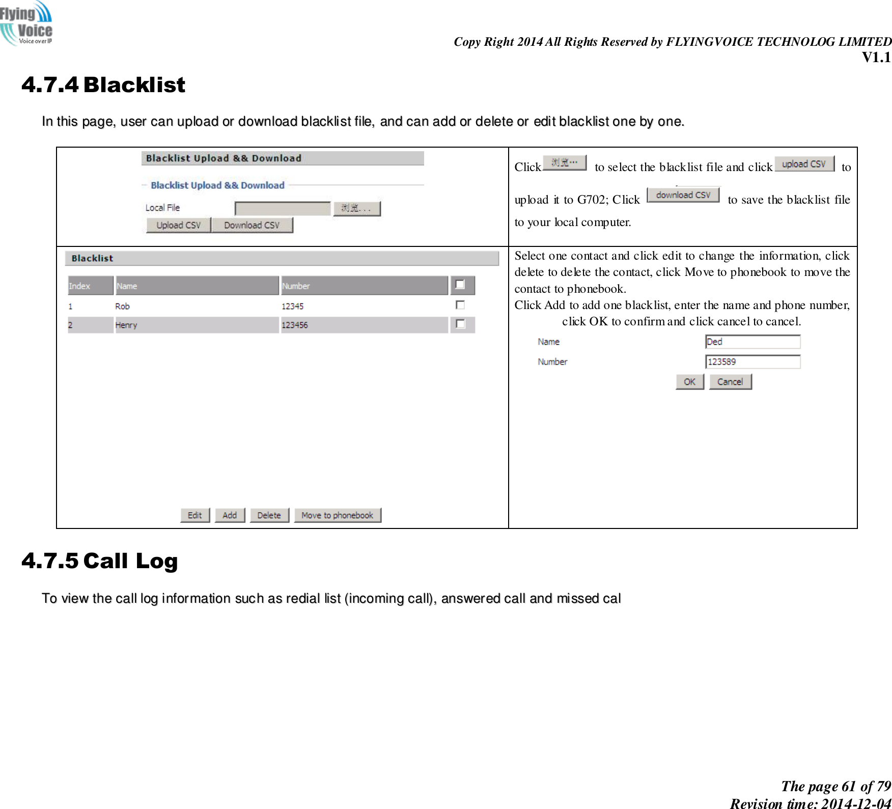                                                                Copy Right 2014 All Rights Reserved by FLYINGVOICE TECHNOLOG LIMITED V1.1 The page 61 of 79 Revision time: 2014-12-04    4.7.4 Blacklist IInn  tthhiiss  ppaaggee,,  uusseerr  ccaann  uuppllooaadd  oorr  ddoowwnnllooaadd  bbllaacckklliisstt  ffiillee,,  aanndd  ccaann  aadddd  oorr  ddeelleettee  oorr  eeddiitt  bbllaacckklliisstt  oonnee  bbyy  oonnee..     Click   to select the blacklist file and click   to upload it to G702; Click    to save the blacklist file to your local computer.   Select one contact and click edit to change the information, click delete to delete the contact, click Move to phonebook to move the contact to phonebook. Click Add to add one blacklist, enter the name and phone number, click OK to confirm and click cancel to cancel.  4.7.5 Call Log TToo  vviieeww  tthhee  ccaallll  lloogg  iinnffoorrmmaattiioonn  ssuucchh  aass  rreeddiiaall  lliisstt  ((iinnccoommiinngg  ccaallll)),,  aannsswweerreedd  ccaallll  aanndd  mmiisssseedd  ccaall  