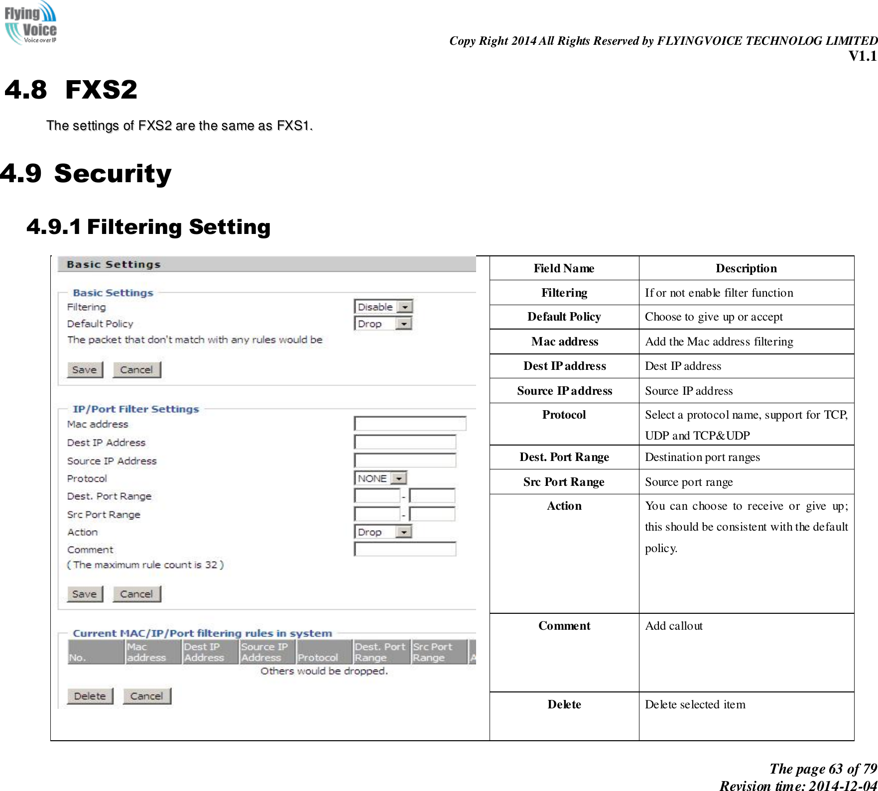                                                                Copy Right 2014 All Rights Reserved by FLYINGVOICE TECHNOLOG LIMITED V1.1 The page 63 of 79 Revision time: 2014-12-04    4.8 FXS2 TThhee  sseettttiinnggss  ooff  FFXXSS22  aarree  tthhee  ssaammee  aass  FFXXSS11..  4.9 Security 4.9.1 Filtering Setting  Field Name Description Filtering If or not enable filter function Default Policy Choose to give up or accept Mac address Add the Mac address filtering Dest IP address Dest IP address Source IP address Source IP address Protocol Select a protocol name, support for TCP, UDP and TCP&amp;UDP Dest. Port Range Destination port ranges Src Port Range Source port range Action You  can  choose  to  receive  or  give  up; this should be consistent with the default policy. Comment   Add callout Delete   Delete selected item 