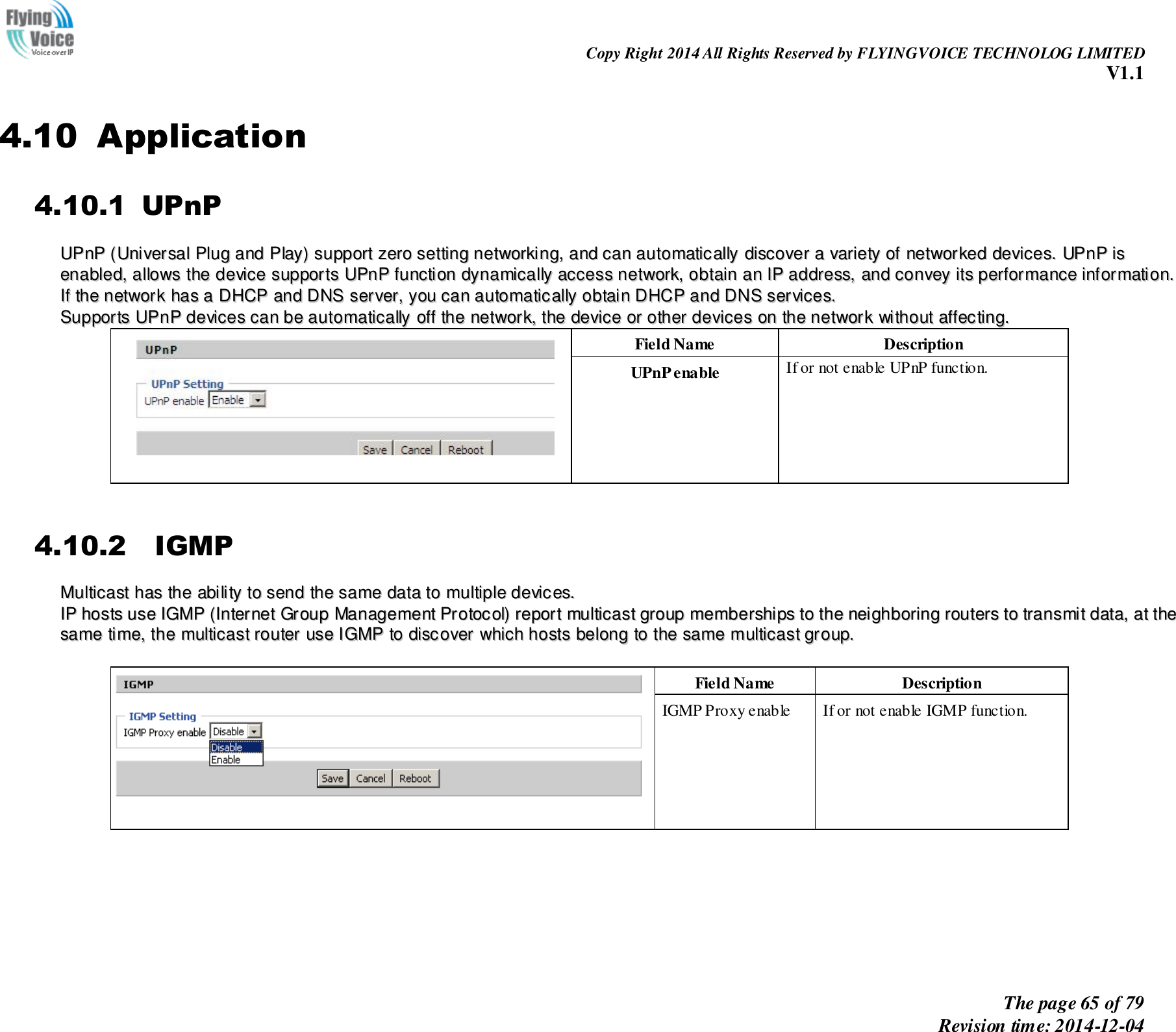                                                                Copy Right 2014 All Rights Reserved by FLYINGVOICE TECHNOLOG LIMITED V1.1 The page 65 of 79 Revision time: 2014-12-04    4.10 Application 4.10.1 UPnP UUPPnnPP  ((UUnniivveerrssaall  PPlluugg  aanndd  PPllaayy))  ssuuppppoorrtt  zzeerroo  sseettttiinngg  nneettwwoorrkkiinngg,,  aanndd  ccaann  aauuttoommaattiiccaallllyy  ddiissccoovveerr  aa  vvaarriieettyy  ooff  nneettwwoorrkkeedd  ddeevviicceess..  UUPPnnPP  iiss  eennaabblleedd,,  aalllloowwss  tthhee  ddeevviiccee  ssuuppppoorrttss  UUPPnnPP  ffuunnccttiioonn  ddyynnaammiiccaallllyy  aacccceessss  nneettwwoorrkk,,  oobbttaaiinn  aann  IIPP  aaddddrreessss,,  aanndd  ccoonnvveeyy  iittss  ppeerrffoorrmmaannccee  iinnffoorrmmaattiioonn..  IIff  tthhee  nneettwwoorrkk  hhaass  aa  DDHHCCPP  aanndd  DDNNSS  sseerrvveerr,,  yyoouu  ccaann  aauuttoommaattiiccaallllyy  oobbttaaiinn  DDHHCCPP  aanndd  DDNNSS  sseerrvviicceess.. SSuuppppoorrttss  UUPPnnPP  ddeevviicceess  ccaann  bbee  aauuttoommaattiiccaallllyy  ooffff  tthhee  nneettwwoorrkk,,  tthhee  ddeevviiccee  oorr  ootthheerr  ddeevviicceess  oonn  tthhee  nneettwwoorrkk  wwiitthhoouutt  aaffffeeccttiinngg..  Field Name   Description UPnP enable If or not enable UPnP function.  4.10.2   IGMP MMuullttiiccaasstt  hhaass  tthhee  aabbiilliittyy  ttoo  sseenndd  tthhee  ssaammee  ddaattaa  ttoo  mmuullttiippllee  ddeevviicceess..    IIPP  hhoossttss  uussee  IIGGMMPP  ((IInntteerrnneett  GGrroouupp  MMaannaaggeemmeenntt  PPrroottooccooll))  rreeppoorrtt  mmuullttiiccaasstt  ggrroouupp  mmeemmbbeerrsshhiippss  ttoo  tthhee  nneeiigghhbboorriinngg  rroouutteerrss  ttoo  ttrraannssmmiitt  ddaattaa,,  aatt  tthhee  ssaammee  ttiimmee,,  tthhee  mmuullttiiccaasstt  rroouutteerr  uussee  IIGGMMPP  ttoo  ddiissccoovveerr  wwhhiicchh  hhoossttss  bbeelloonngg  ttoo  tthhee  ssaammee  mmuullttiiccaasstt  ggrroouupp..       Field Name   Description IGMP Proxy enable If or not enable IGMP function. 