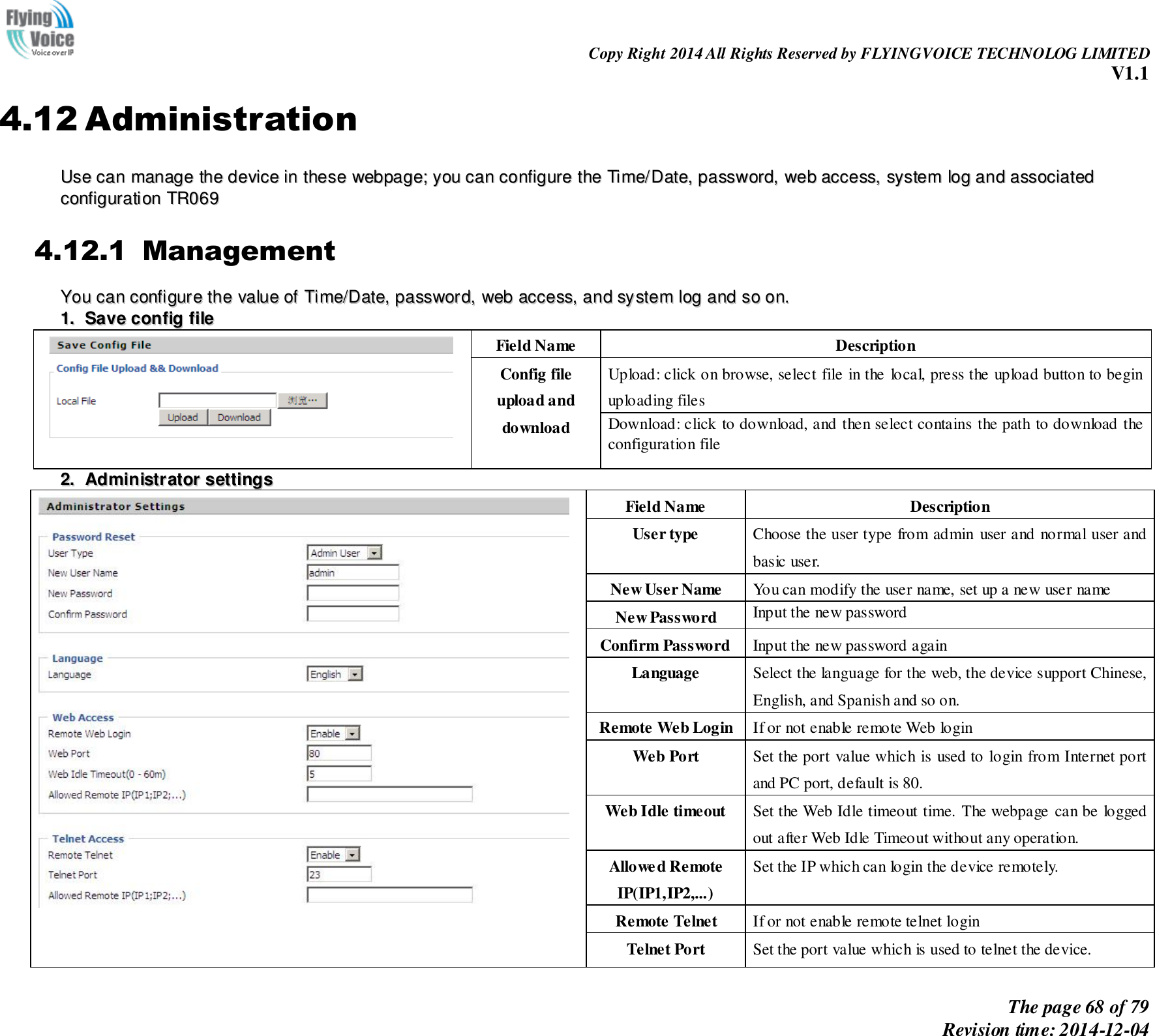                                                                Copy Right 2014 All Rights Reserved by FLYINGVOICE TECHNOLOG LIMITED V1.1 The page 68 of 79 Revision time: 2014-12-04    4.12 Administration UUssee  ccaann  mmaannaaggee  tthhee  ddeevviiccee  iinn  tthheessee  wweebbppaaggee;;  yyoouu  ccaann  ccoonnffiigguurree  tthhee  TTiimmee//DDaattee,,  ppaasssswwoorrdd,,  wweebb  aacccceessss,,  ssyysstteemm  lloogg  aanndd  aassssoocciiaatteedd  ccoonnffiigguurraattiioonn  TTRR006699  4.12.1 Management YYoouu  ccaann  ccoonnffiigguurree  tthhee  vvaalluuee  ooff  TTiimmee//DDaattee,,  ppaasssswwoorrdd,,  wweebb  aacccceessss,,  aanndd  ssyysstteemm  lloogg  aanndd  ssoo  oonn..  11..  SSaavvee  ccoonnffiigg  ffiillee   Field Name Description Config file upload and download Upload: click on browse, select file in the  local, press the upload button to begin uploading files Download: click to download, and then select contains the path to download the configuration file 22..  AAddmmiinniissttrraattoorr  sseettttiinnggss    Field Name Description User type Choose the user type from admin user and normal user and basic user. New User Name You can modify the user name, set up a new user name New Password Input the new password Confirm Password Input the new password again Language Select the language for the web, the device support Chinese, English, and Spanish and so on. Remote Web Login If or not enable remote Web login Web Port   Set the port value which is used to login from Internet port and PC port, default is 80. Web Idle timeout Set the Web Idle timeout time. The webpage can be logged out after Web Idle Timeout without any operation. Allowed Remote IP(IP1,IP2,...) Set the IP which can login the device remotely. Remote Telnet If or not enable remote telnet login Telnet Port Set the port value which is used to telnet the device. 