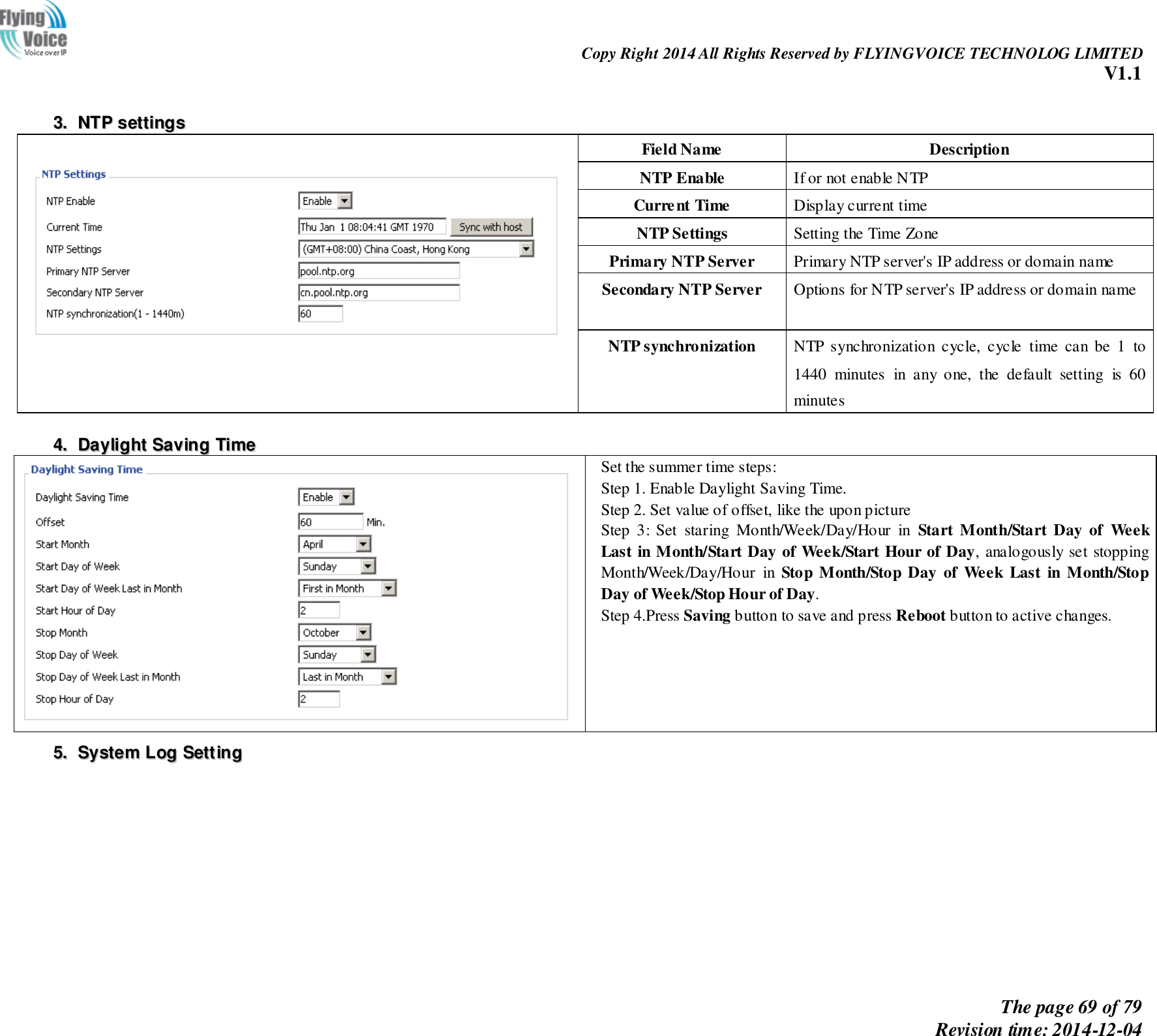                                                                Copy Right 2014 All Rights Reserved by FLYINGVOICE TECHNOLOG LIMITED V1.1 The page 69 of 79 Revision time: 2014-12-04      33..  NNTTPP  sseettttiinnggss   Field Name   Description NTP Enable If or not enable NTP Current Time Display current time NTP Settings Setting the Time Zone Primary NTP Server Primary NTP server&apos;s IP address or domain name Secondary NTP Server Options for NTP server&apos;s IP address or domain name NTP synchronization NTP  synchronization  cycle,  cycle  time  can  be  1  to 1440  minutes  in  any  one,  the  default  setting  is  60 minutes   44..  DDaayylliigghhtt  SSaavviinngg  TTiimmee   Set the summer time steps: Step 1. Enable Daylight Saving Time. Step 2. Set value of offset, like the upon picture Step  3:  Set  staring  Month/Week/Day/Hour  in  Start  Month/Start  Day  of  Week Last in Month/Start Day of Week/Start Hour of Day, analogously set stopping Month/Week/Day/Hour  in  Stop  Month/Stop  Day  of  Week  Last  in  Month/Stop Day of Week/Stop Hour of Day. Step 4.Press Saving button to save and press Reboot button to active changes. 55..  SSyysstteemm  LLoogg  SSeettttiinngg    