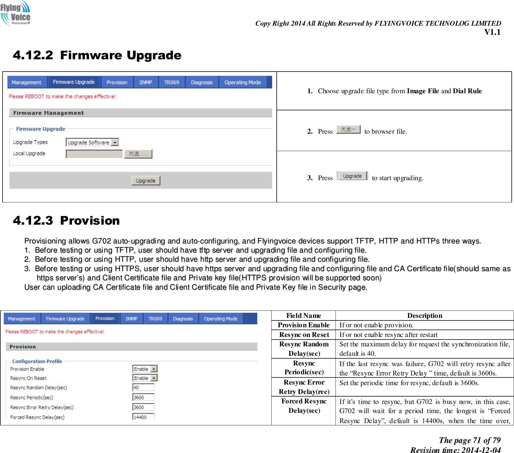                                                                Copy Right 2014 All Rights Reserved by FLYINGVOICE TECHNOLOG LIMITED V1.1 The page 71 of 79 Revision time: 2014-12-04    4.12.2 Firmware Upgrade  1. Choose upgrade file type from Image File and Dial Rule 2. Press    to browser file.   3. Press    to start upgrading. 4.12.3 Provision PPrroovviissiioonniinngg  aalllloowwss  GG770022  aauuttoo--uuppggrraaddiinngg  aanndd  aauuttoo--ccoonnffiigguurriinngg,,  aanndd  FFllyyiinnggvvooiiccee  ddeevviicceess  ssuuppppoorrtt  TTFFTTPP,,  HHTTTTPP  aanndd  HHTTTTPPss  tthhrreeee  wwaayyss..    11..  BBeeffoorree  tteessttiinngg  oorr  uussiinngg  TTFFTTPP,,  uusseerr  sshhoouulldd  hhaavvee  ttffttpp  sseerrvveerr  aanndd  uuppggrraaddiinngg  ffiillee  aanndd  ccoonnffiigguurriinngg  ffiillee..  22..  BBeeffoorree  tteessttiinngg  oorr  uussiinngg  HHTTTTPP,,  uusseerr  sshhoouulldd  hhaavvee  hhttttpp  sseerrvveerr  aanndd  uuppggrraaddiinngg  ffiillee  aanndd  ccoonnffiigguurriinngg  ffiillee..  33..  BBeeffoorree  tteessttiinngg  oorr  uussiinngg  HHTTTTPPSS,,  uusseerr  sshhoouulldd  hhaavvee  hhttttppss  sseerrvveerr  aanndd  uuppggrraaddiinngg  ffiillee  aanndd  ccoonnffiigguurriinngg  ffiillee  aanndd  CCAA  CCeerrttiiffiiccaattee  ffiillee((sshhoouulldd  ssaammee  aass  hhttttppss  sseerrvveerr’’ss))  aanndd  CClliieenntt  CCeerrttiiffiiccaattee  ffiillee  aanndd  PPrriivvaattee  kkeeyy  ffiillee((HHTTTTPPSS  pprroovviissiioonn  wwiillll  bbee  ssuuppppoorrtteedd  ssoooonn))  UUsseerr  ccaann  uuppllooaaddiinngg  CCAA  CCeerrttiiffiiccaattee  ffiillee  aanndd  CClliieenntt  CCeerrttiiffiiccaattee  ffiillee  aanndd  PPrriivvaattee  KKeeyy  ffiillee  iinn  SSeeccuurriittyy  ppaaggee..     Field Name Description Provision Enable If or not enable provision. Resync on Reset If or not enable resync after restart Resync Random Delay(sec) Set the maximum delay for request the synchronization file, default is 40. Resync Periodic(sec) If the  last resync  was  failure, G702 will  retry resync after the “Resync Error Retry Delay ” time, default is 3600s. Resync Error Retry Delay(rec) Set the periodic time for resync, default is 3600s. Forced Resync Delay(sec) If  it’s  time  to  resync,  but  G702  is busy  now,  in  this case, G702  will  wait  for  a  period  time,  the  longest  is  “Forced Resync  Delay”,  default  is  14400s,  when  the  time  over, 