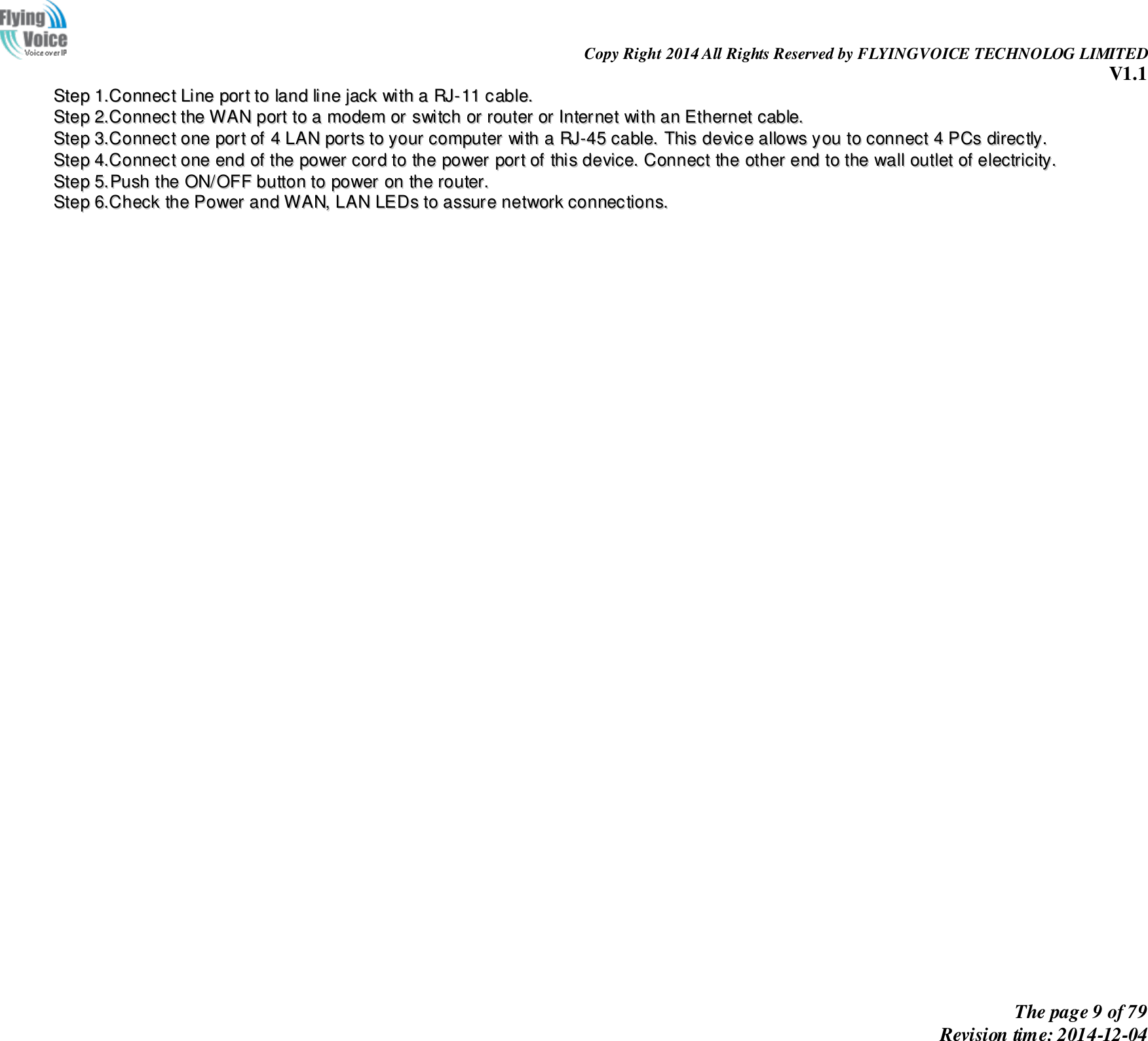                                                                Copy Right 2014 All Rights Reserved by FLYINGVOICE TECHNOLOG LIMITED V1.1 The page 9 of 79 Revision time: 2014-12-04    SStteepp  11..CCoonnnneecctt  LLiinnee  ppoorrtt  ttoo  llaanndd  lliinnee  jjaacckk  wwiitthh  aa  RRJJ--1111  ccaabbllee..  SStteepp  22..CCoonnnneecctt  tthhee  WWAANN  ppoorrtt  ttoo  aa  mmooddeemm  oorr  sswwiittcchh  oorr  rroouutteerr  oorr  IInntteerrnneett  wwiitthh  aann  EEtthheerrnneett  ccaabbllee..  SStteepp  33..CCoonnnneecctt  oonnee  ppoorrtt  ooff  44  LLAANN  ppoorrttss  ttoo  yyoouurr  ccoommppuutteerr  wwiitthh  aa  RRJJ--4455  ccaabbllee..  TThhiiss  ddeevviiccee  aalllloowwss  yyoouu  ttoo  ccoonnnneecctt  44  PPCCss  ddiirreeccttllyy..  SStteepp  44..CCoonnnneecctt  oonnee  eenndd  ooff  tthhee  ppoowweerr  ccoorrdd  ttoo  tthhee  ppoowweerr  ppoorrtt  ooff  tthhiiss  ddeevviiccee..  CCoonnnneecctt  tthhee  ootthheerr  eenndd  ttoo  tthhee  wwaallll  oouuttlleett  ooff  eelleeccttrriicciittyy..  SStteepp  55..PPuusshh  tthhee  OONN//OOFFFF  bbuuttttoonn  ttoo  ppoowweerr  oonn  tthhee  rroouutteerr..  SStteepp  66..CChheecckk  tthhee  PPoowweerr  aanndd  WWAANN,,  LLAANN  LLEEDDss  ttoo  aassssuurree  nneettwwoorrkk  ccoonnnneeccttiioonnss..  