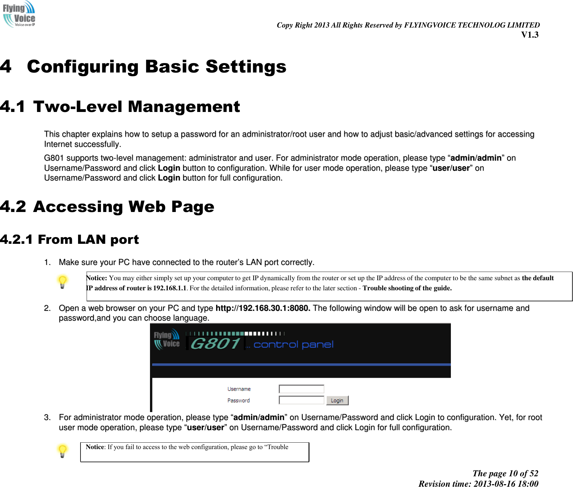                                                                                                                               Copy Right 2013 All Rights Reserved by FLYINGVOICE TECHNOLOG LIMITED V1.3 The page 10 of 52 Revision time: 2013-08-16 18:00         4 Configuring Basic Settings 4.1 Two-Level Management TThhiiss  cchhaapptteerr  eexxppllaaiinnss  hhooww  ttoo  sseettuupp  aa  ppaasssswwoorrdd  ffoorr  aann  aaddmmiinniissttrraattoorr//rroooott  uusseerr  aanndd  hhooww  ttoo  aaddjjuusstt  bbaassiicc//aaddvvaanncceedd  sseettttiinnggss  ffoorr  aacccceessssiinngg  IInntteerrnneett  ssuucccceessssffuullllyy..    GG880011  ssuuppppoorrttss  ttwwoo--lleevveell  mmaannaaggeemmeenntt::  aaddmmiinniissttrraattoorr  aanndd  uusseerr..  FFoorr  aaddmmiinniissttrraattoorr  mmooddee  ooppeerraattiioonn,,  pplleeaassee  ttyyppee  ““aaddmmiinn//aaddmmiinn””  oonn  UUsseerrnnaammee//PPaasssswwoorrdd  aanndd  cclliicckk  LLooggiinn  bbuuttttoonn  ttoo  ccoonnffiigguurraattiioonn..  WWhhiillee  ffoorr  uusseerr  mmooddee  ooppeerraattiioonn,,  pplleeaassee  ttyyppee  ““uusseerr//uusseerr””  oonn  UUsseerrnnaammee//PPaasssswwoorrdd  aanndd  cclliicckk  LLooggiinn  bbuuttttoonn  ffoorr  ffuullll  ccoonnffiigguurraattiioonn..  4.2 Accessing Web Page 4.2.1 From LAN port 11..  MMaakkee  ssuurree  yyoouurr  PPCC  hhaavvee  ccoonnnneecctteedd  ttoo  tthhee  rroouutteerr’’ss  LLAANN  ppoorrtt  ccoorrrreeccttllyy..   Notice: You may either simply set up your computer to get IP dynamically from the router or set up the IP address of the computer to be the same subnet as the default IP address of router is 192.168.1.1. For the detailed information, please refer to the later section - Trouble shooting of the guide.   22..  OOppeenn  aa  wweebb  bbrroowwsseerr  oonn  yyoouurr  PPCC  aanndd  ttyyppee  hhttttpp::////119922..116688..3300..11::88008800..  TThhee  ffoolllloowwiinngg  wwiinnddooww  wwiillll  bbee  ooppeenn  ttoo  aasskk  ffoorr  uusseerrnnaammee  aanndd  ppaasssswwoorrdd,,aanndd  yyoouu  ccaann  cchhoooossee  llaanngguuaaggee..    33..  FFoorr  aaddmmiinniissttrraattoorr  mmooddee  ooppeerraattiioonn,,  pplleeaassee  ttyyppee  ““aaddmmiinn//aaddmmiinn””  oonn  UUsseerrnnaammee//PPaasssswwoorrdd  aanndd  cclliicckk  LLooggiinn  ttoo  ccoonnffiigguurraattiioonn..  YYeett,,  ffoorr  rroooott  uusseerr  mmooddee  ooppeerraattiioonn,,  pplleeaassee  ttyyppee  ““uusseerr//uusseerr””  oonn  UUsseerrnnaammee//PPaasssswwoorrdd  aanndd  cclliicckk  LLooggiinn  ffoorr  ffuullll  ccoonnffiigguurraattiioonn..    Notice: If you fail to access to the web configuration, please go to “Trouble 