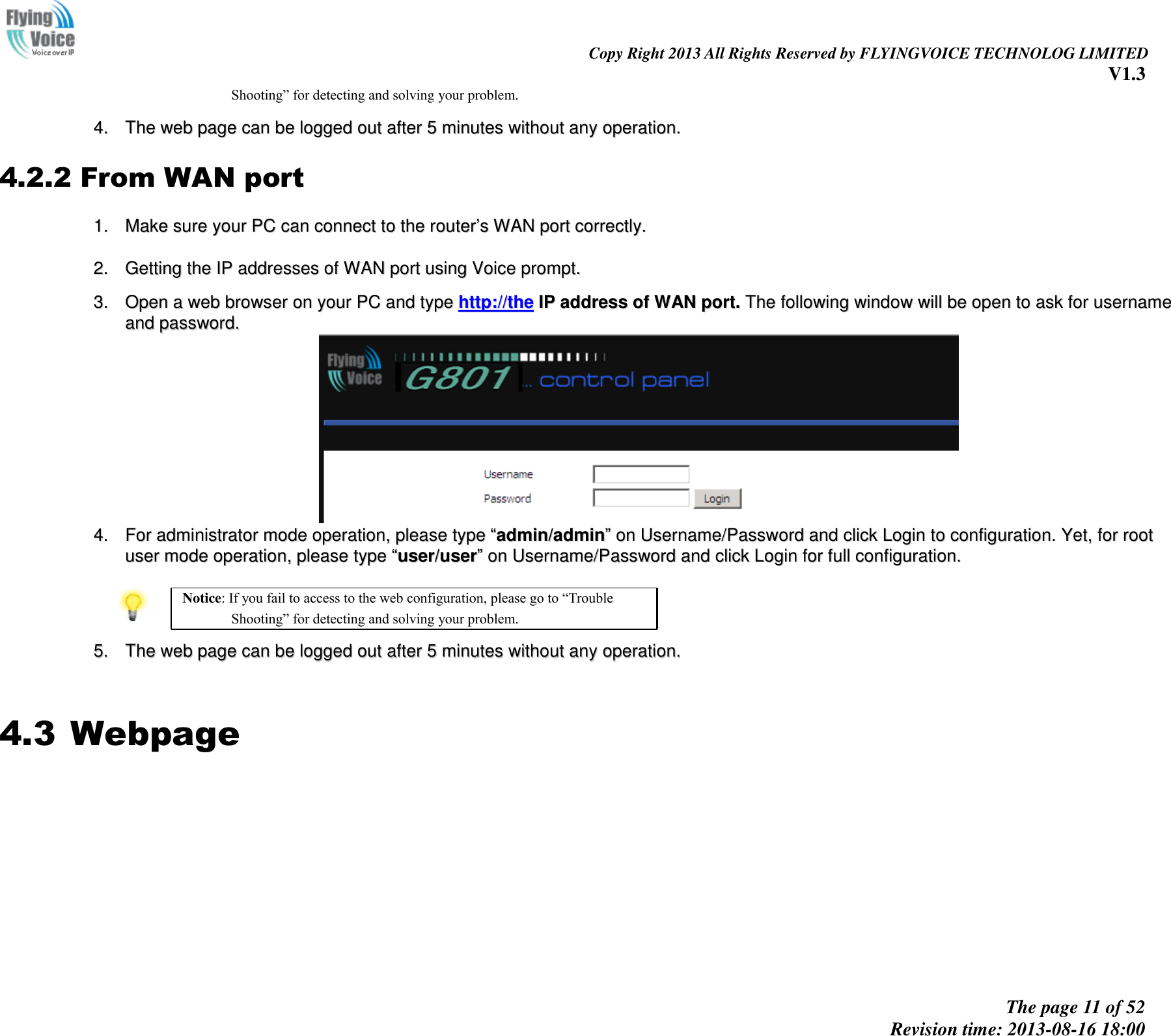                                                                                                                               Copy Right 2013 All Rights Reserved by FLYINGVOICE TECHNOLOG LIMITED V1.3 The page 11 of 52 Revision time: 2013-08-16 18:00       Shooting” for detecting and solving your problem.  44..  TThhee  wweebb  ppaaggee  ccaann  bbee  llooggggeedd  oouutt  aafftteerr  55  mmiinnuutteess  wwiitthhoouutt  aannyy  ooppeerraattiioonn..  4.2.2 From WAN port 11..  MMaakkee  ssuurree  yyoouurr  PPCC  ccaann  ccoonnnneecctt  ttoo  tthhee  rroouutteerr’’ss  WWAANN  ppoorrtt  ccoorrrreeccttllyy..    22..  GGeettttiinngg  tthhee  IIPP  aaddddrreesssseess  ooff  WWAANN  ppoorrtt  uussiinngg  VVooiiccee  pprroommpptt..   33..  OOppeenn  aa  wweebb  bbrroowwsseerr  oonn  yyoouurr  PPCC  aanndd  ttyyppee  hhttttpp::////tthhee  IIPP  aaddddrreessss  ooff  WWAANN  ppoorrtt..  TThhee  ffoolllloowwiinngg  wwiinnddooww  wwiillll  bbee  ooppeenn  ttoo  aasskk  ffoorr  uusseerrnnaammee  aanndd  ppaasssswwoorrdd..    44..  FFoorr  aaddmmiinniissttrraattoorr  mmooddee  ooppeerraattiioonn,,  pplleeaassee  ttyyppee  ““aaddmmiinn//aaddmmiinn””  oonn  UUsseerrnnaammee//PPaasssswwoorrdd  aanndd  cclliicckk  LLooggiinn  ttoo  ccoonnffiigguurraattiioonn..  YYeett,,  ffoorr  rroooott  uusseerr  mmooddee  ooppeerraattiioonn,,  pplleeaassee  ttyyppee  ““uusseerr//uusseerr””  oonn  UUsseerrnnaammee//PPaasssswwoorrdd  aanndd  cclliicckk  LLooggiinn  ffoorr  ffuullll  ccoonnffiigguurraattiioonn..    Notice: If you fail to access to the web configuration, please go to “Trouble Shooting” for detecting and solving your problem.  55..  TThhee  wweebb  ppaaggee  ccaann  bbee  llooggggeedd  oouutt  aafftteerr  55  mmiinnuutteess  wwiitthhoouutt  aannyy  ooppeerraattiioonn..   4.3 Webpage          