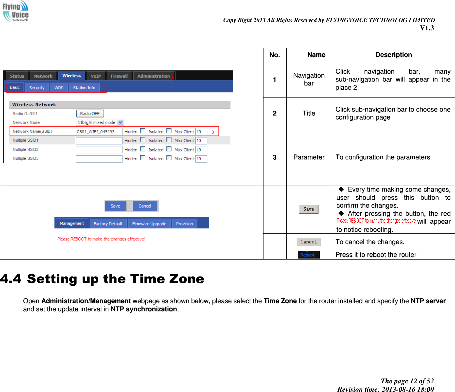                                                                                                                               Copy Right 2013 All Rights Reserved by FLYINGVOICE TECHNOLOG LIMITED V1.3 The page 12 of 52 Revision time: 2013-08-16 18:00        NNoo..  NNaammee  DDeessccrriippttiioonn  11 NNaavviiggaattiioonn  bbaarr  CClliicckk  nnaavviiggaattiioonn  bbaarr,,  mmaannyy  ssuubb--nnaavviiggaattiioonn  bbaarr  wwiillll  aappppeeaarr  iinn  tthhee  ppllaaccee  22  22  TTiittllee  CClliicckk  ssuubb--nnaavviiggaattiioonn  bbaarr  ttoo  cchhoooossee  oonnee  ccoonnffiigguurraattiioonn  ppaaggee  33  PPaarraammeetteerr  TToo  ccoonnffiigguurraattiioonn  tthhee  ppaarraammeetteerrss         EEvveerryy  ttiimmee  mmaakkiinngg  ssoommee  cchhaannggeess,,  uusseerr  sshhoouulldd  pprreessss  tthhiiss  bbuuttttoonn  ttoo  ccoonnffiirrmm  tthhee  cchhaannggeess..    AAfftteerr  pprreessssiinngg  tthhee  bbuuttttoonn,,  tthhee  rreedd  wwiillll  aappppeeaarr  ttoo  nnoottiiccee  rreebboooottiinngg..     TToo  ccaanncceell  tthhee  cchhaannggeess..     PPrreessss  iitt  ttoo  rreebboooott  tthhee  rroouutteerr  4.4 Setting up the Time Zone OOppeenn  AAddmmiinniissttrraattiioonn//MMaannaaggeemmeenntt  wweebbppaaggee  aass  sshhoowwnn  bbeellooww,,  pplleeaassee  sseelleecctt  tthhee  TTiimmee  ZZoonnee  ffoorr  tthhee  rroouutteerr  iinnssttaalllleedd  aanndd  ssppeecciiffyy  tthhee  NNTTPP  sseerrvveerr  aanndd  sseett  tthhee  uuppddaattee  iinntteerrvvaall  iinn  NNTTPP  ssyynncchhrroonniizzaattiioonn..  