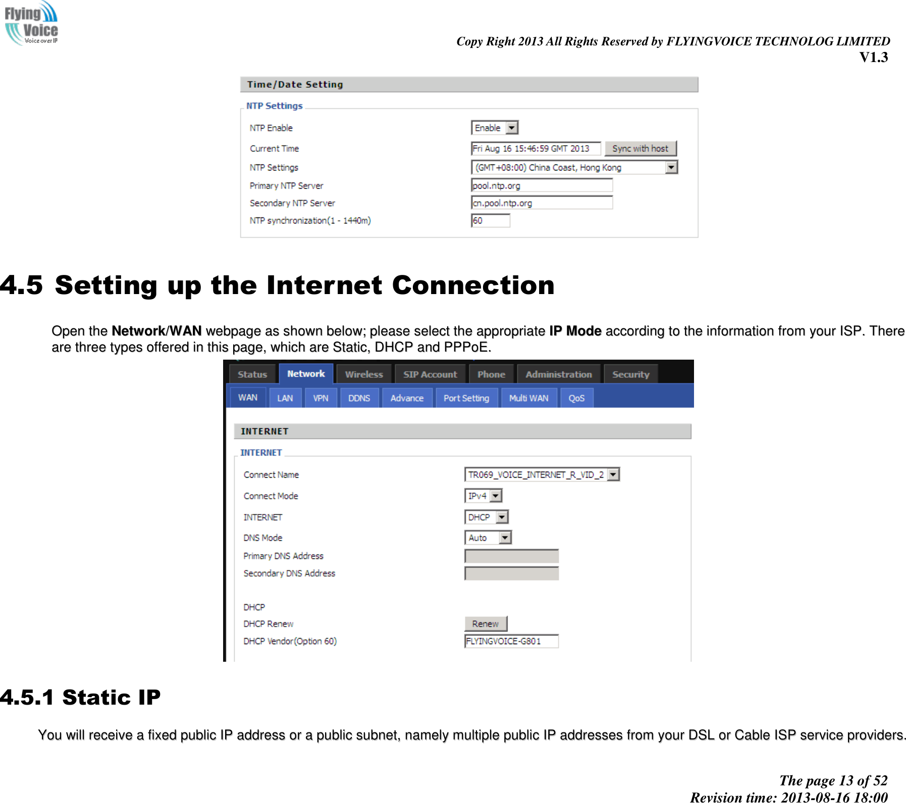                                                                                                                               Copy Right 2013 All Rights Reserved by FLYINGVOICE TECHNOLOG LIMITED V1.3 The page 13 of 52 Revision time: 2013-08-16 18:00       4.5 Setting up the Internet Connection OOppeenn  tthhee  NNeettwwoorrkk//WWAANN  wweebbppaaggee  aass  sshhoowwnn  bbeellooww;;  pplleeaassee  sseelleecctt  tthhee  aapppprroopprriiaattee  IIPP  MMooddee  aaccccoorrddiinngg  ttoo  tthhee  iinnffoorrmmaattiioonn  ffrroomm  yyoouurr  IISSPP..  TThheerree  aarree  tthhrreeee  ttyyppeess  ooffffeerreedd  iinn  tthhiiss  ppaaggee,,  wwhhiicchh  aarree  SSttaattiicc,,  DDHHCCPP  aanndd  PPPPPPooEE..    4.5.1 Static IP YYoouu  wwiillll  rreecceeiivvee  aa  ffiixxeedd  ppuubblliicc  IIPP  aaddddrreessss  oorr  aa  ppuubblliicc  ssuubbnneett,,  nnaammeellyy  mmuullttiippllee  ppuubblliicc  IIPP  aaddddrreesssseess  ffrroomm  yyoouurr  DDSSLL  oorr  CCaabbllee  IISSPP  sseerrvviiccee  pprroovviiddeerrss..  