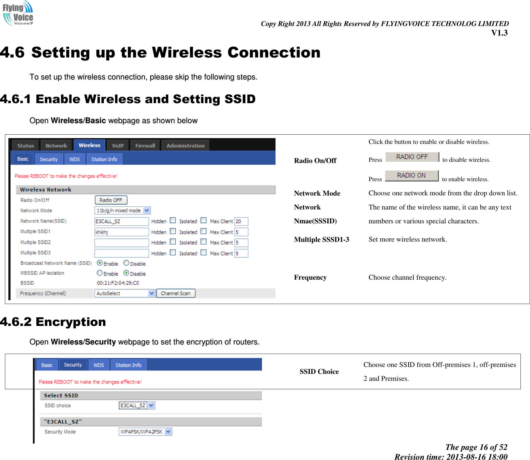                                                                                                                               Copy Right 2013 All Rights Reserved by FLYINGVOICE TECHNOLOG LIMITED V1.3 The page 16 of 52 Revision time: 2013-08-16 18:00     4.6 Setting up the Wireless Connection TToo  sseett  uupp  tthhee  wwiirreelleessss  ccoonnnneeccttiioonn,,  pplleeaassee  sskkiipp  tthhee  ffoolllloowwiinngg  sstteeppss..  4.6.1 Enable Wireless and Setting SSID OOppeenn  WWiirreelleessss//BBaassiicc  wweebbppaaggee  aass  sshhoowwnn  bbeellooww      Radio On/Off Click the button to enable or disable wireless. Press    to disable wireless. Press    to enable wireless. Network Mode Choose one network mode from the drop down list. Network Nmae(SSSID) The name of the wireless name, it can be any text numbers or various special characters.   Multiple SSSD1-3 Set more wireless network. Frequency Choose channel frequency. 4.6.2 Encryption OOppeenn  WWiirreelleessss//SSeeccuurriittyy  wweebbppaaggee  ttoo  sseett  tthhee  eennccrryyppttiioonn  ooff  rroouutteerrss..     SSID Choice Choose one SSID from Off-premises 1, off-premises 2 and Premises. 