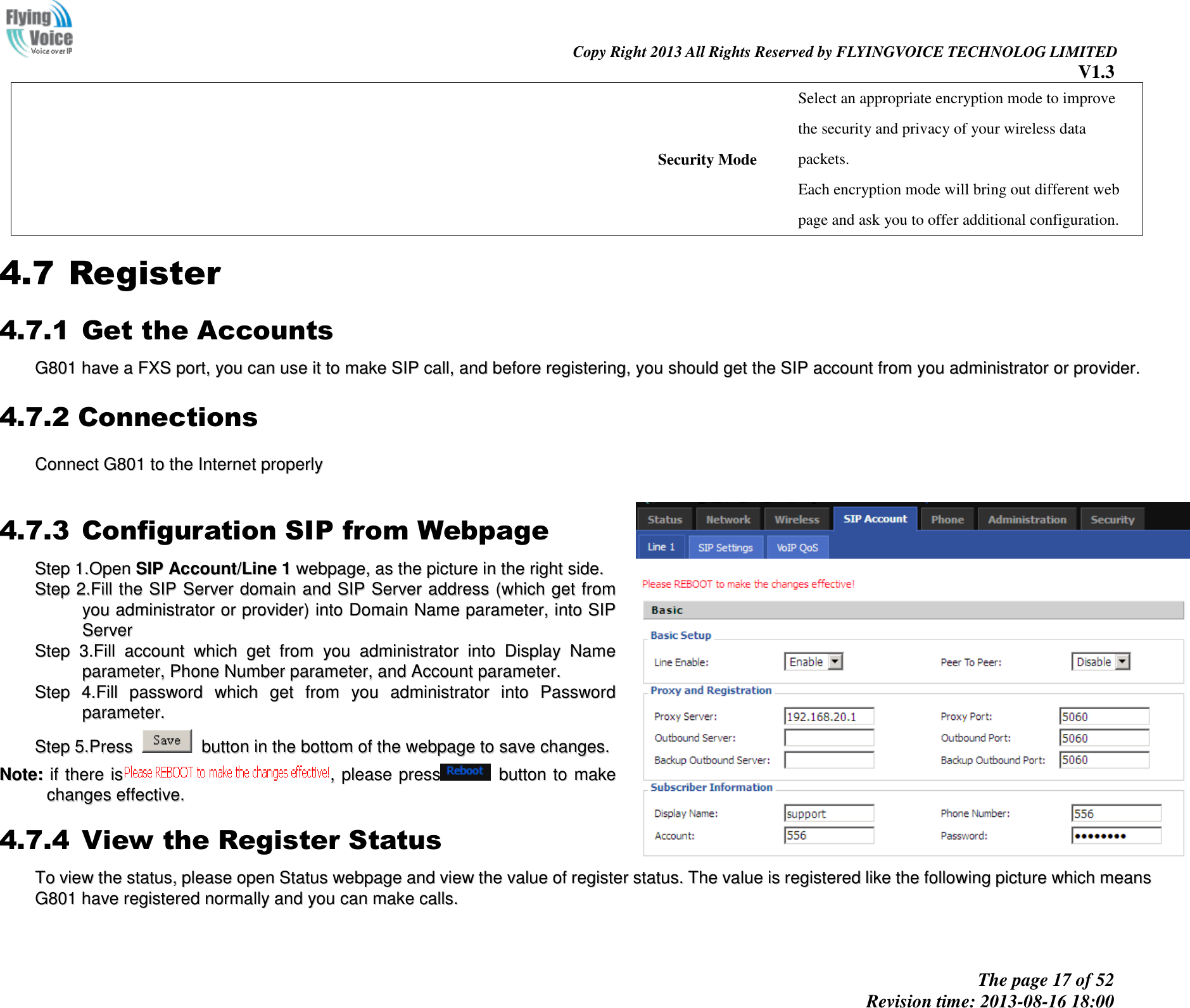                                                                                                                               Copy Right 2013 All Rights Reserved by FLYINGVOICE TECHNOLOG LIMITED V1.3 The page 17 of 52 Revision time: 2013-08-16 18:00     Security Mode Select an appropriate encryption mode to improve   the security and privacy of your wireless data packets. Each encryption mode will bring out different web   page and ask you to offer additional configuration. 4.7 Register 4.7.1 Get the Accounts GG880011  hhaavvee  aa  FFXXSS  ppoorrtt,,  yyoouu  ccaann  uussee  iitt  ttoo  mmaakkee  SSIIPP  ccaallll,,  aanndd  bbeeffoorree  rreeggiisstteerriinngg,,  yyoouu  sshhoouulldd  ggeett  tthhee  SSIIPP  aaccccoouunntt  ffrroomm  yyoouu  aaddmmiinniissttrraattoorr  oorr  pprroovviiddeerr..  4.7.2 Connections CCoonnnneecctt  GG880011  ttoo  tthhee  IInntteerrnneett  pprrooppeerrllyy  4.7.3 Configuration SIP from Webpage SStteepp  11..OOppeenn  SSIIPP  AAccccoouunntt//LLiinnee  11  wweebbppaaggee,,  aass  tthhee  ppiiccttuurree  iinn  tthhee  rriigghhtt  ssiiddee..  SStteepp  22..FFiillll  tthhee  SSIIPP  SSeerrvveerr  ddoommaaiinn  aanndd  SSIIPP  SSeerrvveerr  aaddddrreessss  ((wwhhiicchh  ggeett  ffrroomm  yyoouu  aaddmmiinniissttrraattoorr  oorr  pprroovviiddeerr))  iinnttoo  DDoommaaiinn  NNaammee  ppaarraammeetteerr,,  iinnttoo  SSIIPP  SSeerrvveerr  SStteepp  33..FFiillll  aaccccoouunntt  wwhhiicchh  ggeett  ffrroomm  yyoouu  aaddmmiinniissttrraattoorr  iinnttoo  DDiissppllaayy  NNaammee  ppaarraammeetteerr,,  PPhhoonnee  NNuummbbeerr  ppaarraammeetteerr,,  aanndd  AAccccoouunntt  ppaarraammeetteerr..  SStteepp  44..FFiillll  ppaasssswwoorrdd  wwhhiicchh  ggeett  ffrroomm  yyoouu  aaddmmiinniissttrraattoorr  iinnttoo  PPaasssswwoorrdd  ppaarraammeetteerr..  SStteepp  55..PPrreessss    bbuuttttoonn  iinn  tthhee  bboottttoomm  ooff  tthhee  wweebbppaaggee  ttoo  ssaavvee  cchhaannggeess..  NNoottee::  iiff  tthheerree  iiss,,  pplleeaassee  pprreessss  bbuuttttoonn  ttoo  mmaakkee  cchhaannggeess  eeffffeeccttiivvee..  4.7.4 View the Register Status TToo  vviieeww  tthhee  ssttaattuuss,,  pplleeaassee  ooppeenn  SSttaattuuss  wweebbppaaggee  aanndd  vviieeww  tthhee  vvaalluuee  ooff  rreeggiisstteerr  ssttaattuuss..  TThhee  vvaalluuee  iiss  rreeggiisstteerreedd  lliikkee  tthhee  ffoolllloowwiinngg  ppiiccttuurree  wwhhiicchh  mmeeaannss  GG880011  hhaavvee  rreeggiisstteerreedd  nnoorrmmaallllyy  aanndd  yyoouu  ccaann  mmaakkee  ccaallllss..   