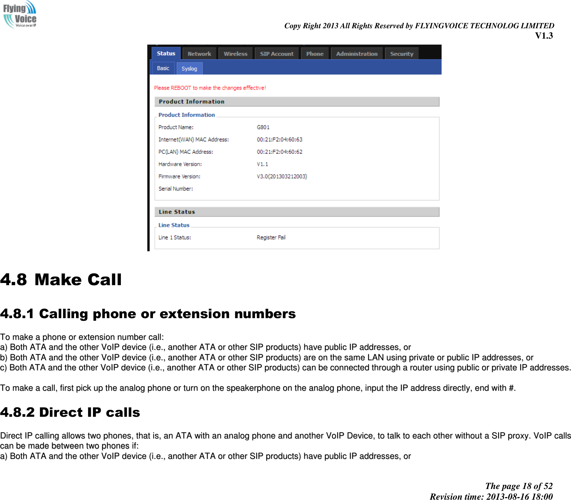                                                                                                                               Copy Right 2013 All Rights Reserved by FLYINGVOICE TECHNOLOG LIMITED V1.3 The page 18 of 52 Revision time: 2013-08-16 18:00       4.8 Make Call 4.8.1 Calling phone or extension numbers TToo  mmaakkee  aa  pphhoonnee  oorr  eexxtteennssiioonn  nnuummbbeerr  ccaallll::  aa))  BBootthh  AATTAA  aanndd  tthhee  ootthheerr  VVooIIPP  ddeevviiccee  ((ii..ee..,,  aannootthheerr  AATTAA  oorr  ootthheerr  SSIIPP  pprroodduuccttss))  hhaavvee  ppuubblliicc  IIPP  aaddddrreesssseess,,  oorr  bb))  BBootthh  AATTAA  aanndd  tthhee  ootthheerr  VVooIIPP  ddeevviiccee  ((ii..ee..,,  aannootthheerr  AATTAA  oorr  ootthheerr  SSIIPP  pprroodduuccttss))  aarree  oonn  tthhee  ssaammee  LLAANN  uussiinngg  pprriivvaattee  oorr  ppuubblliicc  IIPP  aaddddrreesssseess,,  oorr  cc))  BBootthh  AATTAA  aanndd  tthhee  ootthheerr  VVooIIPP  ddeevviiccee  ((ii..ee..,,  aannootthheerr  AATTAA  oorr  ootthheerr  SSIIPP  pprroodduuccttss))  ccaann  bbee  ccoonnnneecctteedd  tthhrroouugghh  aa  rroouutteerr  uussiinngg  ppuubblliicc  oorr  pprriivvaattee  IIPP  aaddddrreesssseess..    TToo  mmaakkee  aa  ccaallll,,  ffiirrsstt  ppiicckk  uupp  tthhee  aannaalloogg  pphhoonnee  oorr  ttuurrnn  oonn  tthhee  ssppeeaakkeerrpphhoonnee  oonn  tthhee  aannaalloogg  pphhoonnee,,  iinnppuutt  tthhee  IIPP  aaddddrreessss  ddiirreeccttllyy,,  eenndd  wwiitthh  ##..  4.8.2 Direct IP calls DDiirreecctt  IIPP  ccaalllliinngg  aalllloowwss  ttwwoo  pphhoonneess,,  tthhaatt  iiss,,  aann  AATTAA  wwiitthh  aann  aannaalloogg  pphhoonnee  aanndd  aannootthheerr  VVooIIPP  DDeevviiccee,,  ttoo  ttaallkk  ttoo  eeaacchh  ootthheerr  wwiitthhoouutt  aa  SSIIPP  pprrooxxyy..  VVooIIPP  ccaallllss  ccaann  bbee  mmaaddee  bbeettwweeeenn  ttwwoo  pphhoonneess  iiff::  aa))  BBootthh  AATTAA  aanndd  tthhee  ootthheerr  VVooIIPP  ddeevviiccee  ((ii..ee..,,  aannootthheerr  AATTAA  oorr  ootthheerr  SSIIPP  pprroodduuccttss))  hhaavvee  ppuubblliicc  IIPP  aaddddrreesssseess,,  oorr  