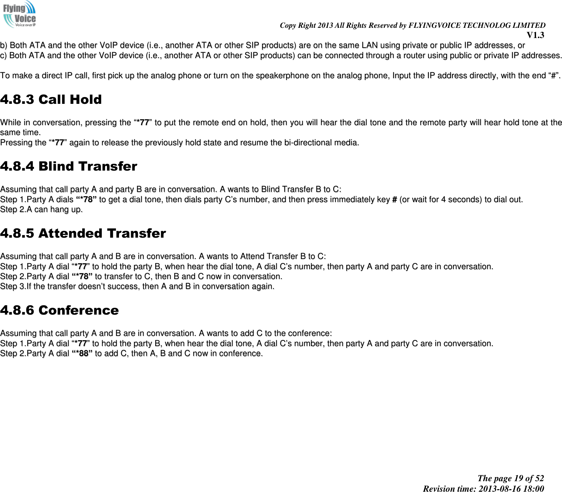                                                                                                                               Copy Right 2013 All Rights Reserved by FLYINGVOICE TECHNOLOG LIMITED V1.3 The page 19 of 52 Revision time: 2013-08-16 18:00     bb))  BBootthh  AATTAA  aanndd  tthhee  ootthheerr  VVooIIPP  ddeevviiccee  ((ii..ee..,,  aannootthheerr  AATTAA  oorr  ootthheerr  SSIIPP  pprroodduuccttss))  aarree  oonn  tthhee  ssaammee  LLAANN  uussiinngg  pprriivvaattee  oorr  ppuubblliicc  IIPP  aaddddrreesssseess,,  oorr  cc))  BBootthh  AATTAA  aanndd  tthhee  ootthheerr  VVooIIPP  ddeevviiccee  ((ii..ee..,,  aannootthheerr  AATTAA  oorr  ootthheerr  SSIIPP  pprroodduuccttss))  ccaann  bbee  ccoonnnneecctteedd  tthhrroouugghh  aa  rroouutteerr  uussiinngg  ppuubblliicc  oorr  pprriivvaattee  IIPP  aaddddrreesssseess..    TToo  mmaakkee  aa  ddiirreecctt  IIPP  ccaallll,,  ffiirrsstt  ppiicckk  uupp  tthhee  aannaalloogg  pphhoonnee  oorr  ttuurrnn  oonn  tthhee  ssppeeaakkeerrpphhoonnee  oonn  tthhee  aannaalloogg  pphhoonnee,,  IInnppuutt  tthhee  IIPP  aaddddrreessss  ddiirreeccttllyy,,  wwiitthh  tthhee  eenndd  ““##””..  4.8.3 Call Hold WWhhiillee  iinn  ccoonnvveerrssaattiioonn,,  pprreessssiinngg  tthhee  ““**7777””  ttoo  ppuutt  tthhee  rreemmoottee  eenndd  oonn  hhoolldd,,  tthheenn  yyoouu  wwiillll  hheeaarr  tthhee  ddiiaall  ttoonnee  aanndd  tthhee  rreemmoottee  ppaarrttyy  wwiillll  hheeaarr  hhoolldd  ttoonnee  aatt  tthhee  ssaammee  ttiimmee..  PPrreessssiinngg  tthhee  ““**7777””  aaggaaiinn  ttoo  rreelleeaassee  tthhee  pprreevviioouussllyy  hhoolldd  ssttaattee  aanndd  rreessuummee  tthhee  bbii--ddiirreeccttiioonnaall  mmeeddiiaa..  4.8.4 Blind Transfer AAssssuummiinngg  tthhaatt  ccaallll  ppaarrttyy  AA  aanndd  ppaarrttyy  BB  aarree  iinn  ccoonnvveerrssaattiioonn..  AA  wwaannttss  ttoo  BBlliinndd  TTrraannssffeerr  BB  ttoo  CC::  SStteepp  11..PPaarrttyy  AA  ddiiaallss  ““**7788””  ttoo  ggeett  aa  ddiiaall  ttoonnee,,  tthheenn  ddiiaallss  ppaarrttyy  CC’’ss  nnuummbbeerr,,  aanndd  tthheenn  pprreessss  iimmmmeeddiiaatteellyy  kkeeyy  ##  ((oorr  wwaaiitt  ffoorr  44  sseeccoonnddss))  ttoo  ddiiaall  oouutt..  SStteepp  22..AA  ccaann  hhaanngg  uupp..  4.8.5 Attended Transfer AAssssuummiinngg  tthhaatt  ccaallll  ppaarrttyy  AA  aanndd  BB  aarree  iinn  ccoonnvveerrssaattiioonn..  AA  wwaannttss  ttoo  AAtttteenndd  TTrraannssffeerr  BB  ttoo  CC::  SStteepp  11..PPaarrttyy  AA  ddiiaall  ““**7777””  ttoo  hhoolldd  tthhee  ppaarrttyy  BB,,  wwhheenn  hheeaarr  tthhee  ddiiaall  ttoonnee,,  AA  ddiiaall  CC’’ss  nnuummbbeerr,,  tthheenn  ppaarrttyy  AA  aanndd  ppaarrttyy  CC  aarree  iinn  ccoonnvveerrssaattiioonn..  SStteepp  22..PPaarrttyy  AA  ddiiaall  ““**7788””  ttoo  ttrraannssffeerr  ttoo  CC,,  tthheenn  BB  aanndd  CC  nnooww  iinn  ccoonnvveerrssaattiioonn..  SStteepp  33..IIff  tthhee  ttrraannssffeerr  ddooeessnn’’tt  ssuucccceessss,,  tthheenn  AA  aanndd  BB  iinn  ccoonnvveerrssaattiioonn  aaggaaiinn..  4.8.6 Conference AAssssuummiinngg  tthhaatt  ccaallll  ppaarrttyy  AA  aanndd  BB  aarree  iinn  ccoonnvveerrssaattiioonn..  AA  wwaannttss  ttoo  aadddd  CC  ttoo  tthhee  ccoonnffeerreennccee::  SStteepp  11..PPaarrttyy  AA  ddiiaall  ““**7777””  ttoo  hhoolldd  tthhee  ppaarrttyy  BB,,  wwhheenn  hheeaarr  tthhee  ddiiaall  ttoonnee,,  AA  ddiiaall  CC’’ss  nnuummbbeerr,,  tthheenn  ppaarrttyy  AA  aanndd  ppaarrttyy  CC  aarree  iinn  ccoonnvveerrssaattiioonn..  SStteepp  22..PPaarrttyy  AA  ddiiaall  ““**8888””  ttoo  aadddd  CC,,  tthheenn  AA,,  BB  aanndd  CC  nnooww  iinn  ccoonnffeerreennccee..  