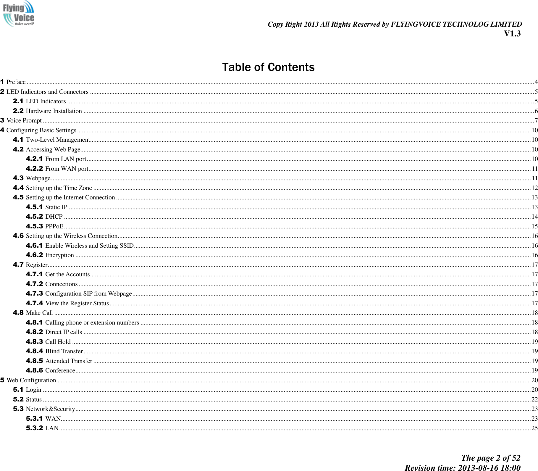                                                                                                                               Copy Right 2013 All Rights Reserved by FLYINGVOICE TECHNOLOG LIMITED V1.3 The page 2 of 52 Revision time: 2013-08-16 18:00       Table of Contents 1 Preface ........................................................................................................................................................................................................................................................................................................................ 4 2 LED Indicators and Connectors ................................................................................................................................................................................................................................................................................. 5 2.1 LED Indicators ............................................................................................................................................................................................................................................................................................... 5 2.2 Hardware Installation ..................................................................................................................................................................................................................................................................................... 6 3 Voice Prompt .............................................................................................................................................................................................................................................................................................................. 7 4 Configuring Basic Settings ....................................................................................................................................................................................................................................................................................... 10 4.1 Two-Level Management............................................................................................................................................................................................................................................................................... 10 4.2 Accessing Web Page..................................................................................................................................................................................................................................................................................... 10 4.2.1 From LAN port ................................................................................................................................................................................................................................................................................. 10 4.2.2 From WAN port................................................................................................................................................................................................................................................................................ 11 4.3 Webpage ....................................................................................................................................................................................................................................................................................................... 11 4.4 Setting up the Time Zone ............................................................................................................................................................................................................................................................................. 12 4.5 Setting up the Internet Connection ............................................................................................................................................................................................................................................................... 13 4.5.1 Static IP ............................................................................................................................................................................................................................................................................................ 13 4.5.2 DHCP ............................................................................................................................................................................................................................................................................................... 14 4.5.3 PPPoE ............................................................................................................................................................................................................................................................................................... 15 4.6 Setting up the Wireless Connection .............................................................................................................................................................................................................................................................. 16 4.6.1 Enable Wireless and Setting SSID .................................................................................................................................................................................................................................................... 16 4.6.2 Encryption ........................................................................................................................................................................................................................................................................................ 16 4.7 Register ......................................................................................................................................................................................................................................................................................................... 17 4.7.1 Get the Accounts ............................................................................................................................................................................................................................................................................... 17 4.7.2 Connections ...................................................................................................................................................................................................................................................................................... 17 4.7.3 Configuration SIP from Webpage ..................................................................................................................................................................................................................................................... 17 4.7.4 View the Register Status ................................................................................................................................................................................................................................................................... 17 4.8 Make Call ..................................................................................................................................................................................................................................................................................................... 18 4.8.1 Calling phone or extension numbers ................................................................................................................................................................................................................................................ 18 4.8.2 Direct IP calls ................................................................................................................................................................................................................................................................................... 18 4.8.3 Call Hold .......................................................................................................................................................................................................................................................................................... 19 4.8.4 Blind Transfer ................................................................................................................................................................................................................................................................................... 19 4.8.5 Attended Transfer ............................................................................................................................................................................................................................................................................. 19 4.8.6 Conference ........................................................................................................................................................................................................................................................................................ 19 5 Web Configuration ................................................................................................................................................................................................................................................................................................... 20 5.1 Login ............................................................................................................................................................................................................................................................................................................ 20 5.2 Status ............................................................................................................................................................................................................................................................................................................ 22 5.3 Network&amp;Security ........................................................................................................................................................................................................................................................................................ 23 5.3.1 WAN................................................................................................................................................................................................................................................................................................. 23 5.3.2 LAN .................................................................................................................................................................................................................................................................................................. 25 