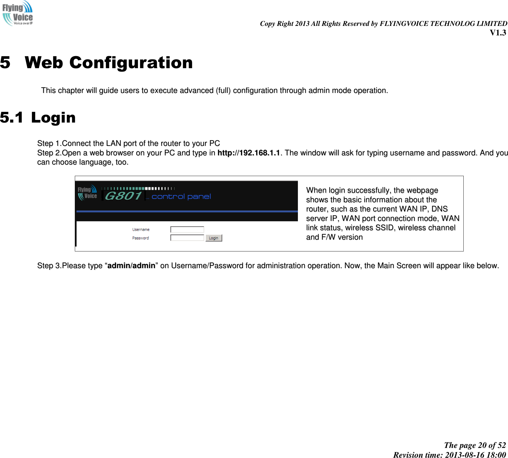                                                                                                                               Copy Right 2013 All Rights Reserved by FLYINGVOICE TECHNOLOG LIMITED V1.3 The page 20 of 52 Revision time: 2013-08-16 18:00     5 Web Configuration TThhiiss  cchhaapptteerr  wwiillll  gguuiiddee  uusseerrss  ttoo  eexxeeccuuttee  aaddvvaanncceedd  ((ffuullll))  ccoonnffiigguurraattiioonn  tthhrroouugghh  aaddmmiinn  mmooddee  ooppeerraattiioonn..  5.1 Login SStteepp  11..CCoonnnneecctt  tthhee  LLAANN  ppoorrtt  ooff  tthhee  rroouutteerr  ttoo  yyoouurr  PPCC  SStteepp  22..OOppeenn  aa  wweebb  bbrroowwsseerr  oonn  yyoouurr  PPCC  aanndd  ttyyppee  iinn  hhttttpp::////119922..116688..11..11..  TThhee  wwiinnddooww  wwiillll  aasskk  ffoorr  ttyyppiinngg  uusseerrnnaammee  aanndd  ppaasssswwoorrdd..  AAnndd  yyoouu  ccaann  cchhoooossee  llaanngguuaaggee,,  ttoooo..      WWhheenn  llooggiinn  ssuucccceessssffuullllyy,,  tthhee  wweebbppaaggee  sshhoowwss  tthhee  bbaassiicc  iinnffoorrmmaattiioonn  aabboouutt  tthhee  rroouutteerr,,  ssuucchh  aass  tthhee  ccuurrrreenntt  WWAANN  IIPP,,  DDNNSS  sseerrvveerr  IIPP,,  WWAANN  ppoorrtt  ccoonnnneeccttiioonn  mmooddee,,  WWAANN  lliinnkk  ssttaattuuss,,  wwiirreelleessss  SSSSIIDD,,  wwiirreelleessss  cchhaannnneell  aanndd  FF//WW  vveerrssiioonn    SStteepp  33..PPlleeaassee  ttyyppee  ““aaddmmiinn//aaddmmiinn””  oonn  UUsseerrnnaammee//PPaasssswwoorrdd  ffoorr  aaddmmiinniissttrraattiioonn  ooppeerraattiioonn..  NNooww,,  tthhee  MMaaiinn  SSccrreeeenn  wwiillll  aappppeeaarr  lliikkee  bbeellooww..  