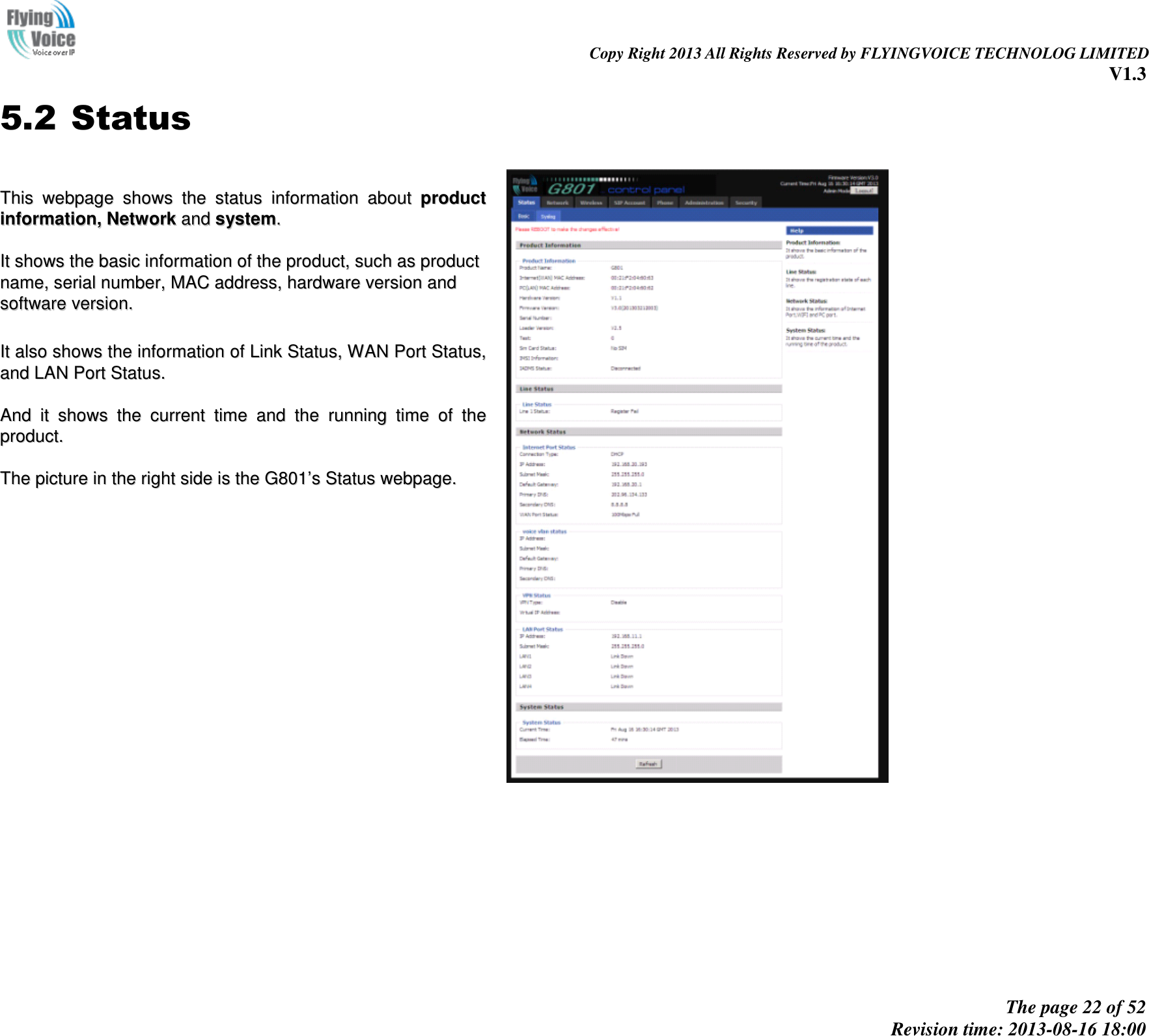                                                                                                                               Copy Right 2013 All Rights Reserved by FLYINGVOICE TECHNOLOG LIMITED V1.3 The page 22 of 52 Revision time: 2013-08-16 18:00     5.2 Status  TThhiiss  wweebbppaaggee  sshhoowwss  tthhee  ssttaattuuss  iinnffoorrmmaattiioonn  aabboouutt  pprroodduucctt  iinnffoorrmmaattiioonn,,  NNeettwwoorrkk  aanndd  ssyysstteemm..    IItt  sshhoowwss  tthhee  bbaassiicc  iinnffoorrmmaattiioonn  ooff  tthhee  pprroodduucctt,,  ssuucchh  aass  pprroodduucctt  nnaammee,,  sseerriiaall  nnuummbbeerr,,  MMAACC  aaddddrreessss,,  hhaarrddwwaarree  vveerrssiioonn  aanndd  ssooffttwwaarree  vveerrssiioonn..    IItt  aallssoo  sshhoowwss  tthhee  iinnffoorrmmaattiioonn  ooff  LLiinnkk  SSttaattuuss,,  WWAANN  PPoorrtt  SSttaattuuss,,  aanndd  LLAANN  PPoorrtt  SSttaattuuss..    AAnndd  iitt  sshhoowwss  tthhee  ccuurrrreenntt  ttiimmee  aanndd  tthhee  rruunnnniinngg  ttiimmee  ooff  tthhee  pprroodduucctt..    TThhee  ppiiccttuurree  iinn  tthhee  rriigghhtt  ssiiddee  iiss  tthhee  GG880011’’ss  SSttaattuuss  wweebbppaaggee..    