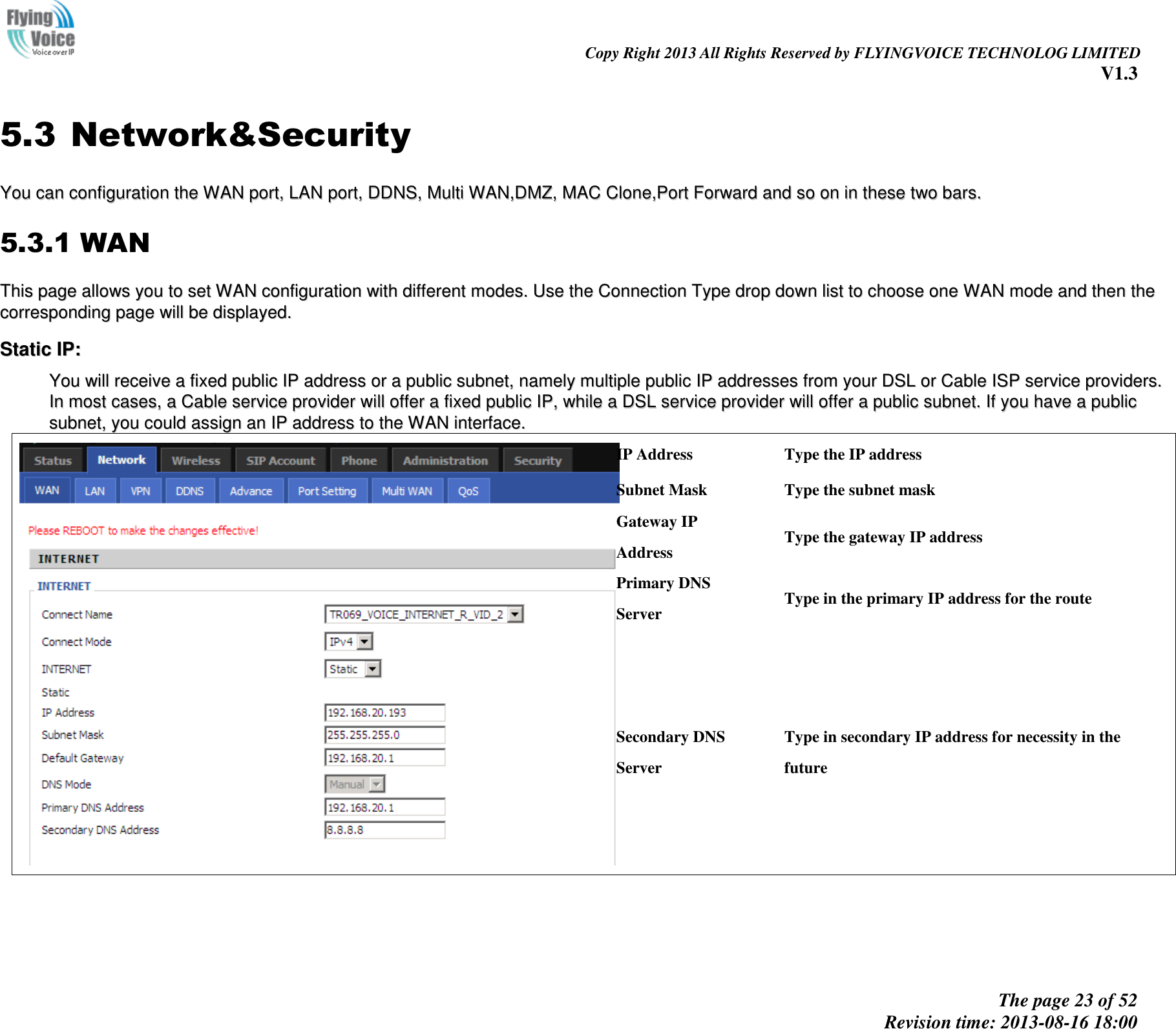                                                                                                                               Copy Right 2013 All Rights Reserved by FLYINGVOICE TECHNOLOG LIMITED V1.3 The page 23 of 52 Revision time: 2013-08-16 18:00     5.3 Network&amp;Security YYoouu  ccaann  ccoonnffiigguurraattiioonn  tthhee  WWAANN  ppoorrtt,,  LLAANN  ppoorrtt,,  DDDDNNSS,,  MMuullttii  WWAANN,,DDMMZZ,,  MMAACC  CClloonnee,,PPoorrtt  FFoorrwwaarrdd  aanndd  ssoo  oonn  iinn  tthheessee  ttwwoo  bbaarrss..  5.3.1 WAN TThhiiss  ppaaggee  aalllloowwss  yyoouu  ttoo  sseett  WWAANN  ccoonnffiigguurraattiioonn  wwiitthh  ddiiffffeerreenntt  mmooddeess..  UUssee  tthhee  CCoonnnneeccttiioonn  TTyyppee  ddrroopp  ddoowwnn  lliisstt  ttoo  cchhoooossee  oonnee  WWAANN  mmooddee  aanndd  tthheenn  tthhee  ccoorrrreessppoonnddiinngg  ppaaggee  wwiillll  bbee  ddiissppllaayyeedd..  SSttaattiicc  IIPP::  YYoouu  wwiillll  rreecceeiivvee  aa  ffiixxeedd  ppuubblliicc  IIPP  aaddddrreessss  oorr  aa  ppuubblliicc  ssuubbnneett,,  nnaammeellyy  mmuullttiippllee  ppuubblliicc  IIPP  aaddddrreesssseess  ffrroomm  yyoouurr  DDSSLL  oorr  CCaabbllee  IISSPP  sseerrvviiccee  pprroovviiddeerrss..  IInn  mmoosstt  ccaasseess,,  aa  CCaabbllee  sseerrvviiccee  pprroovviiddeerr  wwiillll  ooffffeerr  aa  ffiixxeedd  ppuubblliicc  IIPP,,  wwhhiillee  aa  DDSSLL  sseerrvviiccee  pprroovviiddeerr  wwiillll  ooffffeerr  aa  ppuubblliicc  ssuubbnneett..  IIff  yyoouu  hhaavvee  aa  ppuubblliicc  ssuubbnneett,,  yyoouu  ccoouulldd  aassssiiggnn  aann  IIPP  aaddddrreessss  ttoo  tthhee  WWAANN  iinntteerrffaaccee..    IP Address Type the IP address Subnet Mask Type the subnet mask Gateway IP Address Type the gateway IP address Primary DNS Server Type in the primary IP address for the route Secondary DNS Server Type in secondary IP address for necessity in the future     