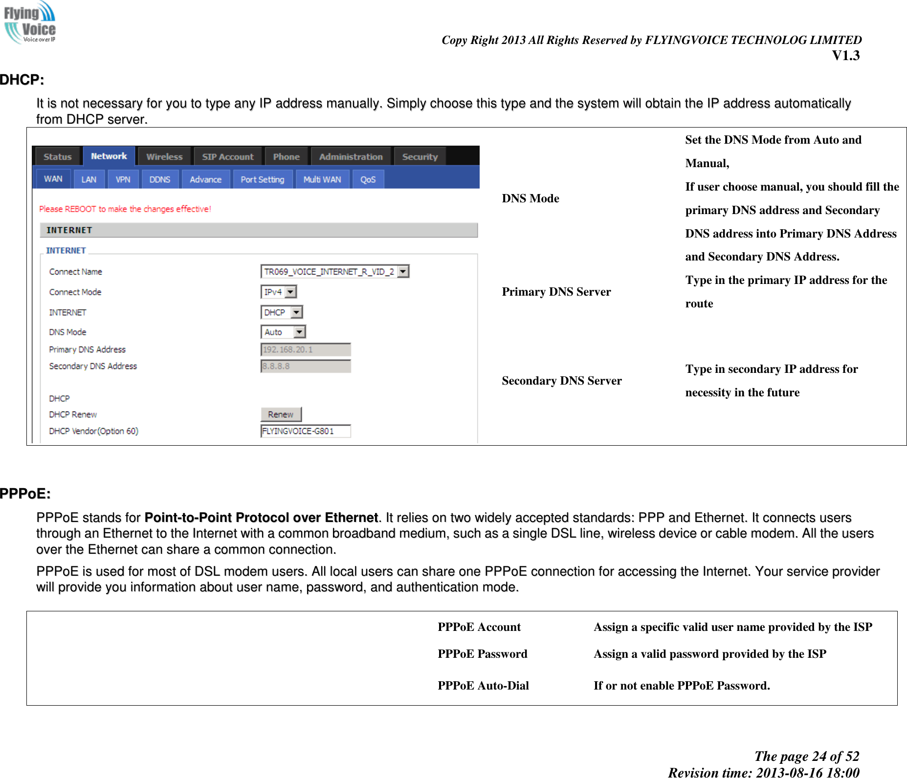                                                                                                                               Copy Right 2013 All Rights Reserved by FLYINGVOICE TECHNOLOG LIMITED V1.3 The page 24 of 52 Revision time: 2013-08-16 18:00     DDHHCCPP::  IItt  iiss  nnoott  nneecceessssaarryy  ffoorr  yyoouu  ttoo  ttyyppee  aannyy  IIPP  aaddddrreessss  mmaannuuaallllyy..  SSiimmppllyy  cchhoooossee  tthhiiss  ttyyppee  aanndd  tthhee  ssyysstteemm  wwiillll  oobbttaaiinn  tthhee  IIPP  aaddddrreessss  aauuttoommaattiiccaallllyy  ffrroomm  DDHHCCPP  sseerrvveerr..    DNS Mode Set the DNS Mode from Auto and Manual, If user choose manual, you should fill the primary DNS address and Secondary DNS address into Primary DNS Address and Secondary DNS Address. Primary DNS Server Type in the primary IP address for the route Secondary DNS Server Type in secondary IP address for necessity in the future   PPPPPPooEE::  PPPPPPooEE  ssttaannddss  ffoorr  PPooiinntt--ttoo--PPooiinntt  PPrroottooccooll  oovveerr  EEtthheerrnneett..  IItt  rreelliieess  oonn  ttwwoo  wwiiddeellyy  aacccceepptteedd  ssttaannddaarrddss::  PPPPPP  aanndd  EEtthheerrnneett..  IItt  ccoonnnneeccttss  uusseerrss  tthhrroouugghh  aann  EEtthheerrnneett  ttoo  tthhee  IInntteerrnneett  wwiitthh  aa  ccoommmmoonn  bbrrooaaddbbaanndd  mmeeddiiuumm,,  ssuucchh  aass  aa  ssiinnggllee  DDSSLL  lliinnee,,  wwiirreelleessss  ddeevviiccee  oorr  ccaabbllee  mmooddeemm..  AAllll  tthhee  uusseerrss  oovveerr  tthhee  EEtthheerrnneett  ccaann  sshhaarree  aa  ccoommmmoonn  ccoonnnneeccttiioonn..    PPPPPPooEE  iiss  uusseedd  ffoorr  mmoosstt  ooff  DDSSLL  mmooddeemm  uusseerrss..  AAllll  llooccaall  uusseerrss  ccaann  sshhaarree  oonnee  PPPPPPooEE  ccoonnnneeccttiioonn  ffoorr  aacccceessssiinngg  tthhee  IInntteerrnneett..  YYoouurr  sseerrvviiccee  pprroovviiddeerr  wwiillll  pprroovviiddee  yyoouu  iinnffoorrmmaattiioonn  aabboouutt  uusseerr  nnaammee,,  ppaasssswwoorrdd,,  aanndd  aauutthheennttiiccaattiioonn  mmooddee..     PPPoE Account Assign a specific valid user name provided by the ISP PPPoE Password Assign a valid password provided by the ISP PPPoE Auto-Dial If or not enable PPPoE Password. 