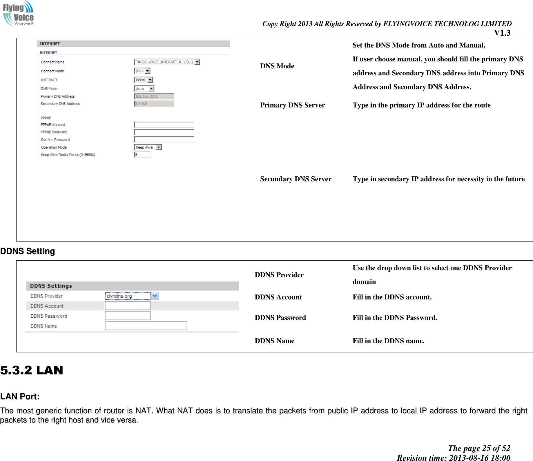                                                                                                                               Copy Right 2013 All Rights Reserved by FLYINGVOICE TECHNOLOG LIMITED V1.3 The page 25 of 52 Revision time: 2013-08-16 18:00       DNS Mode Set the DNS Mode from Auto and Manual, If user choose manual, you should fill the primary DNS address and Secondary DNS address into Primary DNS Address and Secondary DNS Address. Primary DNS Server Type in the primary IP address for the route Secondary DNS Server Type in secondary IP address for necessity in the future DDDDNNSS  SSeettttiinngg   DDNS Provider Use the drop down list to select one DDNS Provider domain   DDNS Account Fill in the DDNS account. DDNS Password Fill in the DDNS Password. DDNS Name Fill in the DDNS name. 5.3.2 LAN LLAANN  PPoorrtt::  TThhee  mmoosstt  ggeenneerriicc  ffuunnccttiioonn  ooff  rroouutteerr  iiss  NNAATT..  WWhhaatt  NNAATT  ddooeess  iiss  ttoo  ttrraannssllaattee  tthhee  ppaacckkeettss  ffrroomm  ppuubblliicc  IIPP  aaddddrreessss  ttoo  llooccaall  IIPP  aaddddrreessss  ttoo  ffoorrwwaarrdd  tthhee  rriigghhtt  ppaacckkeettss  ttoo  tthhee  rriigghhtt  hhoosstt  aanndd  vviiccee  vveerrssaa..  