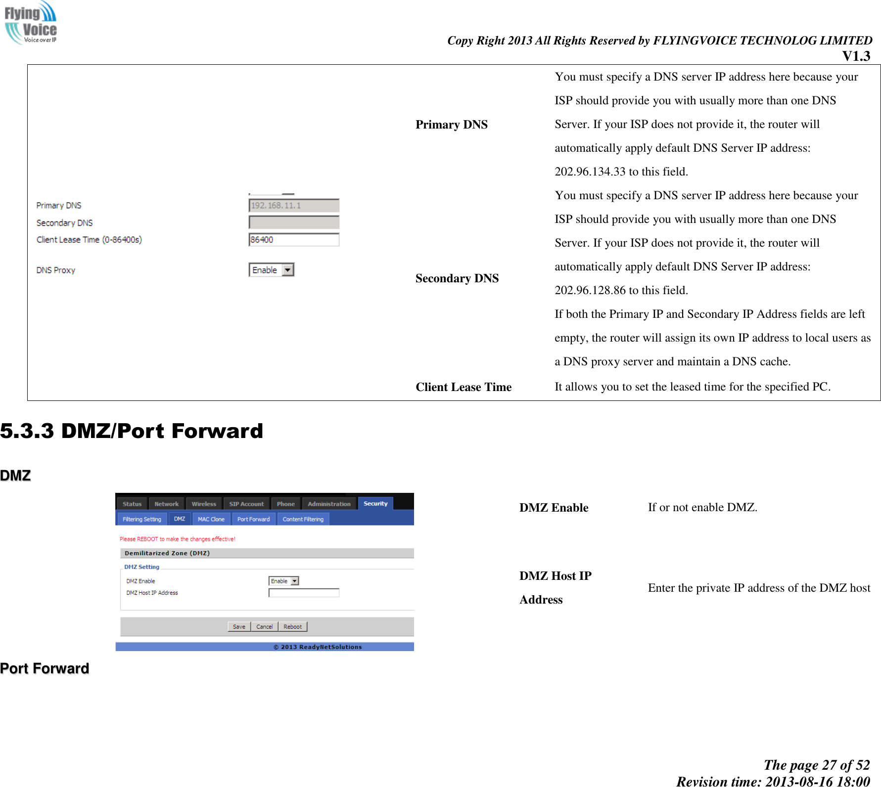                                                                                                                               Copy Right 2013 All Rights Reserved by FLYINGVOICE TECHNOLOG LIMITED V1.3 The page 27 of 52 Revision time: 2013-08-16 18:00        Primary DNS You must specify a DNS server IP address here because your ISP should provide you with usually more than one DNS Server. If your ISP does not provide it, the router will automatically apply default DNS Server IP address: 202.96.134.33 to this field. Secondary DNS You must specify a DNS server IP address here because your ISP should provide you with usually more than one DNS Server. If your ISP does not provide it, the router will automatically apply default DNS Server IP address: 202.96.128.86 to this field. If both the Primary IP and Secondary IP Address fields are left empty, the router will assign its own IP address to local users as a DNS proxy server and maintain a DNS cache. Client Lease Time It allows you to set the leased time for the specified PC. 5.3.3 DMZ/Port Forward DDMMZZ    DMZ Enable If or not enable DMZ. DMZ Host IP Address Enter the private IP address of the DMZ host PPoorrtt  FFoorrwwaarrdd  