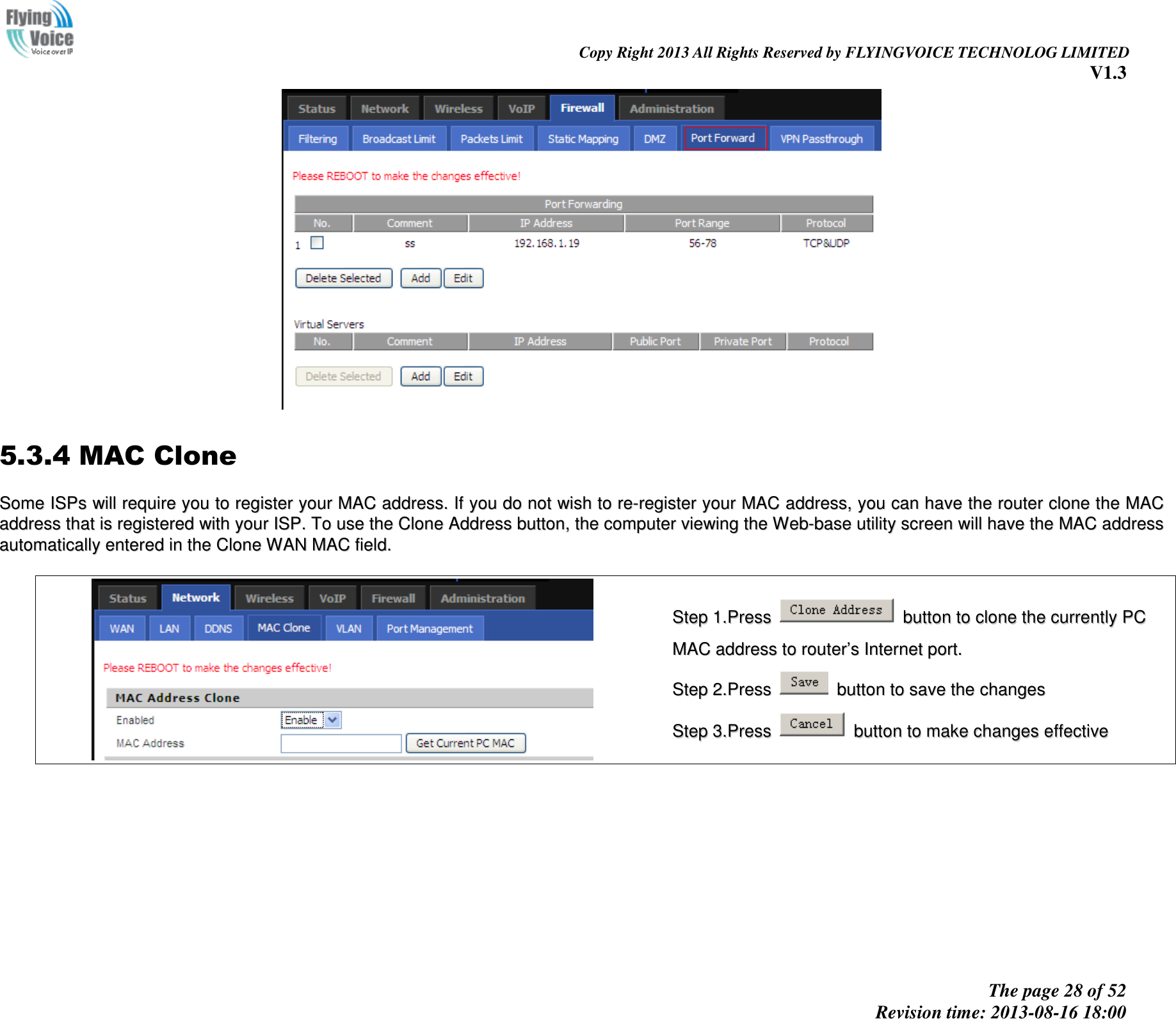                                                                                                                               Copy Right 2013 All Rights Reserved by FLYINGVOICE TECHNOLOG LIMITED V1.3 The page 28 of 52 Revision time: 2013-08-16 18:00       5.3.4 MAC Clone SSoommee  IISSPPss  wwiillll  rreeqquuiirree  yyoouu  ttoo  rreeggiisstteerr  yyoouurr  MMAACC  aaddddrreessss..  IIff  yyoouu  ddoo  nnoott  wwiisshh  ttoo  rree--rreeggiisstteerr  yyoouurr  MMAACC  aaddddrreessss,,  yyoouu  ccaann  hhaavvee  tthhee  rroouutteerr  cclloonnee  tthhee  MMAACC  aaddddrreessss  tthhaatt  iiss  rreeggiisstteerreedd  wwiitthh  yyoouurr  IISSPP..  TToo  uussee  tthhee  CClloonnee  AAddddrreessss  bbuuttttoonn,,  tthhee  ccoommppuutteerr  vviieewwiinngg  tthhee  WWeebb--bbaassee  uuttiilliittyy  ssccrreeeenn  wwiillll  hhaavvee  tthhee  MMAACC  aaddddrreessss  aauuttoommaattiiccaallllyy  eenntteerreedd  iinn  tthhee  CClloonnee  WWAANN  MMAACC  ffiieelldd..     SStteepp  11..PPrreessss    bbuuttttoonn  ttoo  cclloonnee  tthhee  ccuurrrreennttllyy  PPCC  MMAACC  aaddddrreessss  ttoo  rroouutteerr’’ss  IInntteerrnneett  ppoorrtt..  SStteepp  22..PPrreessss    bbuuttttoonn  ttoo  ssaavvee  tthhee  cchhaannggeess  SStteepp  33..PPrreessss    bbuuttttoonn  ttoo  mmaakkee  cchhaannggeess  eeffffeeccttiivvee  