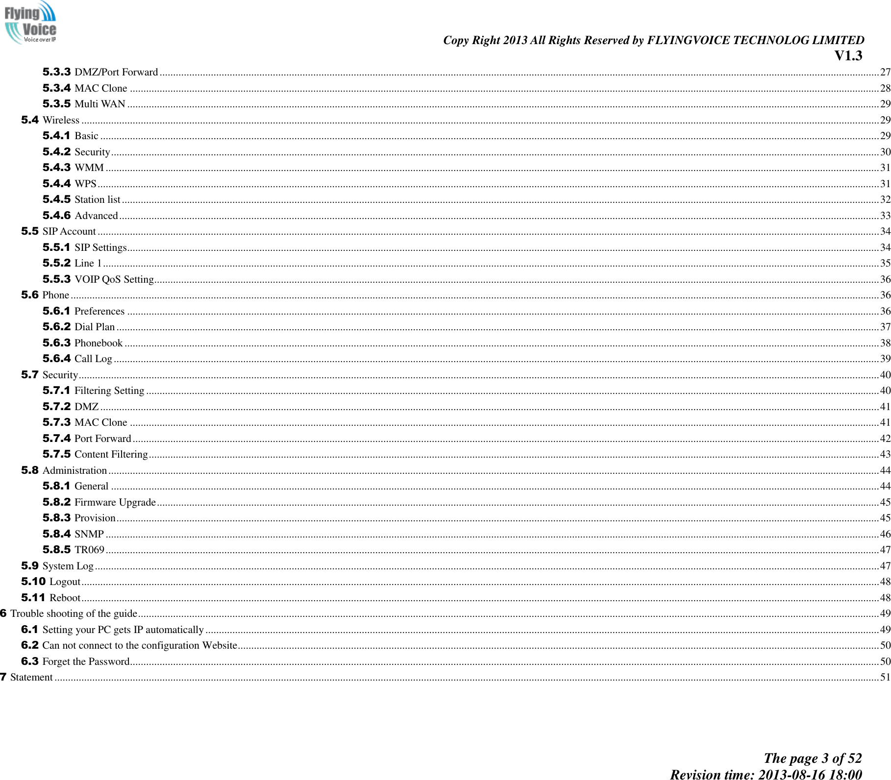                                                                                                                               Copy Right 2013 All Rights Reserved by FLYINGVOICE TECHNOLOG LIMITED V1.3 The page 3 of 52 Revision time: 2013-08-16 18:00     5.3.3 DMZ/Port Forward ........................................................................................................................................................................................................................................................................... 27 5.3.4 MAC Clone ...................................................................................................................................................................................................................................................................................... 28 5.3.5 Multi WAN ....................................................................................................................................................................................................................................................................................... 29 5.4 Wireless ........................................................................................................................................................................................................................................................................................................ 29 5.4.1 Basic ................................................................................................................................................................................................................................................................................................. 29 5.4.2 Security ............................................................................................................................................................................................................................................................................................. 30 5.4.3 WMM ............................................................................................................................................................................................................................................................................................... 31 5.4.4 WPS .................................................................................................................................................................................................................................................................................................. 31 5.4.5 Station list ......................................................................................................................................................................................................................................................................................... 32 5.4.6 Advanced .......................................................................................................................................................................................................................................................................................... 33 5.5 SIP Account .................................................................................................................................................................................................................................................................................................. 34 5.5.1 SIP Settings ....................................................................................................................................................................................................................................................................................... 34 5.5.2 Line 1 ................................................................................................................................................................................................................................................................................................ 35 5.5.3 VOIP QoS Setting ............................................................................................................................................................................................................................................................................. 36 5.6 Phone ............................................................................................................................................................................................................................................................................................................ 36 5.6.1 Preferences ....................................................................................................................................................................................................................................................................................... 36 5.6.2 Dial Plan ........................................................................................................................................................................................................................................................................................... 37 5.6.3 Phonebook ........................................................................................................................................................................................................................................................................................ 38 5.6.4 Call Log ............................................................................................................................................................................................................................................................................................ 39 5.7 Security ......................................................................................................................................................................................................................................................................................................... 40 5.7.1 Filtering Setting ................................................................................................................................................................................................................................................................................ 40 5.7.2 DMZ ................................................................................................................................................................................................................................................................................................. 41 5.7.3 MAC Clone ...................................................................................................................................................................................................................................................................................... 41 5.7.4 Port Forward ..................................................................................................................................................................................................................................................................................... 42 5.7.5 Content Filtering ............................................................................................................................................................................................................................................................................... 43 5.8 Administration .............................................................................................................................................................................................................................................................................................. 44 5.8.1 General ............................................................................................................................................................................................................................................................................................. 44 5.8.2 Firmware Upgrade ............................................................................................................................................................................................................................................................................ 45 5.8.3 Provision ........................................................................................................................................................................................................................................................................................... 45 5.8.4 SNMP ............................................................................................................................................................................................................................................................................................... 46 5.8.5 TR069 ............................................................................................................................................................................................................................................................................................... 47 5.9 System Log ................................................................................................................................................................................................................................................................................................... 47 5.10 Logout ........................................................................................................................................................................................................................................................................................................ 48 5.11 Reboot ........................................................................................................................................................................................................................................................................................................ 48 6 Trouble shooting of the guide ................................................................................................................................................................................................................................................................................... 49 6.1 Setting your PC gets IP automatically .......................................................................................................................................................................................................................................................... 49 6.2 Can not connect to the configuration Website .............................................................................................................................................................................................................................................. 50 6.3 Forget the Password ...................................................................................................................................................................................................................................................................................... 50 7 Statement .................................................................................................................................................................................................................................................................................................................. 51  