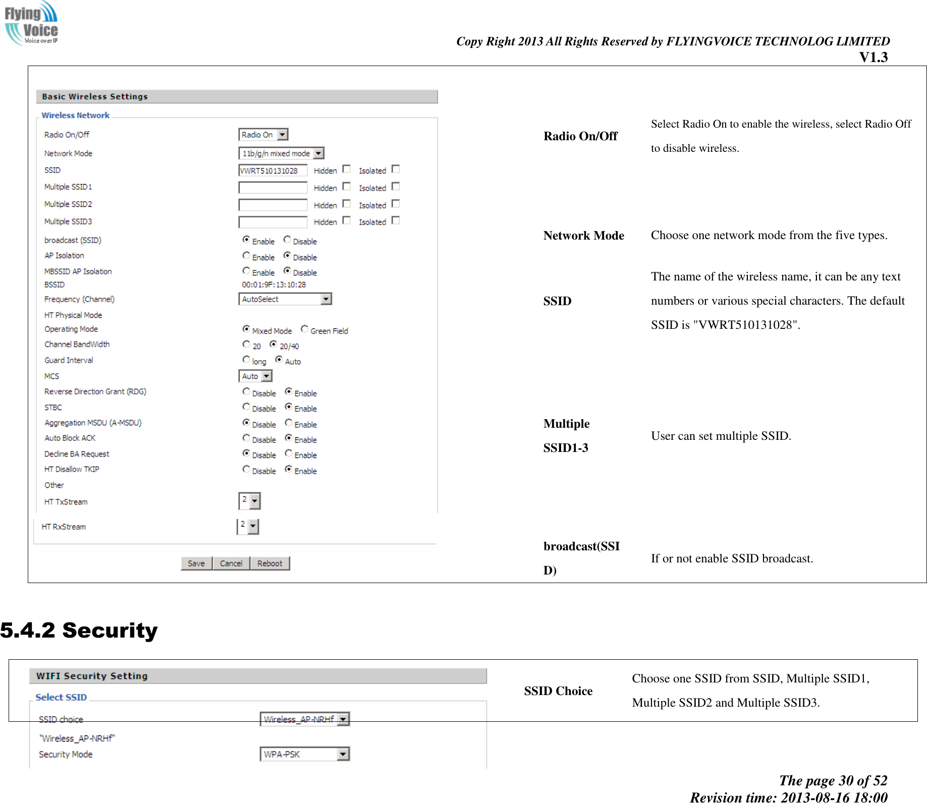                                                                                                                               Copy Right 2013 All Rights Reserved by FLYINGVOICE TECHNOLOG LIMITED V1.3 The page 30 of 52 Revision time: 2013-08-16 18:00        Radio On/Off Select Radio On to enable the wireless, select Radio Off to disable wireless. Network Mode Choose one network mode from the five types. SSID The name of the wireless name, it can be any text numbers or various special characters. The default SSID is &quot;VWRT510131028&quot;.   Multiple SSID1-3 User can set multiple SSID. broadcast(SSID) If or not enable SSID broadcast.  5.4.2 Security  SSID Choice Choose one SSID from SSID, Multiple SSID1, Multiple SSID2 and Multiple SSID3. 