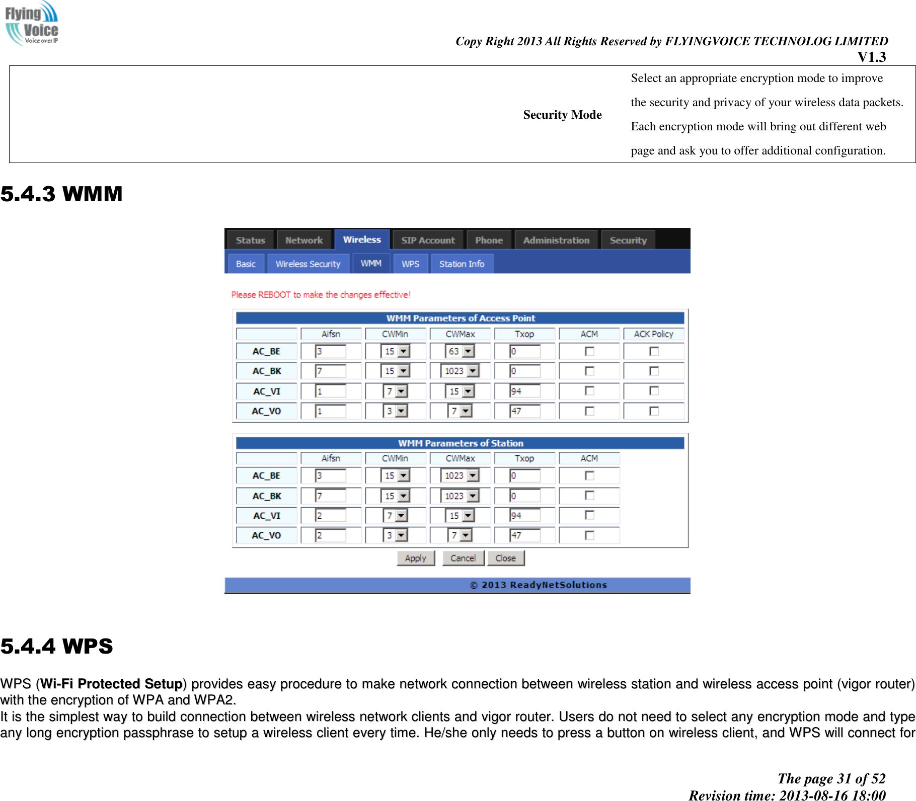                                                                                                                               Copy Right 2013 All Rights Reserved by FLYINGVOICE TECHNOLOG LIMITED V1.3 The page 31 of 52 Revision time: 2013-08-16 18:00     Security Mode Select an appropriate encryption mode to improve   the security and privacy of your wireless data packets. Each encryption mode will bring out different web   page and ask you to offer additional configuration. 5.4.3 WMM    5.4.4 WPS WWPPSS  ((WWii--FFii  PPrrootteecctteedd  SSeettuupp))  pprroovviiddeess  eeaassyy  pprroocceedduurree  ttoo  mmaakkee  nneettwwoorrkk  ccoonnnneeccttiioonn  bbeettwweeeenn  wwiirreelleessss  ssttaattiioonn  aanndd  wwiirreelleessss  aacccceessss  ppooiinntt  ((vviiggoorr  rroouutteerr))  wwiitthh  tthhee  eennccrryyppttiioonn  ooff  WWPPAA  aanndd  WWPPAA22..  IItt  iiss  tthhee  ssiimmpplleesstt  wwaayy  ttoo  bbuuiilldd  ccoonnnneeccttiioonn  bbeettwweeeenn  wwiirreelleessss  nneettwwoorrkk  cclliieennttss  aanndd  vviiggoorr  rroouutteerr..  UUsseerrss  ddoo  nnoott  nneeeedd  ttoo  sseelleecctt  aannyy  eennccrryyppttiioonn  mmooddee  aanndd  ttyyppee  aannyy  lloonngg  eennccrryyppttiioonn  ppaasssspphhrraassee  ttoo  sseettuupp  aa  wwiirreelleessss  cclliieenntt  eevveerryy  ttiimmee..  HHee//sshhee  oonnllyy  nneeeeddss  ttoo  pprreessss  aa  bbuuttttoonn  oonn  wwiirreelleessss  cclliieenntt,,  aanndd  WWPPSS  wwiillll  ccoonnnneecctt  ffoorr  