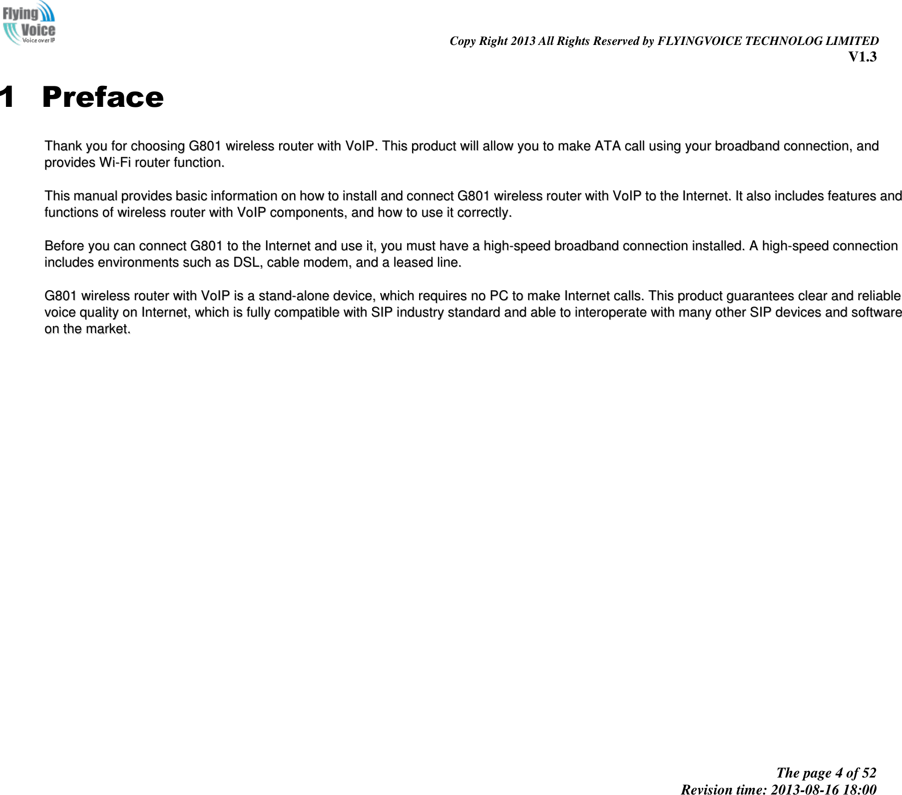                                                                                                                               Copy Right 2013 All Rights Reserved by FLYINGVOICE TECHNOLOG LIMITED V1.3 The page 4 of 52 Revision time: 2013-08-16 18:00     1 Preface TThhaannkk  yyoouu  ffoorr  cchhoooossiinngg  GG880011  wwiirreelleessss  rroouutteerr  wwiitthh  VVooIIPP..  TThhiiss  pprroodduucctt  wwiillll  aallllooww  yyoouu  ttoo  mmaakkee  AATTAA  ccaallll  uussiinngg  yyoouurr  bbrrooaaddbbaanndd  ccoonnnneeccttiioonn,,  aanndd  pprroovviiddeess  WWii--FFii  rroouutteerr  ffuunnccttiioonn..    TThhiiss  mmaannuuaall  pprroovviiddeess  bbaassiicc  iinnffoorrmmaattiioonn  oonn  hhooww  ttoo  iinnssttaallll  aanndd  ccoonnnneecctt  GG880011  wwiirreelleessss  rroouutteerr  wwiitthh  VVooIIPP  ttoo  tthhee  IInntteerrnneett..  IItt  aallssoo  iinncclluuddeess  ffeeaattuurreess  aanndd  ffuunnccttiioonnss  ooff  wwiirreelleessss  rroouutteerr  wwiitthh  VVooIIPP  ccoommppoonneennttss,,  aanndd  hhooww  ttoo  uussee  iitt  ccoorrrreeccttllyy..    BBeeffoorree  yyoouu  ccaann  ccoonnnneecctt  GG880011  ttoo  tthhee  IInntteerrnneett  aanndd  uussee  iitt,,  yyoouu  mmuusstt  hhaavvee  aa  hhiigghh--ssppeeeedd  bbrrooaaddbbaanndd  ccoonnnneeccttiioonn  iinnssttaalllleedd..  AA  hhiigghh--ssppeeeedd  ccoonnnneeccttiioonn  iinncclluuddeess  eennvviirroonnmmeennttss  ssuucchh  aass  DDSSLL,,  ccaabbllee  mmooddeemm,,  aanndd  aa  lleeaasseedd  lliinnee..    GG880011  wwiirreelleessss  rroouutteerr  wwiitthh  VVooIIPP  iiss  aa  ssttaanndd--aalloonnee  ddeevviiccee,,  wwhhiicchh  rreeqquuiirreess  nnoo  PPCC  ttoo  mmaakkee  IInntteerrnneett  ccaallllss..  TThhiiss  pprroodduucctt  gguuaarraanntteeeess  cclleeaarr  aanndd  rreelliiaabbllee  vvooiiccee  qquuaalliittyy  oonn  IInntteerrnneett,,  wwhhiicchh  iiss  ffuullllyy  ccoommppaattiibbllee  wwiitthh  SSIIPP  iinndduussttrryy  ssttaannddaarrdd  aanndd  aabbllee  ttoo  iinntteerrooppeerraattee  wwiitthh  mmaannyy  ootthheerr  SSIIPP  ddeevviicceess  aanndd  ssooffttwwaarree  oonn  tthhee  mmaarrkkeett..  