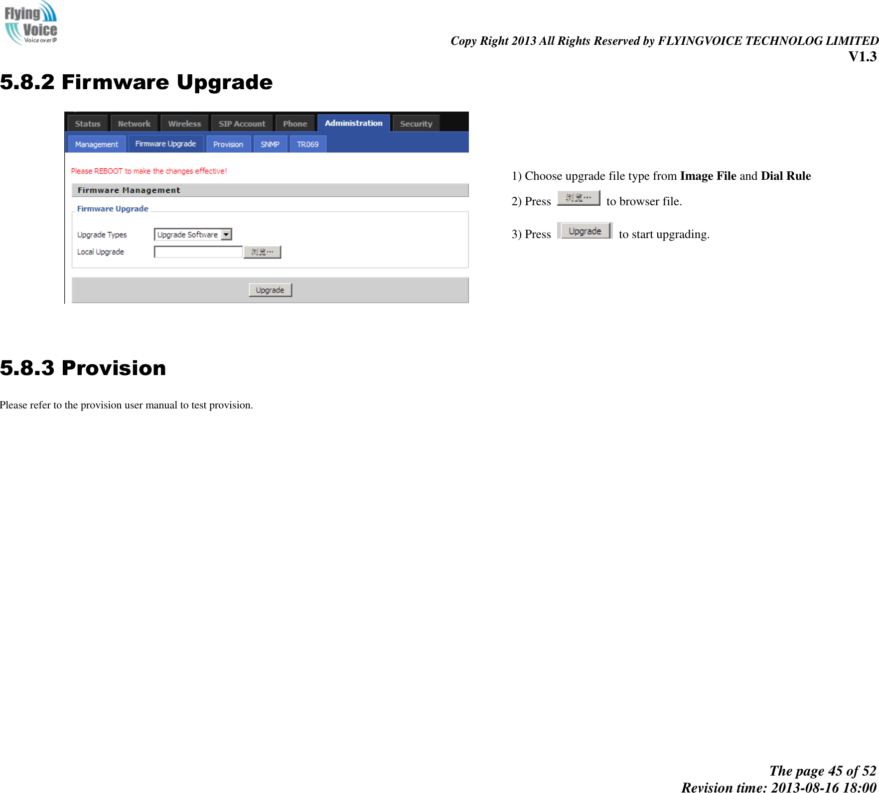                                                                                                                               Copy Right 2013 All Rights Reserved by FLYINGVOICE TECHNOLOG LIMITED V1.3 The page 45 of 52 Revision time: 2013-08-16 18:00     5.8.2 Firmware Upgrade  1) Choose upgrade file type from Image File and Dial Rule 2) Press    to browser file.   3) Press    to start upgrading.   5.8.3 Provision Please refer to the provision user manual to test provision. 