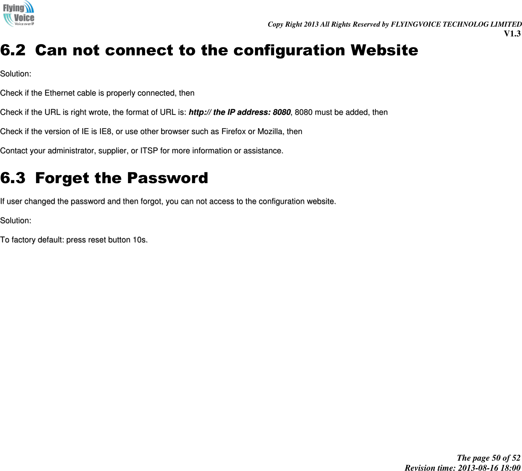                                                                                                                               Copy Right 2013 All Rights Reserved by FLYINGVOICE TECHNOLOG LIMITED V1.3 The page 50 of 52 Revision time: 2013-08-16 18:00     6.2 Can not connect to the configuration Website SSoolluuttiioonn::  CChheecckk  iiff  tthhee  EEtthheerrnneett  ccaabbllee  iiss  pprrooppeerrllyy  ccoonnnneecctteedd,,  tthheenn  CChheecckk  iiff  tthhee  UURRLL  iiss  rriigghhtt  wwrroottee,,  tthhee  ffoorrmmaatt  ooff  UURRLL  iiss::  hhttttpp::////  tthhee  IIPP  aaddddrreessss::  88008800,,  88008800  mmuusstt  bbee  aaddddeedd,,  tthheenn  CChheecckk  iiff  tthhee  vveerrssiioonn  ooff  IIEE  iiss  IIEE88,,  oorr  uussee  ootthheerr  bbrroowwsseerr  ssuucchh  aass  FFiirreeffooxx  oorr  MMoozziillllaa,,  tthheenn  CCoonnttaacctt  yyoouurr  aaddmmiinniissttrraattoorr,,  ssuupppplliieerr,,  oorr  IITTSSPP  ffoorr  mmoorree  iinnffoorrmmaattiioonn  oorr  aassssiissttaannccee..  6.3 Forget the Password IIff  uusseerr  cchhaannggeedd  tthhee  ppaasssswwoorrdd  aanndd  tthheenn  ffoorrggoott,,  yyoouu  ccaann  nnoott  aacccceessss  ttoo  tthhee  ccoonnffiigguurraattiioonn  wweebbssiittee..  SSoolluuttiioonn::  TToo  ffaaccttoorryy  ddeeffaauulltt::  pprreessss  rreesseett  bbuuttttoonn  1100ss..                   