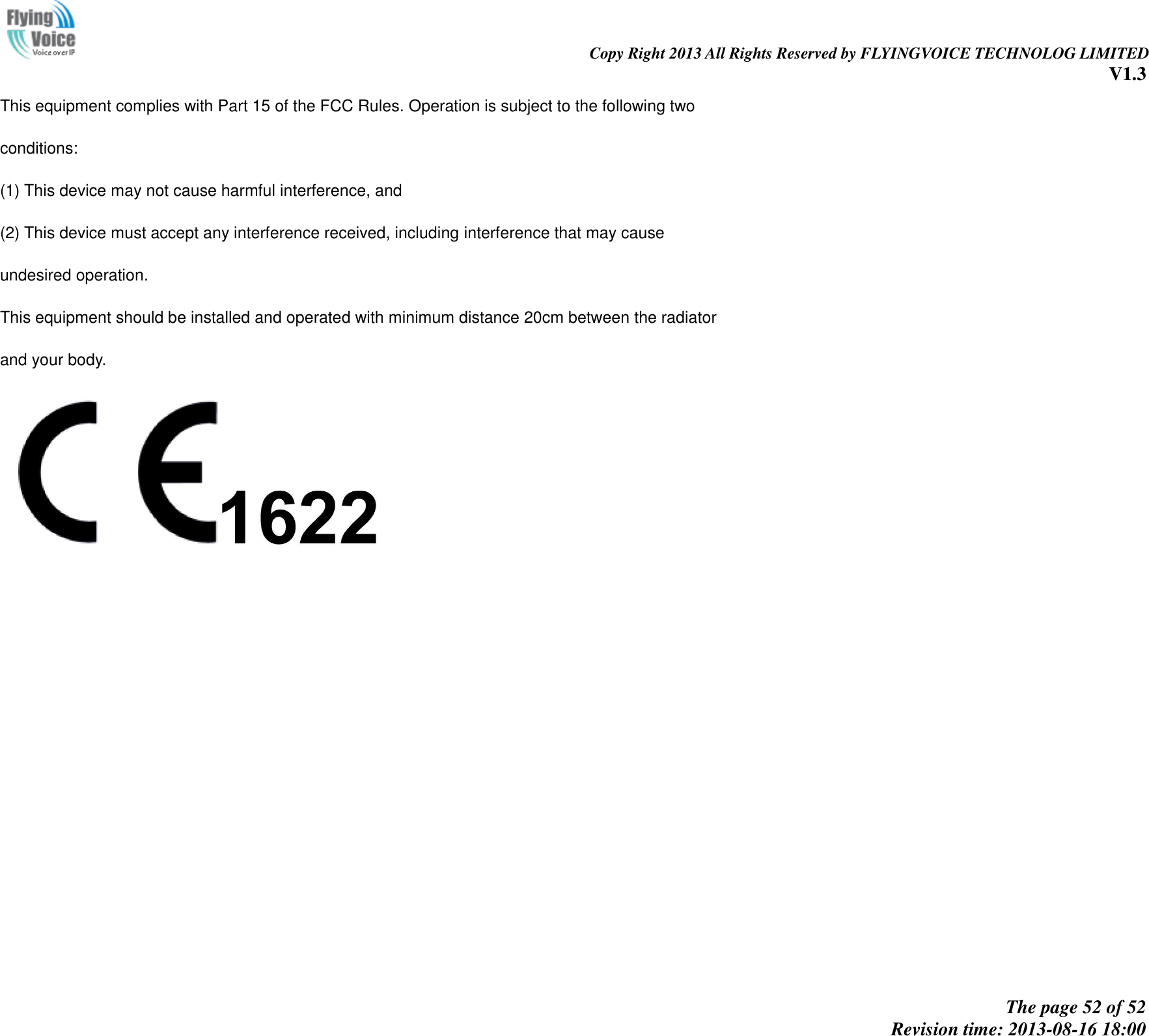                                                                                                                               Copy Right 2013 All Rights Reserved by FLYINGVOICE TECHNOLOG LIMITED V1.3 The page 52 of 52 Revision time: 2013-08-16 18:00     This equipment complies with Part 15 of the FCC Rules. Operation is subject to the following two conditions: (1) This device may not cause harmful interference, and (2) This device must accept any interference received, including interference that may cause undesired operation. This equipment should be installed and operated with minimum distance 20cm between the radiator and your body.   