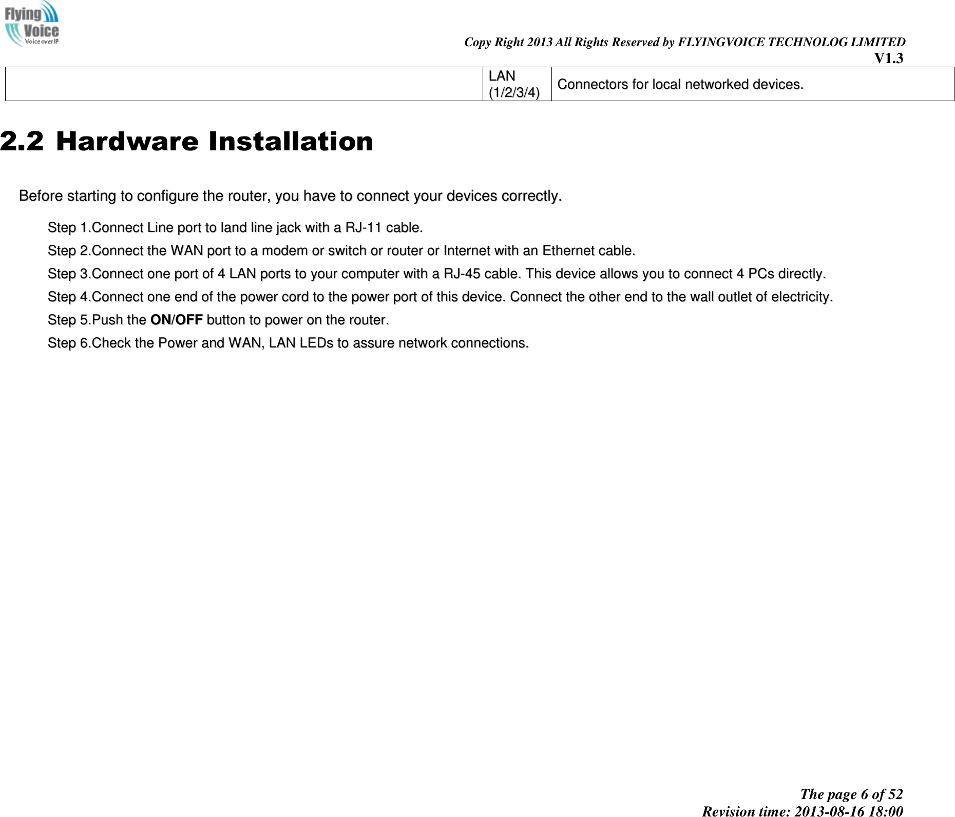                                                                                                                               Copy Right 2013 All Rights Reserved by FLYINGVOICE TECHNOLOG LIMITED V1.3 The page 6 of 52 Revision time: 2013-08-16 18:00     2.2 Hardware Installation BBeeffoorree  ssttaarrttiinngg  ttoo  ccoonnffiigguurree  tthhee  rroouutteerr,,  yyoouu  hhaavvee  ttoo  ccoonnnneecctt  yyoouurr  ddeevviicceess  ccoorrrreeccttllyy..    SStteepp  11..CCoonnnneecctt  LLiinnee  ppoorrtt  ttoo  llaanndd  lliinnee  jjaacckk  wwiitthh  aa  RRJJ--1111  ccaabbllee..    SStteepp  22..CCoonnnneecctt  tthhee  WWAANN  ppoorrtt  ttoo  aa  mmooddeemm  oorr  sswwiittcchh  oorr  rroouutteerr  oorr  IInntteerrnneett  wwiitthh  aann  EEtthheerrnneett  ccaabbllee..    SStteepp  33..CCoonnnneecctt  oonnee  ppoorrtt  ooff  44  LLAANN  ppoorrttss  ttoo  yyoouurr  ccoommppuutteerr  wwiitthh  aa  RRJJ--4455  ccaabbllee..  TThhiiss  ddeevviiccee  aalllloowwss  yyoouu  ttoo  ccoonnnneecctt  44  PPCCss  ddiirreeccttllyy..    SStteepp  44..CCoonnnneecctt  oonnee  eenndd  ooff  tthhee  ppoowweerr  ccoorrdd  ttoo  tthhee  ppoowweerr  ppoorrtt  ooff  tthhiiss  ddeevviiccee..  CCoonnnneecctt  tthhee  ootthheerr  eenndd  ttoo  tthhee  wwaallll  oouuttlleett  ooff  eelleeccttrriicciittyy..    SStteepp  55..PPuusshh  tthhee  OONN//OOFFFF  bbuuttttoonn  ttoo  ppoowweerr  oonn  tthhee  rroouutteerr..    SStteepp  66..CChheecckk  tthhee  PPoowweerr  aanndd  WWAANN,,  LLAANN  LLEEDDss  ttoo  aassssuurree  nneettwwoorrkk  ccoonnnneeccttiioonnss..  LLAANN  ((11//22//33//44))  CCoonnnneeccttoorrss  ffoorr  llooccaall  nneettwwoorrkkeedd  ddeevviicceess..  