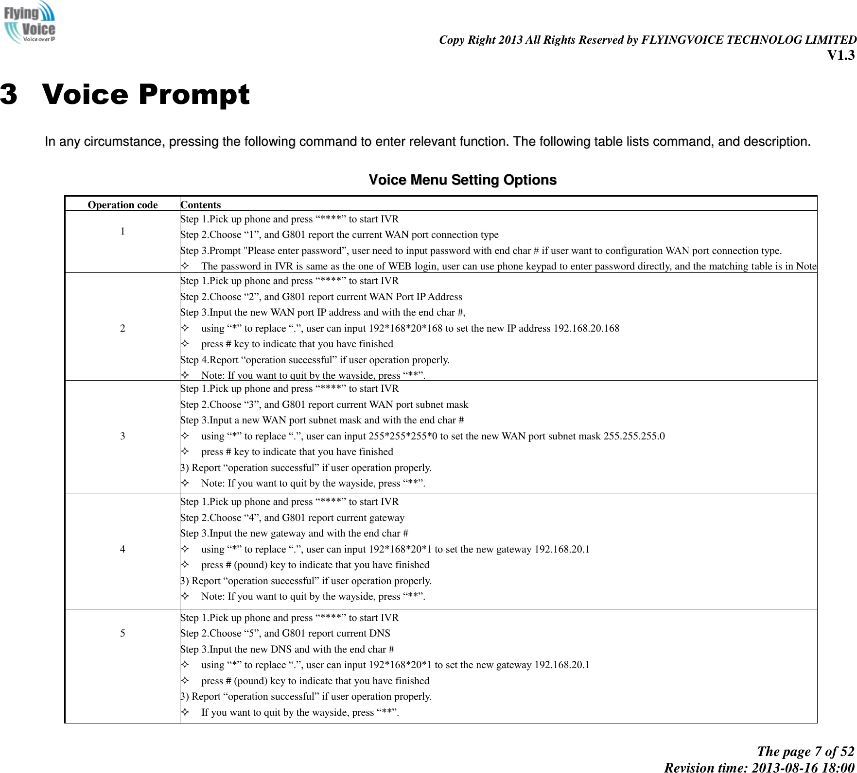                                                                                                                               Copy Right 2013 All Rights Reserved by FLYINGVOICE TECHNOLOG LIMITED V1.3 The page 7 of 52 Revision time: 2013-08-16 18:00     3 Voice Prompt IInn  aannyy  cciirrccuummssttaannccee,,  pprreessssiinngg  tthhee  ffoolllloowwiinngg  ccoommmmaanndd  ttoo  eenntteerr  rreelleevvaanntt  ffuunnccttiioonn..  TThhee  ffoolllloowwiinngg  ttaabbllee  lliissttss  ccoommmmaanndd,,  aanndd  ddeessccrriippttiioonn..   VVooiiccee  MMeennuu  SSeettttiinngg  OOppttiioonnss  Operation code  Contents  1  1  Step 1.Pick up phone and press “****” to start IVR   Step 2.Choose “1”, and G801 report the current WAN port connection type Step 3.Prompt &quot;Please enter password”, user need to input password with end char # if user want to configuration WAN port connection type.  The password in IVR is same as the one of WEB login, user can use phone keypad to enter password directly, and the matching table is in Note 4.  For example: WEB login password is “admin”, so password in IVR is “admin” too, user input “23646” to access and then configuration WAN connection port. Step 4.Report “operation successful” if password is right. Step 5.Choose the new WAN port connection type from 1.DHCP and 2.Static Step 6.Report “operation successful”, this means user make the changes successfully, and then G801 will return to sound prompting “please enter your option, one WAN Port ……”.  Note: add “#” to assume after input password and selected new WAN port connection type   If you want to quit by the wayside, press “*”     2  Step 1.Pick up phone and press “****” to start IVR   Step 2.Choose “2”, and G801 report current WAN Port IP Address Step 3.Input the new WAN port IP address and with the end char #,  using “*” to replace “.”, user can input 192*168*20*168 to set the new IP address 192.168.20.168  press # key to indicate that you have finished Step 4.Report “operation successful” if user operation properly.   Note: If you want to quit by the wayside, press “**”.     3  Step 1.Pick up phone and press “****” to start IVR   Step 2.Choose “3”, and G801 report current WAN port subnet mask Step 3.Input a new WAN port subnet mask and with the end char #  using “*” to replace “.”, user can input 255*255*255*0 to set the new WAN port subnet mask 255.255.255.0  press # key to indicate that you have finished 3) Report “operation successful” if user operation properly.   Note: If you want to quit by the wayside, press “**”.     4  Step 1.Pick up phone and press “****” to start IVR   Step 2.Choose “4”, and G801 report current gateway Step 3.Input the new gateway and with the end char #  using “*” to replace “.”, user can input 192*168*20*1 to set the new gateway 192.168.20.1  press # (pound) key to indicate that you have finished 3) Report “operation successful” if user operation properly.   Note: If you want to quit by the wayside, press “**”.   5  Step 1.Pick up phone and press “****” to start IVR   Step 2.Choose “5”, and G801 report current DNS Step 3.Input the new DNS and with the end char #  using “*” to replace “.”, user can input 192*168*20*1 to set the new gateway 192.168.20.1  press # (pound) key to indicate that you have finished 3) Report “operation successful” if user operation properly.   If you want to quit by the wayside, press “**”.  