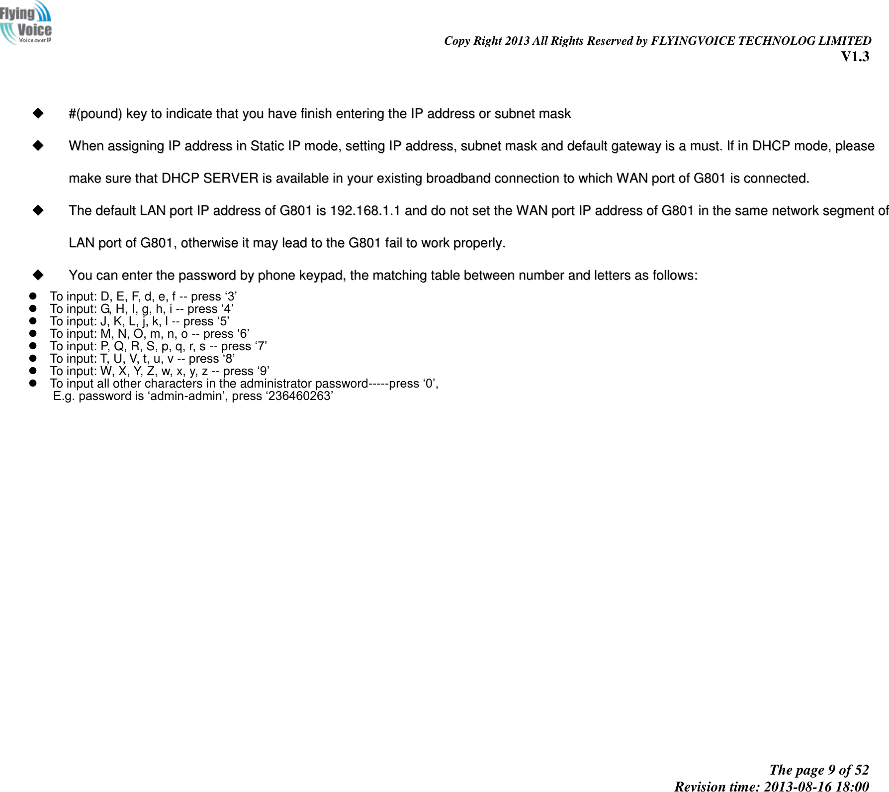                                                                                                                               Copy Right 2013 All Rights Reserved by FLYINGVOICE TECHNOLOG LIMITED V1.3 The page 9 of 52 Revision time: 2013-08-16 18:00         ##((ppoouunndd))  kkeeyy  ttoo  iinnddiiccaattee  tthhaatt  yyoouu  hhaavvee  ffiinniisshh  eenntteerriinngg  tthhee  IIPP  aaddddrreessss  oorr  ssuubbnneett  mmaasskk    WWhheenn  aassssiiggnniinngg  IIPP  aaddddrreessss  iinn  SSttaattiicc  IIPP  mmooddee,,  sseettttiinngg  IIPP  aaddddrreessss,,  ssuubbnneett  mmaasskk  aanndd  ddeeffaauulltt  ggaatteewwaayy  iiss  aa  mmuusstt..  IIff  iinn  DDHHCCPP  mmooddee,,  pplleeaassee  mmaakkee  ssuurree  tthhaatt  DDHHCCPP  SSEERRVVEERR  iiss  aavvaaiillaabbllee  iinn  yyoouurr  eexxiissttiinngg  bbrrooaaddbbaanndd  ccoonnnneeccttiioonn  ttoo  wwhhiicchh  WWAANN  ppoorrtt  ooff  GG880011  iiss  ccoonnnneecctteedd..    TThhee  ddeeffaauulltt  LLAANN  ppoorrtt  IIPP  aaddddrreessss  ooff  GG880011  iiss  119922..116688..11..11  aanndd  ddoo  nnoott  sseett  tthhee  WWAANN  ppoorrtt  IIPP  aaddddrreessss  ooff  GG880011  iinn  tthhee  ssaammee  nneettwwoorrkk  sseeggmmeenntt  ooff  LLAANN  ppoorrtt  ooff  GG880011,,  ootthheerrwwiissee  iitt  mmaayy  lleeaadd  ttoo  tthhee  GG880011  ffaaiill  ttoo  wwoorrkk  pprrooppeerrllyy..    YYoouu  ccaann  eenntteerr  tthhee  ppaasssswwoorrdd  bbyy  pphhoonnee  kkeeyyppaadd,,  tthhee  mmaattcchhiinngg  ttaabbllee  bbeettwweeeenn  nnuummbbeerr  aanndd  lleetttteerrss  aass  ffoolllloowwss::      To input: D, E, F, d, e, f -- press ‘3’   To input: G, H, I, g, h, i -- press ‘4’   To input: J, K, L, j, k, l -- press ‘5’   To input: M, N, O, m, n, o -- press ‘6’   To input: P, Q, R, S, p, q, r, s -- press ‘7’   To input: T, U, V, t, u, v -- press ‘8’   To input: W, X, Y, Z, w, x, y, z -- press ‘9’   To input all other characters in the administrator password-----press ‘0’,   E.g. password is ‘admin-admin’, press ‘236460263’   