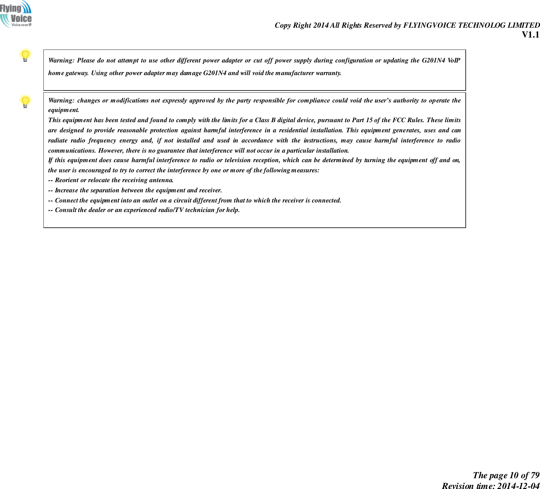                                                                Copy Right 2014 All Rights Reserved by FLYINGVOICE TECHNOLOG LIMITED V1.1 The page 10 of 79 Revision time: 2014-12-04                  Warning: Please do not attempt to use other different power adapter or  cut off power supply during configuration or updating the G201N4 VoIP home gateway. Using other power adapter may damage G201N4 and will void the manufacturer warranty.  Warning: changes  or modifications  not expressly approved  by the party responsible for compliance could void  the user’s authority to operate the equipment. This equipment has been tested and found to comply with the limits for a Class B digital device, pursuant to Part 15 of the FCC Rules. These limits are  designed  to  provide reasonable  protection  against  harmful interference  in  a  residential  installation.  This  equipment  generates,  uses  and  can radiate  radio  frequency  energy  and,  if  not  installed  and  used  in  accordance  with  the  instructions,  may  cause  harmful  interference  to  radio communications. However, there is no guarantee that interference will not occur in a particular installation. If this equipment does cause harmful interference to radio or television reception, which can be determined by turning the equipment off and on, the user is encouraged to try to correct the interference by one or more of the following measures:  -- Reorient or relocate the receiving antenna. -- Increase the separation between the equipment and receiver. -- Connect the equipment into an outlet on a circuit different from that to which the receiver is connected. -- Consult the dealer or an experienced radio/TV technician for help.  