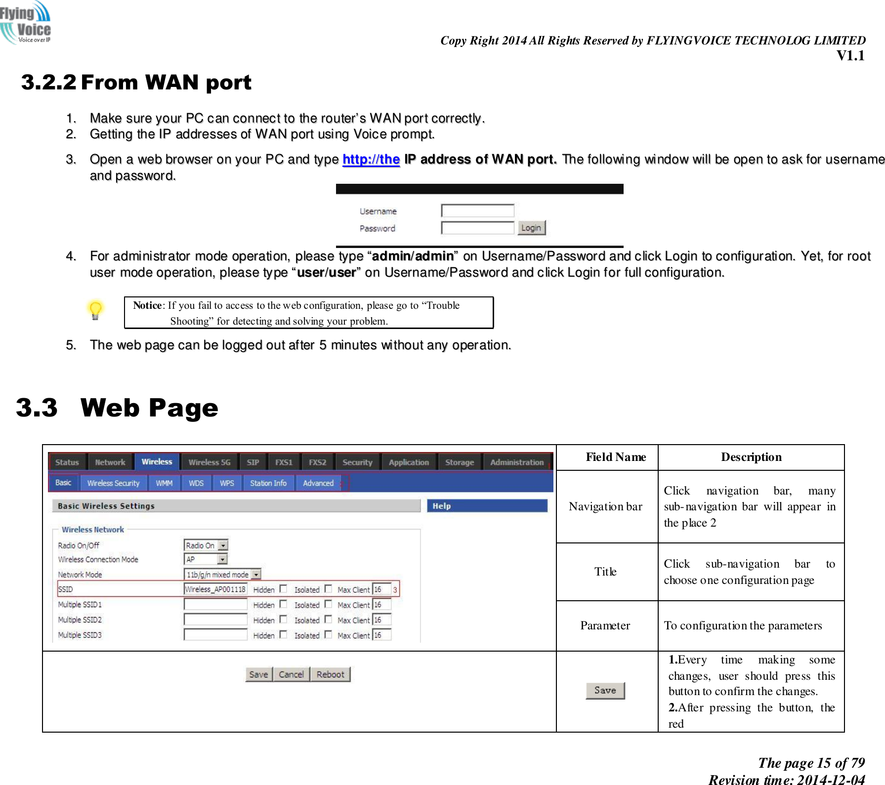                                                                Copy Right 2014 All Rights Reserved by FLYINGVOICE TECHNOLOG LIMITED V1.1 The page 15 of 79 Revision time: 2014-12-04      3.2.2 From WAN port 11..  MMaakkee  ssuurree  yyoouurr  PPCC  ccaann  ccoonnnneecctt  ttoo  tthhee  rroouutteerr’’ss  WWAANN  ppoorrtt  ccoorrrreeccttllyy..  22..  GGeettttiinngg  tthhee  IIPP  aaddddrreesssseess  ooff  WWAANN  ppoorrtt  uussiinngg  VVooiiccee  pprroommpptt..   33..  OOppeenn  aa  wweebb  bbrroowwsseerr  oonn  yyoouurr  PPCC  aanndd  ttyyppee  hhttttpp::////tthhee  IIPP  aaddddrreessss  ooff  WWAANN  ppoorrtt..  TThhee  ffoolllloowwiinngg  wwiinnddooww  wwiillll  bbee  ooppeenn  ttoo  aasskk  ffoorr  uusseerrnnaammee  aanndd  ppaasssswwoorrdd..    44..  FFoorr  aaddmmiinniissttrraattoorr  mmooddee  ooppeerraattiioonn,,  pplleeaassee  ttyyppee  ““aaddmmiinn//aaddmmiinn””  oonn  UUsseerrnnaammee//PPaasssswwoorrdd  aanndd  cclliicckk  LLooggiinn  ttoo  ccoonnffiigguurraattiioonn..  YYeett,,  ffoorr  rroooott  uusseerr  mmooddee  ooppeerraattiioonn,,  pplleeaassee  ttyyppee  ““uusseerr//uusseerr””  oonn  UUsseerrnnaammee//PPaasssswwoorrdd  aanndd  cclliicckk  LLooggiinn  ffoorr  ffuullll  ccoonnffiigguurraattiioonn..    Notice: If you fail to access to the web configuration, please go to “Trouble Shooting” for detecting and solving your problem.  55..  TThhee  wweebb  ppaaggee  ccaann  bbee  llooggggeedd  oouutt  aafftteerr  55  mmiinnuutteess  wwiitthhoouutt  aannyy  ooppeerraattiioonn..   3.3 Web Page  Field Name Description Navigation bar Click  navigation  bar,  many sub-navigation  bar  will  appear  in the place 2 Title Click  sub-navigation  bar  to choose one configuration page Parameter To configuration the parameters     1.Every  time  making  some changes,  user  should  press  this button to confirm the changes. 2.After  pressing  the  button,  the red 