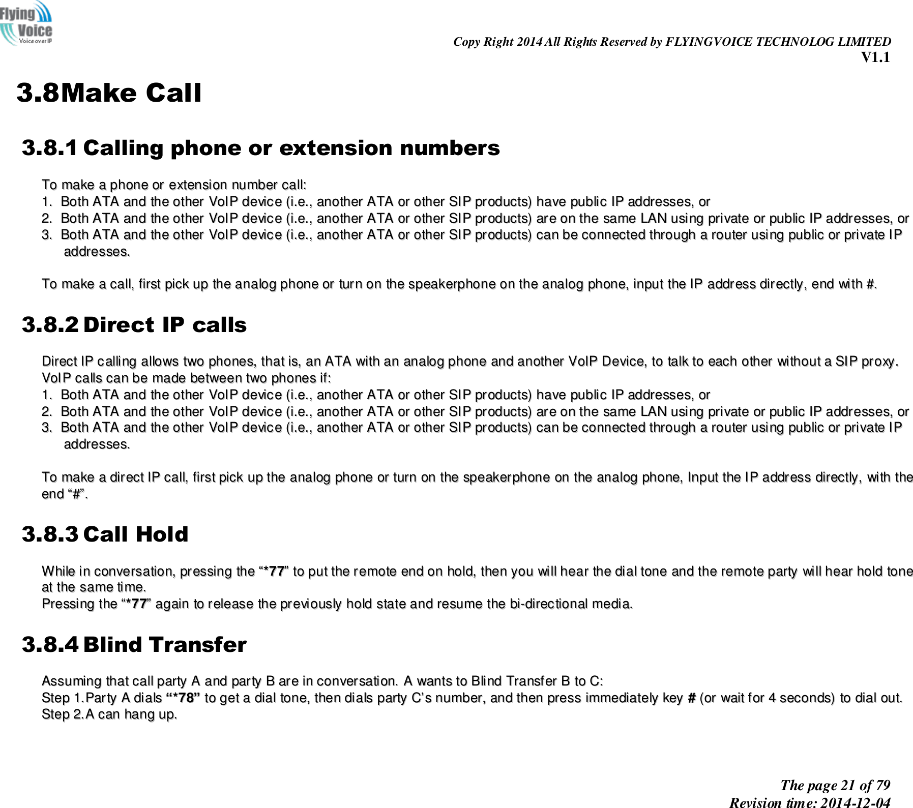                                                                Copy Right 2014 All Rights Reserved by FLYINGVOICE TECHNOLOG LIMITED V1.1 The page 21 of 79 Revision time: 2014-12-04    3.8Make Call 3.8.1 Calling phone or extension numbers TToo  mmaakkee  aa  pphhoonnee  oorr  eexxtteennssiioonn  nnuummbbeerr  ccaallll::  11..  BBootthh  AATTAA  aanndd  tthhee  ootthheerr  VVooIIPP  ddeevviiccee  ((ii..ee..,,  aannootthheerr  AATTAA  oorr  ootthheerr  SSIIPP  pprroodduuccttss))  hhaavvee  ppuubblliicc  IIPP  aaddddrreesssseess,,  oorr  22..  BBootthh  AATTAA  aanndd  tthhee  ootthheerr  VVooIIPP  ddeevviiccee  ((ii..ee..,,  aannootthheerr  AATTAA  oorr  ootthheerr  SSIIPP  pprroodduuccttss))  aarree  oonn  tthhee  ssaammee  LLAANN  uussiinngg  pprriivvaattee  oorr  ppuubblliicc  IIPP  aaddddrreesssseess,,  oorr  33..  BBootthh  AATTAA  aanndd  tthhee  ootthheerr  VVooIIPP  ddeevviiccee  ((ii..ee..,,  aannootthheerr  AATTAA  oorr  ootthheerr  SSIIPP  pprroodduuccttss))  ccaann  bbee  ccoonnnneecctteedd  tthhrroouugghh  aa  rroouutteerr  uussiinngg  ppuubblliicc  oorr  pprriivvaattee  IIPP  aaddddrreesssseess..    TToo  mmaakkee  aa  ccaallll,,  ffiirrsstt  ppiicckk  uupp  tthhee  aannaalloogg  pphhoonnee  oorr  ttuurrnn  oonn  tthhee  ssppeeaakkeerrpphhoonnee  oonn  tthhee  aannaalloogg  pphhoonnee,,  iinnppuutt  tthhee  IIPP  aaddddrreessss  ddiirreeccttllyy,,  eenndd  wwiitthh  ##..  3.8.2 Direct IP calls DDiirreecctt  IIPP  ccaalllliinngg  aalllloowwss  ttwwoo  pphhoonneess,,  tthhaatt  iiss,,  aann  AATTAA  wwiitthh  aann  aannaalloogg  pphhoonnee  aanndd  aannootthheerr  VVooIIPP  DDeevviiccee,,  ttoo  ttaallkk  ttoo  eeaacchh  ootthheerr  wwiitthhoouutt  aa  SSIIPP  pprrooxxyy..  VVooIIPP  ccaallllss  ccaann  bbee  mmaaddee  bbeettwweeeenn  ttwwoo  pphhoonneess  iiff::  11..  BBootthh  AATTAA  aanndd  tthhee  ootthheerr  VVooIIPP  ddeevviiccee  ((ii..ee..,,  aannootthheerr  AATTAA  oorr  ootthheerr  SSIIPP  pprroodduuccttss))  hhaavvee  ppuubblliicc  IIPP  aaddddrreesssseess,,  oorr  22..  BBootthh  AATTAA  aanndd  tthhee  ootthheerr  VVooIIPP  ddeevviiccee  ((ii..ee..,,  aannootthheerr  AATTAA  oorr  ootthheerr  SSIIPP  pprroodduuccttss))  aarree  oonn  tthhee  ssaammee  LLAANN  uussiinngg  pprriivvaattee  oorr  ppuubblliicc  IIPP  aaddddrreesssseess,,  oorr  33..  BBootthh  AATTAA  aanndd  tthhee  ootthheerr  VVooIIPP  ddeevviiccee  ((ii..ee..,,  aannootthheerr  AATTAA  oorr  ootthheerr  SSIIPP  pprroodduuccttss))  ccaann  bbee  ccoonnnneecctteedd  tthhrroouugghh  aa  rroouutteerr  uussiinngg  ppuubblliicc  oorr  pprriivvaattee  IIPP  aaddddrreesssseess..    TToo  mmaakkee  aa  ddiirreecctt  IIPP  ccaallll,,  ffiirrsstt  ppiicckk  uupp  tthhee  aannaalloogg  pphhoonnee  oorr  ttuurrnn  oonn  tthhee  ssppeeaakkeerrpphhoonnee  oonn  tthhee  aannaalloogg  pphhoonnee,,  IInnppuutt  tthhee  IIPP  aaddddrreessss  ddiirreeccttllyy,,  wwiitthh  tthhee  eenndd  ““##””..  3.8.3 Call Hold WWhhiillee  iinn  ccoonnvveerrssaattiioonn,,  pprreessssiinngg  tthhee  ““**7777””  ttoo  ppuutt  tthhee  rreemmoottee  eenndd  oonn  hhoolldd,,  tthheenn  yyoouu  wwiillll  hheeaarr  tthhee  ddiiaall  ttoonnee  aanndd  tthhee  rreemmoottee  ppaarrttyy  wwiillll  hheeaarr  hhoolldd  ttoonnee  aatt  tthhee  ssaammee  ttiimmee..  PPrreessssiinngg  tthhee  ““**7777””  aaggaaiinn  ttoo  rreelleeaassee  tthhee  pprreevviioouussllyy  hhoolldd  ssttaattee  aanndd  rreessuummee  tthhee  bbii--ddiirreeccttiioonnaall  mmeeddiiaa..  3.8.4 Blind Transfer AAssssuummiinngg  tthhaatt  ccaallll  ppaarrttyy  AA  aanndd  ppaarrttyy  BB  aarree  iinn  ccoonnvveerrssaattiioonn..  AA  wwaannttss  ttoo  BBlliinndd  TTrraannssffeerr  BB  ttoo  CC::  SStteepp  11..PPaarrttyy  AA  ddiiaallss  ““**7788””  ttoo  ggeett  aa  ddiiaall  ttoonnee,,  tthheenn  ddiiaallss  ppaarrttyy  CC’’ss  nnuummbbeerr,,  aanndd  tthheenn  pprreessss  iimmmmeeddiiaatteellyy  kkeeyy  ##  ((oorr  wwaaiitt  ffoorr  44  sseeccoonnddss))  ttoo  ddiiaall  oouutt..  SStteepp  22..AA  ccaann  hhaanngg  uupp..  