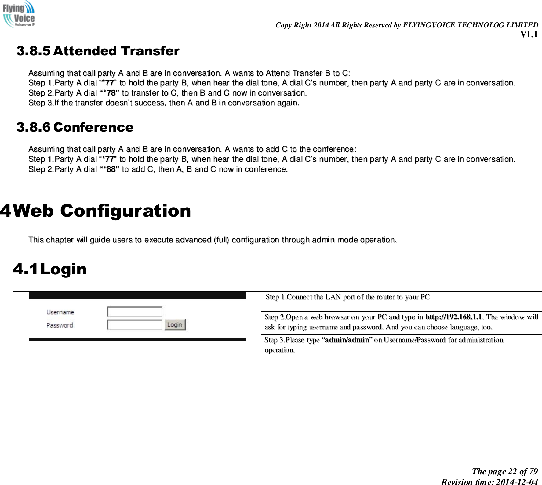                                                                Copy Right 2014 All Rights Reserved by FLYINGVOICE TECHNOLOG LIMITED V1.1 The page 22 of 79 Revision time: 2014-12-04    3.8.5 Attended Transfer AAssssuummiinngg  tthhaatt  ccaallll  ppaarrttyy  AA  aanndd  BB  aarree  iinn  ccoonnvveerrssaattiioonn..  AA  wwaannttss  ttoo  AAtttteenndd  TTrraannssffeerr  BB  ttoo  CC::  SStteepp  11..PPaarrttyy  AA  ddiiaall  ““**7777””  ttoo  hhoolldd  tthhee  ppaarrttyy  BB,,  wwhheenn  hheeaarr  tthhee  ddiiaall  ttoonnee,,  AA  ddiiaall  CC’’ss  nnuummbbeerr,,  tthheenn  ppaarrttyy  AA  aanndd  ppaarrttyy  CC  aarree  iinn  ccoonnvveerrssaattiioonn..  SStteepp  22..PPaarrttyy  AA  ddiiaall  ““**7788””  ttoo  ttrraannssffeerr  ttoo  CC,,  tthheenn  BB  aanndd  CC  nnooww  iinn  ccoonnvveerrssaattiioonn..  SStteepp  33..IIff  tthhee  ttrraannssffeerr  ddooeessnn’’tt  ssuucccceessss,,  tthheenn  AA  aanndd  BB  iinn  ccoonnvveerrssaattiioonn  aaggaaiinn..  3.8.6 Conference AAssssuummiinngg  tthhaatt  ccaallll  ppaarrttyy  AA  aanndd  BB  aarree  iinn  ccoonnvveerrssaattiioonn..  AA  wwaannttss  ttoo  aadddd  CC  ttoo  tthhee  ccoonnffeerreennccee::  SStteepp  11..PPaarrttyy  AA  ddiiaall  ““**7777””  ttoo  hhoolldd  tthhee  ppaarrttyy  BB,,  wwhheenn  hheeaarr  tthhee  ddiiaall  ttoonnee,,  AA  ddiiaall  CC’’ss  nnuummbbeerr,,  tthheenn  ppaarrttyy  AA  aanndd  ppaarrttyy  CC  aarree  iinn  ccoonnvveerrssaattiioonn..  SStteepp  22..PPaarrttyy  AA  ddiiaall  ““**8888””  ttoo  aadddd  CC,,  tthheenn  AA,,  BB  aanndd  CC  nnooww  iinn  ccoonnffeerreennccee..    4 Web Configuration TThhiiss  cchhaapptteerr  wwiillll  gguuiiddee  uusseerrss  ttoo  eexxeeccuuttee  aaddvvaanncceedd  ((ffuullll))  ccoonnffiigguurraattiioonn  tthhrroouugghh  aaddmmiinn  mmooddee  ooppeerraattiioonn..  4.1Login  SStteepp  11..CCoonnnneecctt  tthhee  LLAANN  ppoorrtt  ooff  tthhee  rroouutteerr  ttoo  yyoouurr  PPCC   SStteepp  22..OOppeenn  aa  wweebb  bbrroowwsseerr  oonn  yyoouurr  PPCC  aanndd  ttyyppee  iinn  hhttttpp::////119922..116688..11..11..  TThhee  wwiinnddooww  wwiillll  aasskk  ffoorr  ttyyppiinngg  uusseerrnnaammee  aanndd  ppaasssswwoorrdd..  AAnndd  yyoouu  ccaann  cchhoooossee  llaanngguuaaggee,,  ttoooo.. SStteepp  33..PPlleeaassee  ttyyppee  ““aaddmmiinn//aaddmmiinn””  oonn  UUsseerrnnaammee//PPaasssswwoorrdd  ffoorr  aaddmmiinniissttrraattiioonn  ooppeerraattiioonn..   