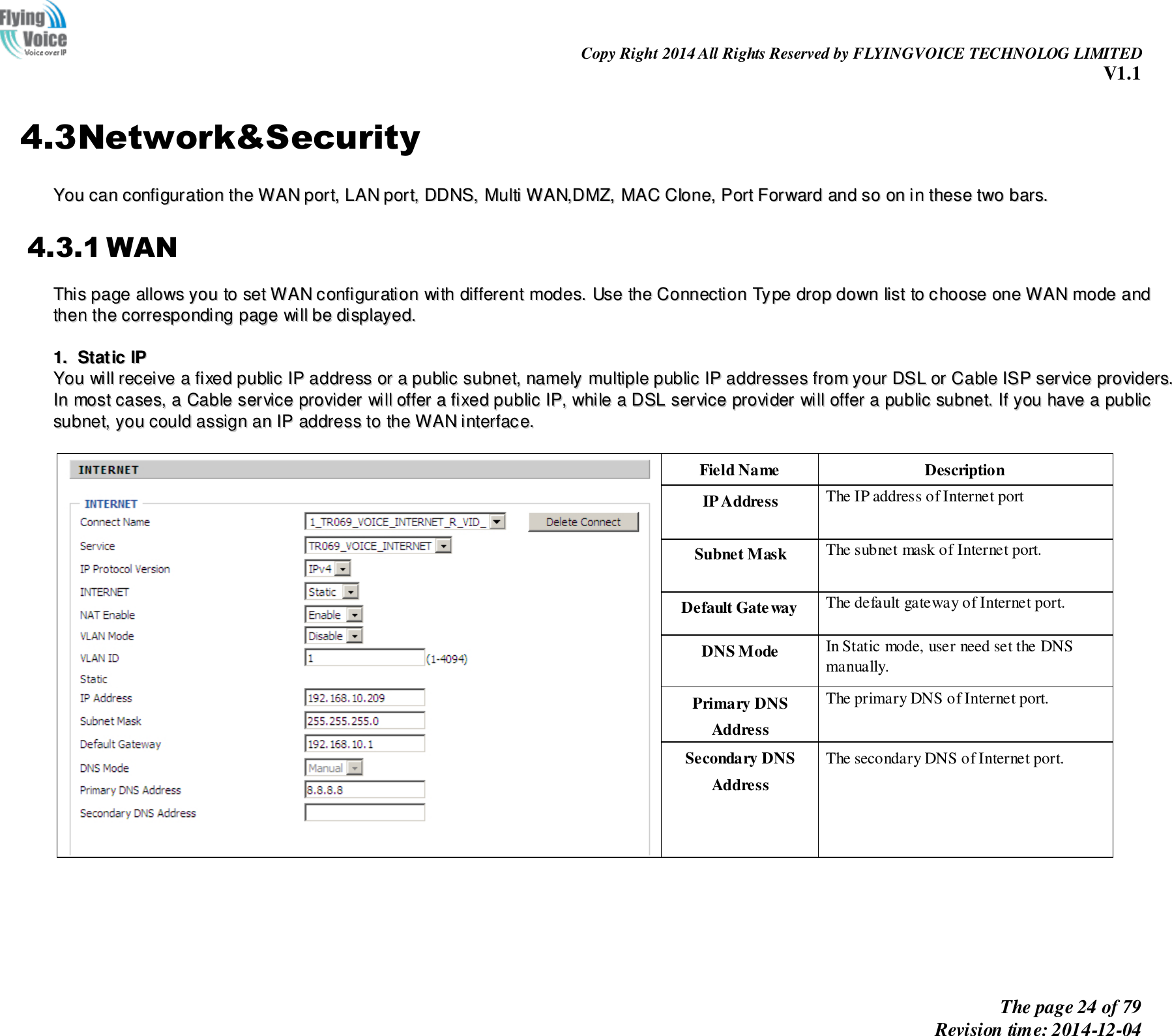                                                                Copy Right 2014 All Rights Reserved by FLYINGVOICE TECHNOLOG LIMITED V1.1 The page 24 of 79 Revision time: 2014-12-04    4.3Network&amp;Security YYoouu  ccaann  ccoonnffiigguurraattiioonn  tthhee  WWAANN  ppoorrtt,,  LLAANN  ppoorrtt,,  DDDDNNSS,,  MMuullttii  WWAANN,,DDMMZZ,,  MMAACC  CClloonnee,,  PPoorrtt  FFoorrwwaarrdd  aanndd  ssoo  oonn  iinn  tthheessee  ttwwoo  bbaarrss..  4.3.1 WAN TThhiiss  ppaaggee  aalllloowwss  yyoouu  ttoo  sseett  WWAANN  ccoonnffiigguurraattiioonn  wwiitthh  ddiiffffeerreenntt  mmooddeess..  UUssee  tthhee  CCoonnnneeccttiioonn  TTyyppee  ddrroopp  ddoowwnn  lliisstt  ttoo  cchhoooossee  oonnee  WWAANN  mmooddee  aanndd  tthheenn  tthhee  ccoorrrreessppoonnddiinngg  ppaaggee  wwiillll  bbee  ddiissppllaayyeedd..    11..  SSttaattiicc  IIPP  YYoouu  wwiillll  rreecceeiivvee  aa  ffiixxeedd  ppuubblliicc  IIPP  aaddddrreessss  oorr  aa  ppuubblliicc  ssuubbnneett,,  nnaammeellyy  mmuullttiippllee  ppuubblliicc  IIPP  aaddddrreesssseess  ffrroomm  yyoouurr  DDSSLL  oorr  CCaabbllee  IISSPP  sseerrvviiccee  pprroovviiddeerrss..  IInn  mmoosstt  ccaasseess,,  aa  CCaabbllee  sseerrvviiccee  pprroovviiddeerr  wwiillll  ooffffeerr  aa  ffiixxeedd  ppuubblliicc  IIPP,,  wwhhiillee  aa  DDSSLL  sseerrvviiccee  pprroovviiddeerr  wwiillll  ooffffeerr  aa  ppuubblliicc  ssuubbnneett..  IIff  yyoouu  hhaavvee  aa  ppuubblliicc  ssuubbnneett,,  yyoouu  ccoouulldd  aassssiiggnn  aann  IIPP  aaddddrreessss  ttoo  tthhee  WWAANN  iinntteerrffaaccee..     Field Name Description IP Address The IP address of Internet port Subnet Mask The subnet mask of Internet port. Default Gateway The default gateway of Internet port. DNS Mode In Static mode, user need set the DNS manually. Primary DNS Address The primary DNS of Internet port. Secondary DNS Address The secondary DNS of Internet port.  