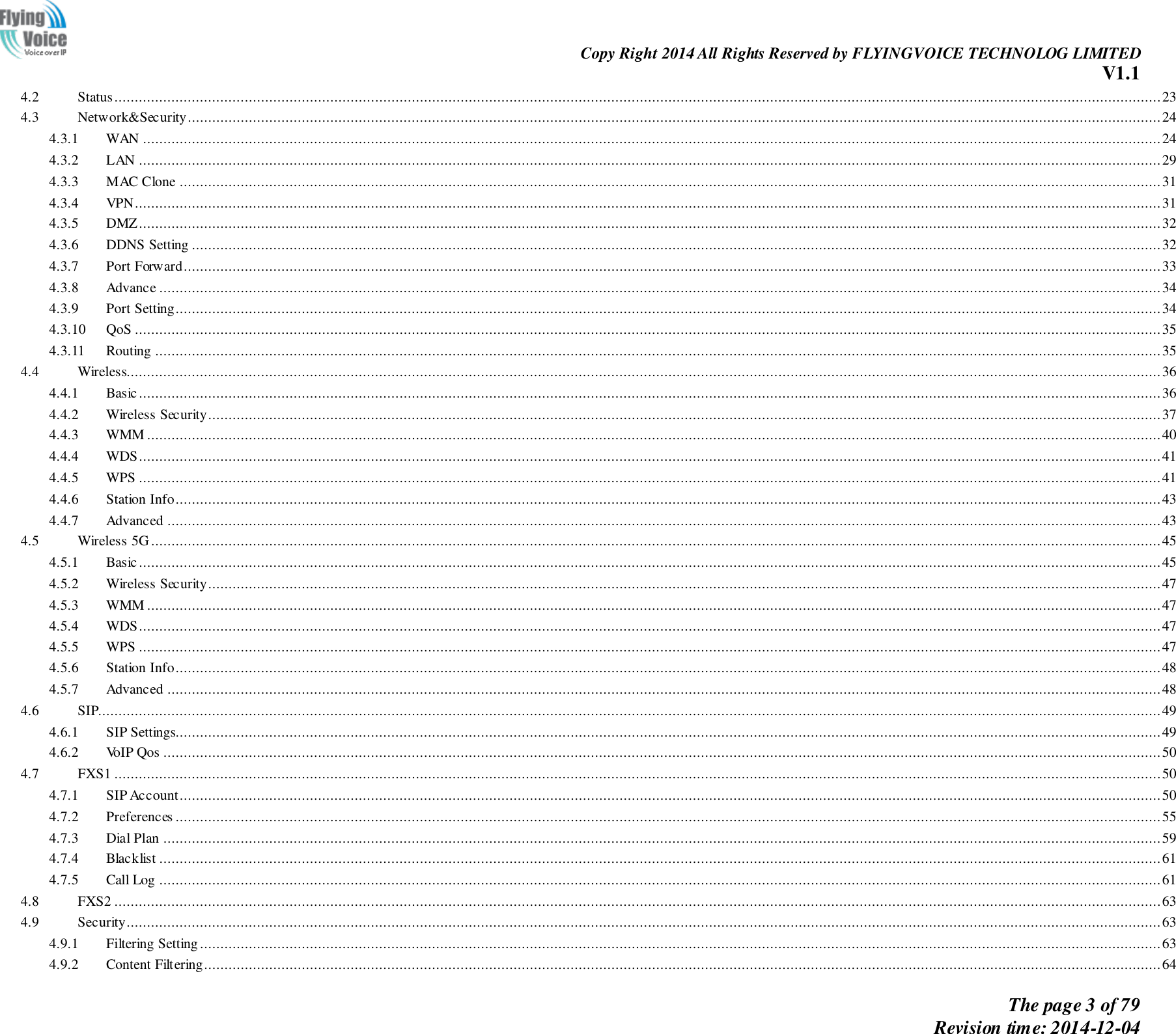                                                                Copy Right 2014 All Rights Reserved by FLYINGVOICE TECHNOLOG LIMITED V1.1 The page 3 of 79 Revision time: 2014-12-04    4.2  Status ................................................................................................................................................................................................................................................................. 23 4.3  Network&amp;Security ............................................................................................................................................................................................................................................... 24 4.3.1  WAN .......................................................................................................................................................................................................................................................... 24 4.3.2  LAN ........................................................................................................................................................................................................................................................... 29 4.3.3  MAC Clone ................................................................................................................................................................................................................................................. 31 4.3.4  VPN............................................................................................................................................................................................................................................................ 31 4.3.5  DMZ ........................................................................................................................................................................................................................................................... 32 4.3.6  DDNS Setting .............................................................................................................................................................................................................................................. 32 4.3.7  Port Forward ................................................................................................................................................................................................................................................ 33 4.3.8  Advance ...................................................................................................................................................................................................................................................... 34 4.3.9  Port Setting .................................................................................................................................................................................................................................................. 34 4.3.10  QoS ............................................................................................................................................................................................................................................................ 35 4.3.11  Routing ....................................................................................................................................................................................................................................................... 35 4.4  Wireless.............................................................................................................................................................................................................................................................. 36 4.4.1  Basic ........................................................................................................................................................................................................................................................... 36 4.4.2  Wireless Security .......................................................................................................................................................................................................................................... 37 4.4.3  WMM ......................................................................................................................................................................................................................................................... 40 4.4.4  WDS ........................................................................................................................................................................................................................................................... 41 4.4.5  WPS ........................................................................................................................................................................................................................................................... 41 4.4.6  Station Info .................................................................................................................................................................................................................................................. 43 4.4.7  Advanced .................................................................................................................................................................................................................................................... 43 4.5  Wireless 5G ........................................................................................................................................................................................................................................................ 45 4.5.1  Basic ........................................................................................................................................................................................................................................................... 45 4.5.2  Wireless Security .......................................................................................................................................................................................................................................... 47 4.5.3  WMM ......................................................................................................................................................................................................................................................... 47 4.5.4  WDS ........................................................................................................................................................................................................................................................... 47 4.5.5  WPS ........................................................................................................................................................................................................................................................... 47 4.5.6  Station Info .................................................................................................................................................................................................................................................. 48 4.5.7  Advanced .................................................................................................................................................................................................................................................... 48 4.6  SIP..................................................................................................................................................................................................................................................................... 49 4.6.1  SIP Settings.................................................................................................................................................................................................................................................. 49 4.6.2  VoIP Qos ..................................................................................................................................................................................................................................................... 50 4.7  FXS1 ................................................................................................................................................................................................................................................................. 50 4.7.1  SIP Account ................................................................................................................................................................................................................................................. 50 4.7.2  Preferences .................................................................................................................................................................................................................................................. 55 4.7.3  Dial Plan ..................................................................................................................................................................................................................................................... 59 4.7.4  Blacklist ...................................................................................................................................................................................................................................................... 61 4.7.5  Call Log ...................................................................................................................................................................................................................................................... 61 4.8  FXS2 ................................................................................................................................................................................................................................................................. 63 4.9  Security .............................................................................................................................................................................................................................................................. 63 4.9.1  Filtering Setting ............................................................................................................................................................................................................................................ 63 4.9.2  Content Filtering........................................................................................................................................................................................................................................... 64 