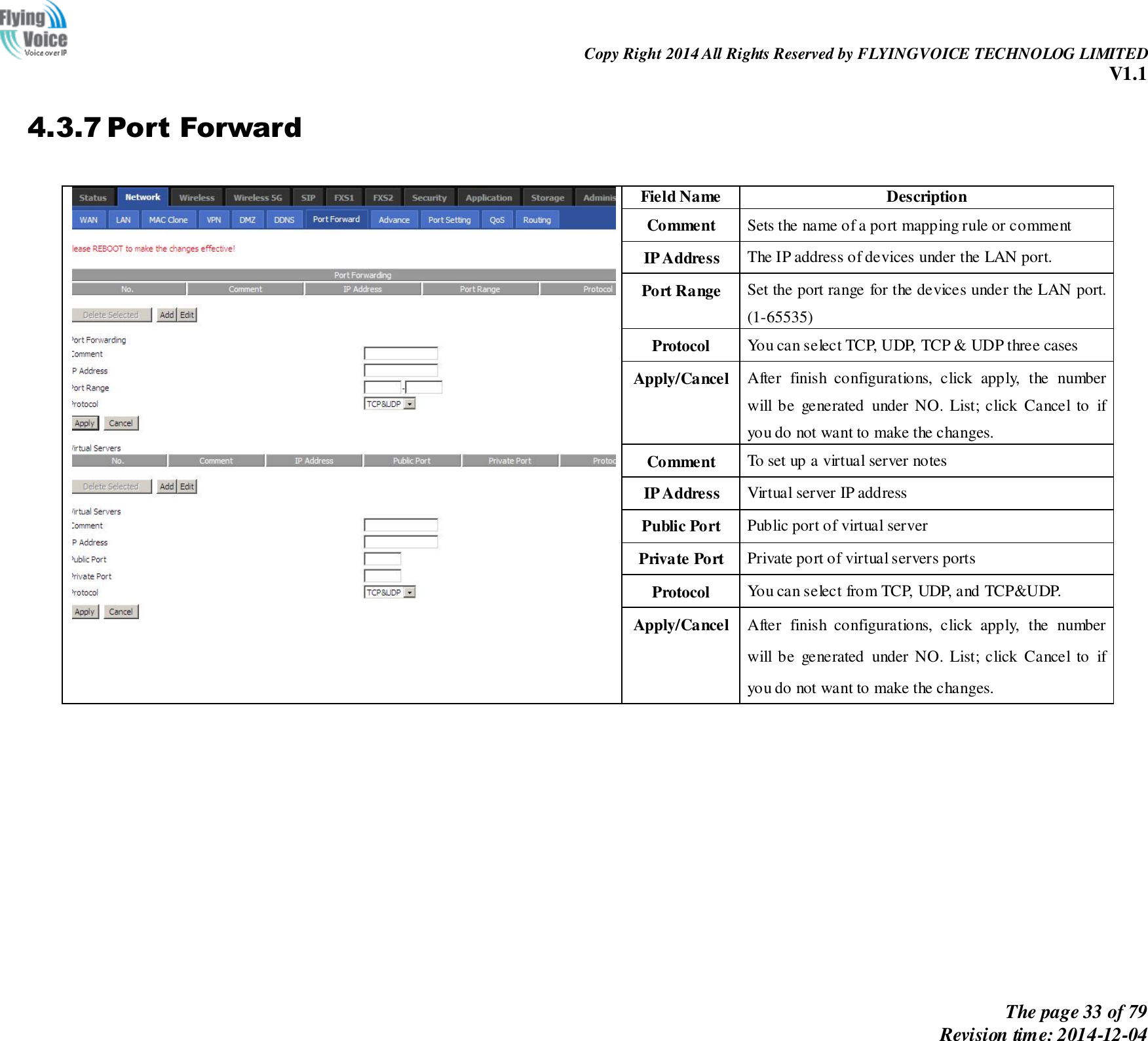                                                                Copy Right 2014 All Rights Reserved by FLYINGVOICE TECHNOLOG LIMITED V1.1 The page 33 of 79 Revision time: 2014-12-04    4.3.7 Port Forward   Field Name Description Comment Sets the name of a port mapping rule or comment IP Address The IP address of devices under the LAN port. Port Range   Set the port range for the devices under the LAN port. (1-65535) Protocol You can select TCP, UDP, TCP &amp; UDP three cases Apply/Cancel After  finish  configurations,  click  apply,  the  number will be  generated  under NO. List; click Cancel to  if you do not want to make the changes. Comment   To set up a virtual server notes IP Address Virtual server IP address Public Port   Public port of virtual server   Private Port Private port of virtual servers ports Protocol You can select from TCP, UDP, and TCP&amp;UDP. Apply/Cancel After  finish  configurations,  click  apply,  the  number will be  generated  under NO. List; click Cancel to  if you do not want to make the changes. 